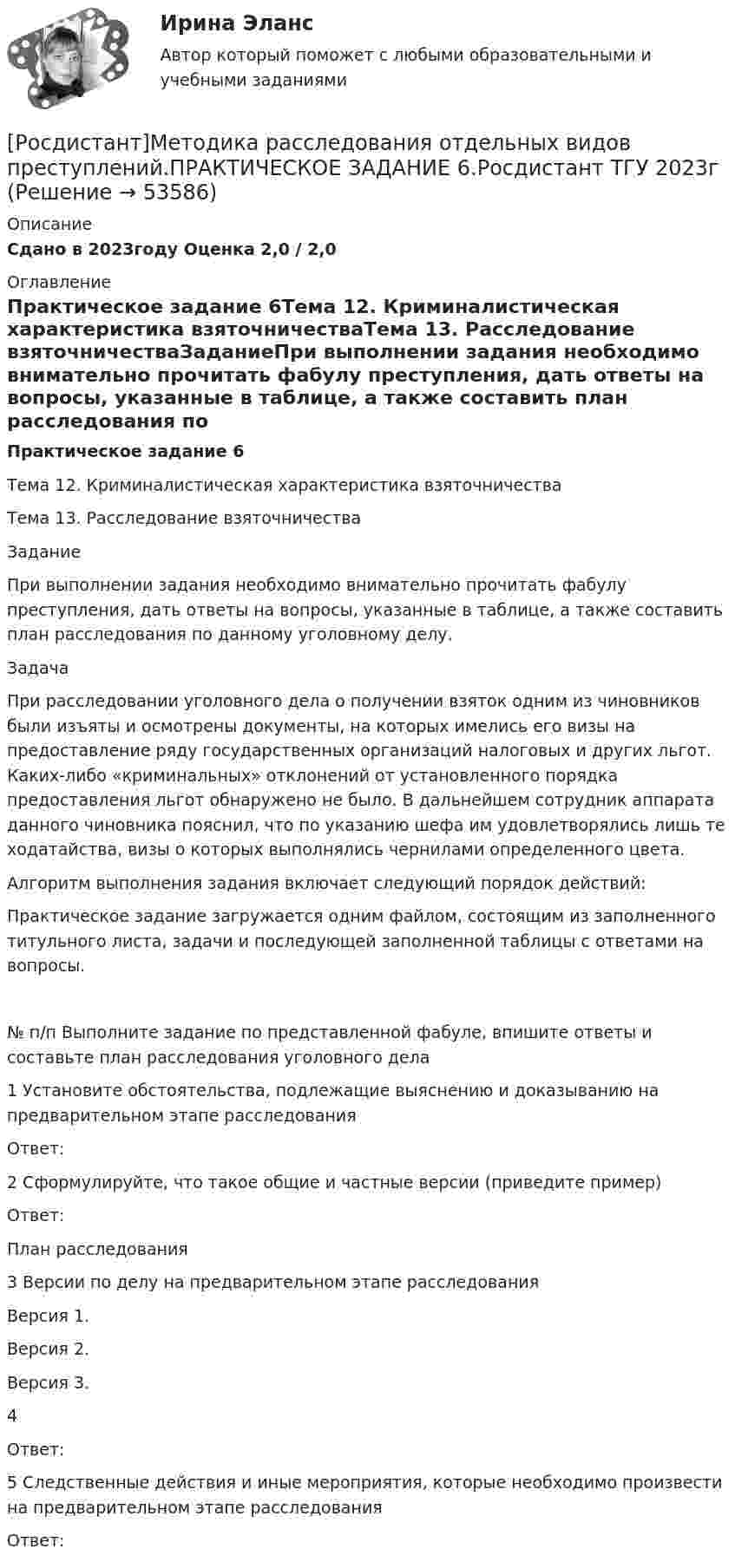     
            Описание
            Сдано в 2023году Оценка 2,0 / 2,0 
            Оглавление
            Практическое задание 6Тема 12. Криминалистическая характеристика взяточничестваТема 13. Расследование взяточничестваЗаданиеПри выполнении задания необходимо внимательно прочитать фабулу преступления, дать ответы на вопросы, указанные в таблице, а также составить план расследования по данному уголовному делу.Задача При расследовании уголовного дела о получении взяток одним из чиновников были изъяты и осмотрены документы, на которых имелись его визы на предоставление ряду государственных организаций налоговых и других льгот. Каких-либо «криминальных» отклонений от установленного порядка предоставления льгот обнаружено не было. В дальнейшем сотрудник аппарата данного чиновника пояснил, что по указанию шефа им удовлетворялись лишь те ходатайства, визы о которых выполнялись чернилами определенного цвета.Алгоритм выполнения задания включает следующий порядок действий:Практическое задание загружается одним файлом, состоящим из заполненного титульного листа, задачи и последующей заполненной таблицы с ответами на вопросы. № п/п   Выполните задание по представленной фабуле, впишите ответы и составьте план расследования уголовного дела1   Установите обстоятельства, подлежащие выяснению и доказыванию на предварительном этапе расследования   Ответ:2   Сформулируйте, что такое общие и частные версии (приведите пример)   Ответ:План расследования3   Версии по делу на предварительном этапе расследования   Версия 1.   Версия 2.   Версия 3. 4      Ответ:5   Следственные действия и иные мероприятия, которые необходимо произвести на предварительном этапе расследования   Ответ: 
            
            
            [Росдистант]Методика расследования отдельных видов преступлений.ПРАКТИЧЕСКОЕ ЗАДАНИЕ 5.Росдистант ТГУ 2023г[Росдистант]Методика расследования отдельных видов преступлений.ПРАКТИЧЕСКОЕ ЗАДАНИЕ 6.Росдистант ТГУ 2023г[Росдистант] Методология аудита (промежуточные и итоговый тесты, вопросы, ответы)[Росдистант] Методология и методики научных исследований (ПРАКТИЧЕСКИЕ ЗАДАНИЯ)[Росдистант] Методология и методики научных исследований (ПРАКТИЧЕСКИЕ ЗАДАНИЯ)[Росдистант] Методы восстановления деталей автомобилей (Практические задания 1-2 для ВКС) Росдистант ТГУРосдистант. Методы и приборы контроля окружающей среды и экологический мониторинг. Промежуточные тесты 1-5. Всего 100 вопросов[Росдистант] Методика расследования отдельных видов преступлений 1 (ПРОМЕЖУТОЧНЫЙ ТЕСТ 6) Росдистант ТГУ 2023 г.[Росдистант] Методика расследования отдельных видов преступлений 1 (ПРОМЕЖУТОЧНЫЙ ТЕСТ 7) Росдистант ТГУ 2023 г.[Росдистант]Методика расследования отдельных видов преступлений.Итоговый тест Росдистант ТГУ 2023г [Росдистант] Методика расследования отдельных видов преступлений (ПРАКТИЧЕСКИЕ ЗАДАНИЯ)[Росдистант]Методика расследования отдельных видов преступлений.ПРАКТИЧЕСКОЕ ЗАДАНИЕ 1.Росдистант ТГУ 2023г[Росдистант]Методика расследования отдельных видов преступлений.ПРАКТИЧЕСКОЕ ЗАДАНИЕ 2.Росдистант ТГУ 2023г[Росдистант]Методика расследования отдельных видов преступлений.ПРАКТИЧЕСКОЕ ЗАДАНИЕ 3.Росдистант ТГУ 2023г