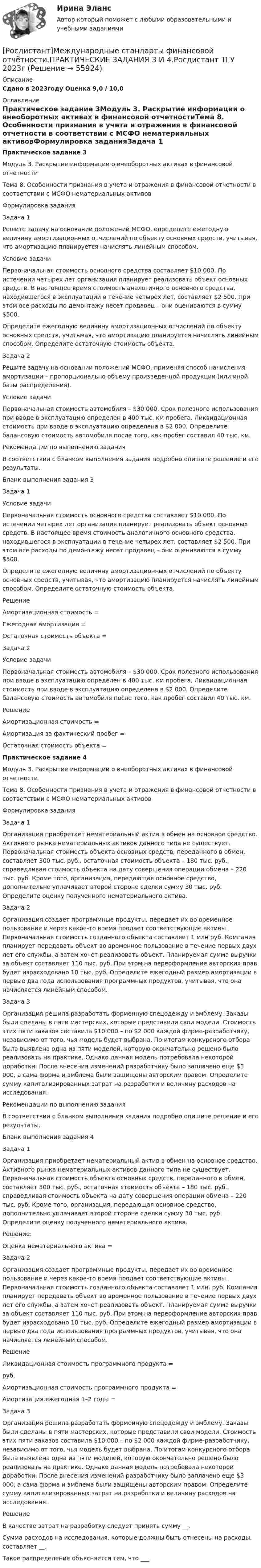     
            Описание
            Сдано в 2023году Оценка 9,0 / 10,0 
            Оглавление
            Практическое задание 3Модуль 3. Раскрытие информации о внеоборотных активах в финансовой отчетностиТема 8. Особенности признания в учета и отражения в финансовой отчетности в соответствии с МСФО нематериальных активовФормулировка заданияЗадача 1 Решите задачу на основании положений МСФО, определите ежегодную величину амортизационных отчислений по объекту основных средств, учитывая, что амортизацию планируется начислять линейным способом.Условие задачи Первоначальная стоимость основного средства составляет $10 000. По истечении четырех лет организация планирует реализовать объект основных средств. В настоящее время стоимость аналогичного основного средства, находившегося в эксплуатации в течение четырех лет, составляет $2 500. При этом все расходы по демонтажу несет продавец – они оцениваются в сумму $500. Определите ежегодную величину амортизационных отчислений по объекту основных средств, учитывая, что амортизацию планируется начислять линейным способом. Определите остаточную стоимость объекта.Задача 2 Решите задачу на основании положений МСФО, применяя способ начисления амортизации – пропорционально объему произведенной продукции (или иной базы распределения).Условие задачиПервоначальная стоимость автомобиля – $30 000. Срок полезного использования при вводе в эксплуатацию определен в 400 тыс. км пробега. Ликвидационная стоимость при вводе в эксплуатацию определена в $2 000. Определите балансовую стоимость автомобиля после того, как пробег составил 40 тыс. км. Рекомендации по выполнению заданияВ соответствии с бланком выполнения задания подробно опишите решение и его результаты.Бланк выполнения задания 3Задача 1Условие задачиПервоначальная стоимость основного средства составляет $10 000. По истечении четырех лет организация планирует реализовать объект основных средств. В настоящее время стоимость аналогичного основного средства, находившегося в эксплуатации в течение четырех лет, составляет $2 500. При этом все расходы по демонтажу несет продавец – они оцениваются в сумму $500. Определите ежегодную величину амортизационных отчислений по объекту основных средств, учитывая, что амортизацию планируется начислять линейным способом. Определите остаточную стоимость объекта.РешениеАмортизационная стоимость = Ежегодная амортизация = Остаточная стоимость объекта = Задача 2Условие задачиПервоначальная стоимость автомобиля – $30 000. Срок полезного использования при вводе в эксплуатацию определен в 400 тыс. км пробега. Ликвидационная стоимость при вводе в эксплуатацию определена в $2 000. Определите балансовую стоимость автомобиля после того, как пробег составил 40 тыс. км. РешениеАмортизационная стоимость = Амортизация за фактический пробег = Остаточная стоимость объекта = Практическое задание 4Модуль 3. Раскрытие информации о внеоборотных активах в финансовой отчетностиТема 8. Особенности признания в учета и отражения в финансовой отчетности в соответствии с МСФО нематериальных активовФормулировка заданияЗадача 1 Организация приобретает нематериальный актив в обмен на основное средство. Активного рынка нематериальных активов данного типа не существует. Первоначальная стоимость объекта основных средств, переданного в обмен, составляет 300 тыс. руб., остаточная стоимость объекта – 180 тыс. руб., справедливая стоимость объекта на дату совершения операции обмена – 220 тыс. руб. Кроме того, организация, передающая основное средство, дополнительно уплачивает второй стороне сделки сумму 30 тыс. руб. Определите оценку полученного нематериального актива.Задача 2 Организация создает программные продукты, передает их во временное пользование и через какое-то время продает соответствующие активы. Первоначальная стоимость созданного объекта составляет 1 млн руб. Компания планирует передавать объект во временное пользование в течение первых двух лет его службы, а затем хочет реализовать объект. Планируемая сумма выручки за объект составляет 110 тыс. руб. При этом на переоформление авторских прав будет израсходовано 10 тыс. руб. Определите ежегодный размер амортизации в первые два года использования программных продуктов, учитывая, что она начисляется линейным способом. Задача 3Организация решила разработать форменную спецодежду и эмблему. Заказы были сделаны в пяти мастерских, которые представили свои модели. Стоимость этих пяти заказов составила $10 000 – по $2 000 каждой фирме-разработчику, независимо от того, чья модель будет выбрана. По итогам конкурсного отбора была выявлена одна из пяти моделей, которую окончательно решено было реализовать на практике. Однако данная модель потребовала некоторой доработки. После внесения изменений разработчику было заплачено еще $3 000, а сама форма и эмблема были защищены авторским правом. Определите сумму капитализированных затрат на разработки и величину расходов на исследования. Рекомендации по выполнению заданияВ соответствии с бланком выполнения задания подробно опишите решение и его результаты.Бланк выполнения задания 4Задача 1 Организация приобретает нематериальный актив в обмен на основное средство. Активного рынка нематериальных активов данного типа не существует. Первоначальная стоимость объекта основных средств, переданного в обмен, составляет 300 тыс. руб., остаточная стоимость объекта – 180 тыс. руб., справедливая стоимость объекта на дату совершения операции обмена – 220 тыс. руб. Кроме того, организация, передающая основное средство, дополнительно уплачивает второй стороне сделки сумму 30 тыс. руб. Определите оценку полученного нематериального актива.Решение:Оценка нематериального актива = Задача 2 Организация создает программные продукты, передает их во временное пользование и через какое-то время продает соответствующие активы. Первоначальная стоимость созданного объекта составляет 1 млн. руб. Компания планирует передавать объект во временное пользование в течение первых двух лет его службы, а затем хочет реализовать объект. Планируемая сумма выручки за объект составляет 110 тыс. руб. При этом на переоформление авторских прав будет израсходовано 10 тыс. руб. Определите ежегодный размер амортизации в первые два года использования программных продуктов, учитывая, что она начисляется линейным способом. РешениеЛиквидационная стоимость программного продукта = руб.  Амортизационная стоимость программного продукта =  Амортизация ежегодная 1–2 годы =Задача 3Организация решила разработать форменную спецодежду и эмблему. Заказы были сделаны в пяти мастерских, которые представили свои модели. Стоимость этих пяти заказов составила $10 000 – по $2 000 каждой фирме-разработчику, независимо от того, чья модель будет выбрана. По итогам конкурсного отбора была выявлена одна из пяти моделей, которую окончательно решено было реализовать на практике. Однако данная модель потребовала некоторой доработки. После внесения изменений разработчику было заплачено еще $3 000, а сама форма и эмблема были защищены авторским правом. Определите сумму капитализированных затрат на разработки и величину расходов на исследования. РешениеВ качестве затрат на разработку следует принять сумму __.Сумма расходов на исследования, которые должны быть отнесены на расходы, составляет __.Такое распределение объясняется тем, что ___.  
            
            
            [Росдистант] Международные стандарты финансовой отчётности.Итоговый Росдистант ТГУ 2023г[Росдистант]Международные стандарты финансовой отчётности.ПРАКТИЧЕСКИЕ ЗАДАНИЯ 3 И 4.Росдистант ТГУ 2023г[Росдистант]Международные стандарты финансовой отчётности.ПРАКТИЧЕСКОЕ ЗАДАНИЕ 1.Росдистант ТГУ 2023г[Росдистант]Международные стандарты финансовой отчётности.ПРАКТИЧЕСКОЕ ЗАДАНИЕ 2.Росдистант ТГУ 2023г[Росдистант]Международные стандарты финансовой отчётности.ПРАКТИЧЕСКОЕ ЗАДАНИЕ 5.Росдистант ТГУ 2023г[Росдистант]Международные стандарты финансовой отчётности.ПРАКТИЧЕСКОЕ ЗАДАНИЕ 6.Росдистант ТГУ 2023г[Росдистант] Менеджмент 1 (промежуточные и итоговый тесты, вопросы, ответы)[Росдистант] Международное частное право (178) (контрольная работа, практические задания)[Росдистант] Международное частное право (178) (промежуточные и итоговый тесты, вопросы, ответы)[Росдистант]Международное частное право.ЗАДАНИЕ 1 Росдистант ТГУ 2023г[Росдистант]Международное частное право.Задание 3.Росдистант ТГУ 2023г[Росдистант]Международное частное право.ЗАДАНИЕ 3 Росдистант ТГУ 2023г[Росдистант]Международное частное право.Задание 4.Росдистант ТГУ 2023г[Росдистант]Международное частное право.Итоговый Росдистант ТГУ 2023г