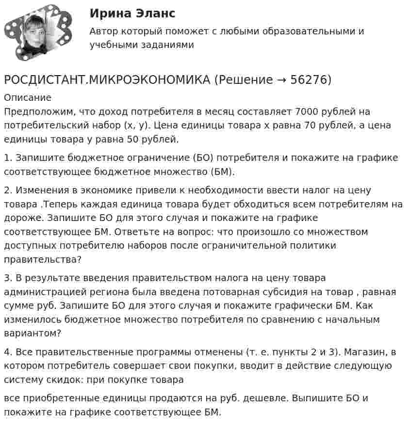     
            Описание
            Предположим, что доход потребителя в месяц составляет 7000 рублей на потребительский набор (х, у). Цена единицы товара х равна 70 рублей, а цена единицы товара у равна 50 рублей.1. Запишите бюджетное ограничение (БО) потребителя и покажите на графике соответствующее бюджетное множество (БМ).2. Изменения в экономике привели к необходимости ввести налог на цену товара .Теперь каждая единица товара будет обходиться всем потребителям на  дороже. Запишите БО для этого случая и покажите на графике соответствующее БМ. Ответьте на вопрос: что произошло со множеством доступных потребителю наборов после ограничительной политики правительства?3. В результате введения правительством налога на цену товара администрацией региона была введена потоварная субсидия на товар , равная сумме  руб. Запишите БО для этого случая и покажите графически БМ. Как изменилось бюджетное множество потребителя по сравнению с начальным вариантом?4. Все правительственные программы отменены (т. е. пункты 2 и 3). Магазин, в котором потребитель совершает свои покупки, вводит в действие следующую систему скидок: при покупке товара  все приобретенные единицы продаются на  руб. дешевле. Выпишите БО и покажите на графике соответствующее БМ.   
            
            
            РОСДИСТАНТ.МИКРОЭКОНОМИКАРОСДИСТАНТ.МИКРОЭКОНОМИКАРОСДИСТАНТ.МИКРОЭКОНОМИКАРОСДИСТАНТ.МИКРОЭКОНОМИКА[Росдистант] Микроэкономика (2690) (контрольная работа, практические задания, вариант 1)[Росдистант] Микроэкономика (2690) (контрольная работа, практические задания, вариант 2)[Росдистант] Микроэкономика (2690) (контрольная работа, практические задания, вариант 5)[Росдистант] Механика (Практические задания 1,2,3,4,5,6,7,8)(Росдистант Механика) Свободное твердое тело имеет[Росдистант] Механика. Теоретическая механика (промежуточные тесты, 292 вопроса, ответы)(Росдистант) Механический смысл производной 2-го порядка состоит в том, что она естьРОСДИСТАНТ.МИКРОЭКОНОМИКАРОСДИСТАНТ.МИКРОЭКОНОМИКАРОСДИСТАНТ.МИКРОЭКОНОМИКА