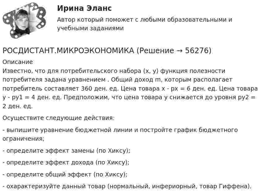     
            Описание
            Известно, что для потребительского набора (х, у) функция полезности потребителя задана уравнением  . Общий доход m, которым располагает потребитель составляет 360 ден. ед. Цена товара х - рх = 6 ден. ед. Цена товара у - ру1 = 4 ден. ед. Предположим, что цена товара у снижается до уровня ру2 = 2 ден. ед.Осуществите следующие действия:- выпишите уравнение бюджетной линии и постройте график бюджетного ограничения;- определите эффект замены (по Хиксу);- определите эффект дохода (по Хиксу);- определите общий эффект (по Хиксу);- охарактеризуйте данный товар (нормальный, инфериорный, товар Гиффена).   
            
            
            (Росдистант) Механический смысл производной 2-го порядка состоит в том, что она естьРОСДИСТАНТ.МИКРОЭКОНОМИКАРОСДИСТАНТ.МИКРОЭКОНОМИКАРОСДИСТАНТ.МИКРОЭКОНОМИКАРОСДИСТАНТ.МИКРОЭКОНОМИКАРОСДИСТАНТ.МИКРОЭКОНОМИКАРОСДИСТАНТ.МИКРОЭКОНОМИКАРосдистант. Механика жидкости и газа. Тесты (246 вопросов)[Росдистант] Механика и фрактодиагностика разрушения (практическое задание 2)(Росдистант Механика) Механическая система вращается вокруг вертикальной оси под действием крутящего момента 90t2 Н · м. Тогда за 4 с изменение кинетического момента системы в кг · м2/с равно🔥 (Росдистант / Механика. Молекулярная физика / 2023, декабрь / Курс с ВКС) Контрольная работа (новая) / Без вариантов (С ПОЛНЫМ РЕШЕНИЕМ)🔥 (Росдистант / Механика. Молекулярная физика / 2023, декабрь / Курс с ВКС) Контрольная работа (новая) / Без вариантов (УКАЗАНЫ ТОЛЬКО ОТВЕТЫ)[Росдистант] Механика (Практические задания 1,2,3,4,5,6,7,8)(Росдистант Механика) Свободное твердое тело имеет