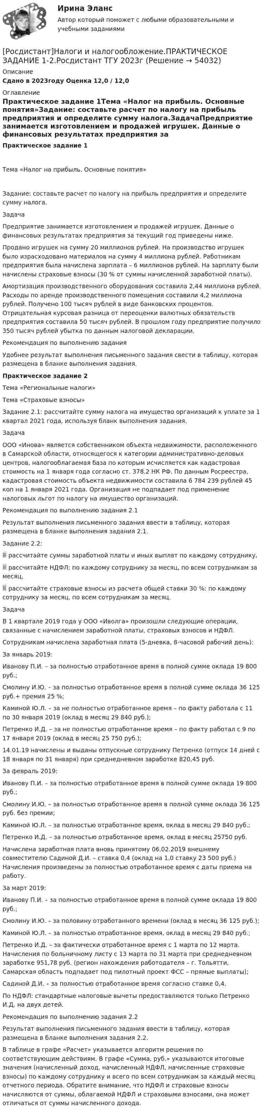     
            Описание
            Сдано в 2023году Оценка 12,0 / 12,0 
            Оглавление
            Практическое задание 1Тема «Налог на прибыль. Основные понятия»Задание: составьте расчет по налогу на прибыль предприятия и определите сумму налога.ЗадачаПредприятие занимается изготовлением и продажей игрушек. Данные о финансовых результатах предприятия за текущий год приведены ниже.Продано игрушек на сумму 20 миллионов рублей. На производство игрушек было израсходовано материалов на сумму 4 миллиона рублей. Работникам предприятия была начислена зарплата – 6 миллионов рублей. На зарплату были начислены страховые взносы (30 % от суммы начисленной заработной платы).Амортизация производственного оборудования составила 2,44 миллиона рублей. Расходы по аренде производственного помещения составили 4,2 миллиона рублей. Получено 100 тысяч рублей в виде банковских процентов. Отрицательная курсовая разница от переоценки валютных обязательств предприятия составила 50 тысяч рублей. В прошлом году предприятие получило 350 тысяч рублей убытка по данным налоговой декларации.Рекомендация по выполнению заданияУдобнее результат выполнения письменного задания свести в таблицу, которая размещена в бланке выполнения задания.Практическое задание 2Тема «Региональные налоги»Тема «Страховые взносы»Задание 2.1: рассчитайте сумму налога на имущество организаций к уплате за 1 квартал 2021 года, используя бланк выполнения задания.Задача ООО «Инова» является собственником объекта недвижимости, расположенного в Самарской области, относящегося к категории административно-деловых центров, налогооблагаемая база по которым исчисляется как кадастровая стоимость на 1 января года согласно ст. 378.2 НК РФ. По данным Росреестра, кадастровая стоимость объекта недвижимости составила 6 784 239 рублей 45 коп на 1 января 2021 года. Организация не подпадает под применение налоговых льгот по налогу на имущество организаций.Рекомендация по выполнению задания 2.1Результат выполнения письменного задания ввести в таблицу, которая размещена в бланке выполнения задания 2.1.Задание 2.2:    рассчитайте суммы заработной платы и иных выплат по каждому сотруднику,    рассчитайте НДФЛ: по каждому сотруднику за месяц, по всем сотрудникам за месяц,   рассчитайте страховые взносы из расчета общей ставки 30 %: по каждому сотруднику за месяц, по всем сотрудникам за месяц.Задача В 1 квартале 2019 года у ООО «Иволга» произошли следующие операции, связанные с начислением заработной платы, страховых взносов и НДФЛ.Сотрудникам начислена заработная плата (5-дневка, 8-часовой рабочий день):За январь 2019:Иванову П.И. – за полностью отработанное время в полной сумме оклада 19 800 руб.;Смолину И.Ю. – за полностью отработанное время в полной сумме оклада 36 125 руб.+ премия 25 %;Каминой Ю.Л. – за не полностью отработанное время – по факту работала с 11 по 30 января 2019 (оклад в месяц 29 840 руб.);Петренко И.Д. – за не полностью отработанное время – по факту работал с 9 по 17 января 2019 (оклад в месяц 25 750 руб.);14.01.19 начислены и выданы отпускные сотруднику Петренко (отпуск 14 дней с 18 января по 31 января) при среднедневном заработке 820,45 руб.За февраль 2019:Иванову П.И. – за полностью отработанное время в полной сумме оклада 19 800 руб.;Смолину И.Ю. – за полностью отработанное время в полной сумме оклада 36 125 руб. без премии;Каминой Ю.Л. – за полностью отработанное время, оклад в месяц 29 840 руб.;Петренко И.Д. – за полностью отработанное время, оклад в месяц 25750 руб.Начислена заработная плата вновь принятому 06.02.2019 внешнему совместителю Садиной Д.И. – ставка 0,4 (оклад на 1,0 ставку 23 500 руб.) Начисления произведены за полностью отработанное время с даты приема на работу.За март 2019:Иванову П.И. – за полностью отработанное время в полной сумме оклада 19 800 руб.;Смолину И.Ю. – за половину отработанного времени (оклад в месяц 36 125 руб.);Каминой Ю.Л. – за полностью отработанное время, оклад в месяц 29 840 руб.;Петренко И.Д. – за фактически отработанное время с 1 марта по 12 марта. Начисления по больничному листу с 13 марта по 31 марта при среднедневном заработке 951,78 руб. (регион нахождения работодателя – г. Тольятти, Самарская область подпадает под пилотный проект ФСС – прямые выплаты);Садиной Д.И. – за полностью отработанное время согласно ставке 0,4.По НДФЛ: стандартные налоговые вычеты предоставляются только Петренко И.Д. на двух детей.Рекомендация по выполнению задания 2.2Результат выполнения письменного задания ввести в таблицу, которая размещена в бланке выполнения задания 2.2.В таблице в графе «Расчет» указывается алгоритм решения по соответствующим действиям. В графе «Сумма, руб.» указываются итоговые значения (начисленный доход, начисленный НДФЛ, начисленные страховые взносы) по каждому сотруднику и всего по всем сотрудникам за каждый месяц отчетного периода. Обратите внимание, что НДФЛ и страховые взносы начисляются от суммы, облагаемой НДФЛ и страховыми взносами, она может отличаться от суммы начисленного дохода. 
            
            
            [Росдистант] Налоги и налогообложение (практические задания 1,2)[Росдистант]Налоги и налогообложение.ПРАКТИЧЕСКОЕ ЗАДАНИЕ 1-2.Росдистант ТГУ 2023г[Росдистант] Налоги и налогообложение (ПРОМЕЖУТОЧНЫЕ ТЕСТЫ) Росдистант ТГУ[Росдистант] Налоговое право (846, 7408) (промежуточные и итоговый тесты, вопросы, ответы)Росдистант Налоговое право, практическое задание №1Росдистант Налоговое право, практическое задание №3Росдистант Налоговое право, практическое задание №4 (Росдистант) Найти смешанное произведение векторов  a = (-3,12,6), b = (2,3,-4), c = (-1,3,2)(Росдистант) Найти смешанное произведение векторов  a = - 4i + 3j + k, b = i - j - 2k, c = j + k(Росдистант) Найти смешанное произведение векторов  a = - i + 3j + 2k, b = 4j – k, c = 3i – 2k(Росдистант) Найти угол между прямой (x – 1)/2 = (y – 1)/–1 = (z + 2)/3 и плоскостью 4x+2y-z-11=0.(Росдистант) Найти угол между прямой (x + 2)/–1 = (y – 1)/1 = (z + 3)/2 и плоскостью x+2y-z-2=0.(Росдистант) Найти угол между прямой (x – 2)/–1 = (y – 3)/–1 = (z + 1)/4 и плоскостью x+2y+3z-14=0.(Росдистант) Найти угол между прямой (x + 8)/3 = (y – 10)/–4 = (z + 3)/5 и плоскостью x+2y-5z-3=0.