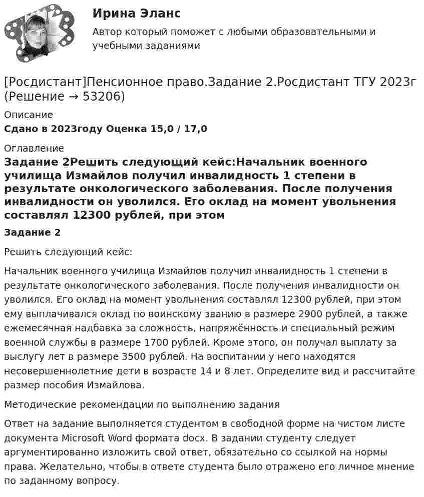     
            Описание
            Сдано в 2023году Оценка 15,0 / 17,0 
            Оглавление
            Задание 2Решить следующий кейс:Начальник военного училища Измайлов получил инвалидность 1 степени в результате онкологического заболевания. После получения инвалидности он уволился. Его оклад на момент увольнения составлял 12300 рублей, при этом ему выплачивался оклад по воинскому званию в размере 2900 рублей, а также ежемесячная надбавка за сложность, напряжённость и специальный режим военной службы в размере 1700 рублей. Кроме этого, он получал выплату за выслугу лет в размере 3500 рублей. На воспитании у него находятся несовершеннолетние дети в возрасте 14 и 8 лет. Определите вид и рассчитайте размер пособия Измайлова.Методические рекомендации по выполнению заданияОтвет на задание выполняется студентом в свободной форме на чистом листе документа Microsoft Word формата docx. В задании студенту следует аргументированно изложить свой ответ, обязательно со ссылкой на нормы права. Желательно, чтобы в ответе студента было отражено его личное мнение по заданному вопросу. 
            
            
            [Росдистант]Пенсионное право.Задание 1.Росдистант ТГУ 2023г[Росдистант]Пенсионное право.Задание 2.Росдистант ТГУ 2023г[Росдистант]Пенсионное право.Задание 3.Росдистант ТГУ 2023г[Росдистант]Пенсионное право.Задание 4.Росдистант ТГУ 2023г[Росдистант]Планирование и организация производства (Планирование на предприятии)ПРАКТИЧЕСКОЕ ЗАДАНИЕ № 1 Росдистант ТГУ [Росдистант]Планирование и организация производства (Планирование на предприятии)ПРАКТИЧЕСКОЕ ЗАДАНИЕ № 2 Росдистант ТГУ [Росдистант]Планирование и организация производства (Планирование на предприятии)ПРАКТИЧЕСКОЕ ЗАДАНИЕ № 3 Росдистант ТГУ [Росдистант] ОХРАНА ТРУДА (ПРАКТИЧЕСКИЕ ЗАДАНИЯ 1-9) Варианты 9; 29, 35, 42[Росдистант] Охрана труда (Практические задания  для ВКС Вариант 17) Росдистант ТГУ[Росдистант]Охрана труда.ПРАКТИЧЕСКИЕ ЗАДАНИЯ.Росдистант ТГУ 2023г[Росдистант] Охрана труда (тесты, вопросы, ответы)[Росдистант] Педагогика 2 (контрольная работа, практические задания)[Росдистант] Педагогика 2 (Практические задания 1,2,3,4 для ВКС) Росдистант ТГУ[Росдистант] Педагогика 2 (промежуточные и итоговый тесты, вопросы, ответы)