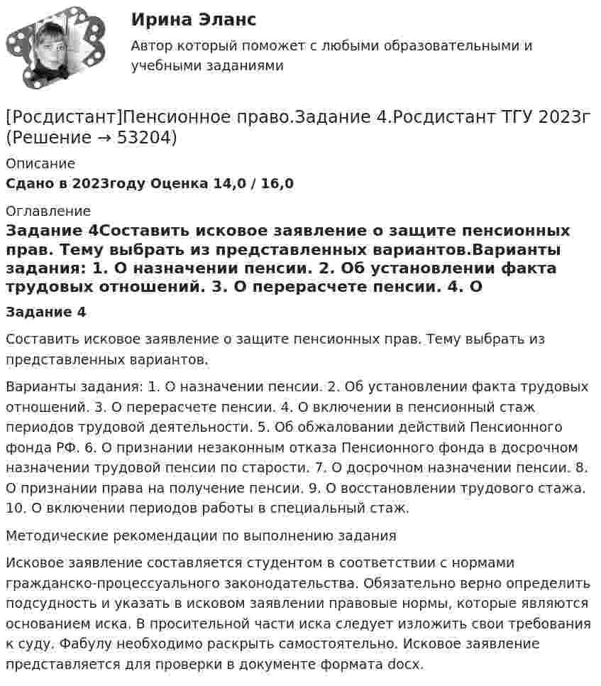     
            Описание
            Сдано в 2023году Оценка 14,0 / 16,0 
            Оглавление
            Задание 4Составить исковое заявление о защите пенсионных прав. Тему выбрать из представленных вариантов.Варианты задания: 1. О назначении пенсии. 2. Об установлении факта трудовых отношений. 3. О перерасчете пенсии. 4. О включении в пенсионный стаж периодов трудовой деятельности. 5. Об обжаловании действий Пенсионного фонда РФ. 6. О признании незаконным отказа Пенсионного фонда в досрочном назначении трудовой пенсии по старости. 7. О досрочном назначении пенсии. 8. О признании права на получение пенсии. 9. О восстановлении трудового стажа. 10. О включении периодов работы в специальный стаж.Методические рекомендации по выполнению заданияИсковое заявление составляется студентом в соответствии с нормами гражданско-процессуального законодательства. Обязательно верно определить подсудность и указать в исковом заявлении правовые нормы, которые являются основанием иска. В просительной части иска следует изложить свои требования к суду. Фабулу необходимо раскрыть самостоятельно. Исковое заявление представляется для проверки в документе формата docx. 
            
            
            [Росдистант]Пенсионное право.Задание 3.Росдистант ТГУ 2023г[Росдистант]Пенсионное право.Задание 4.Росдистант ТГУ 2023г[Росдистант]Планирование и организация производства (Планирование на предприятии)ПРАКТИЧЕСКОЕ ЗАДАНИЕ № 1 Росдистант ТГУ [Росдистант]Планирование и организация производства (Планирование на предприятии)ПРАКТИЧЕСКОЕ ЗАДАНИЕ № 2 Росдистант ТГУ [Росдистант]Планирование и организация производства (Планирование на предприятии)ПРАКТИЧЕСКОЕ ЗАДАНИЕ № 3 Росдистант ТГУ [Росдистант]Планирование и организация производства (Планирование на предприятии)ПРАКТИЧЕСКОЕ ЗАДАНИЕ № 6 Росдистант ТГУ [Росдистант] Планирование карьеры и управление талантами (1118) (промежуточные и итоговый тесты, вопросы, ответы)[Росдистант]Охрана труда.ПРАКТИЧЕСКИЕ ЗАДАНИЯ.Росдистант ТГУ 2023г[Росдистант] Охрана труда (тесты, вопросы, ответы)[Росдистант] Педагогика 2 (контрольная работа, практические задания)[Росдистант] Педагогика 2 (Практические задания 1,2,3,4 для ВКС) Росдистант ТГУ[Росдистант] Педагогика 2 (промежуточные и итоговый тесты, вопросы, ответы)[Росдистант] Педагогическое мастерство (ИТОГОВЫЙ ТЕСТ)[Росдистант]Пенсионное право.Задание 1.Росдистант ТГУ 2023г