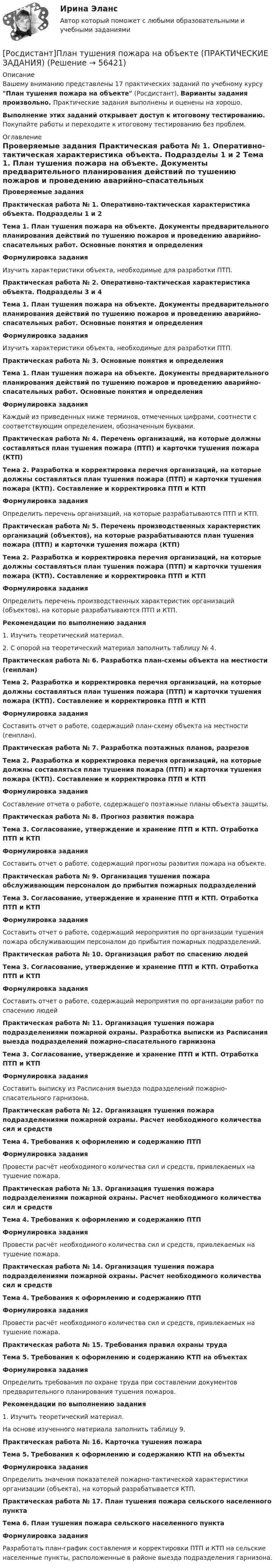     
            Описание
            Вашему вниманию представлены 17  практических заданий по учебному курсу План тушения пожара на объекте (Росдистант), Варианты задания произвольно. Практические задания выполнены и оценены на хорошо. Выполнение этих заданий открывает доступ к итоговому тестированию. Покупайте работы и переходите к итоговому тестированию без проблем. 
            Оглавление
             Проверяемые задания   Практическая работа № 1. Оперативно-тактическая характеристика объекта. Подразделы 1 и 2 Тема 1. План тушения пожара на объекте. Документы предварительного планирования действий по тушению пожаров и проведению аварийно-спасательных работ. Основные понятия и определения Формулировка задания	Изучить характеристики объекта, необходимые для разработки ПТП. Практическая работа № 2. Оперативно-тактическая характеристика объекта. Подразделы 3 и 4 Тема 1. План тушения пожара на объекте. Документы предварительного планирования действий по тушению пожаров и проведению аварийно-спасательных работ. Основные понятия и определения Формулировка задания	Изучить характеристики объекта, необходимые для разработки ПТП. Практическая работа № 3. Основные понятия и определения Тема 1. План тушения пожара на объекте. Документы предварительного планирования действий по тушению пожаров и проведению аварийно-спасательных работ. Основные понятия и определения Формулировка задания	Каждый из приведенных ниже терминов, отмеченных цифрами, соотнести с соответствующим определением, обозначенным буквами. Практическая работа № 4. Перечень организаций, на которые должны составляться план тушения пожара (ПТП) и карточки тушения пожара (КТП) Тема 2. Разработка и корректировка перечня организаций, на которые должны составляться план тушения пожара (ПТП) и карточки тушения пожара (КТП). Составление и корректировка ПТП и КТП Формулировка задания	Определить перечень организаций, на которые разрабатываются ПТП и КТП. Практическая работа № 5. Перечень производственных характеристик организаций (объектов), на которые разрабатываются план тушения пожара (ПТП) и карточки тушения пожара (КТП) Тема 2. Разработка и корректировка перечня организаций, на которые должны составляться план тушения пожара (ПТП) и карточки тушения пожара (КТП). Составление и корректировка ПТП и КТП Формулировка задания	Определить перечень производственных характеристик организаций (объектов), на которые разрабатываются ПТП и КТП. Рекомендации по выполнению задания	1. Изучить теоретический материал.	2. С опорой на теоретический материал заполнить таблицу № 4. Практическая работа № 6. Разработка план-схемы объекта на местности (генплан) Тема 2. Разработка и корректировка перечня организаций, на которые должны составляться план тушения пожара (ПТП) и карточки тушения пожара (КТП). Составление и корректировка ПТП и КТП Формулировка задания	Составить отчет о работе, содержащий план-схему объекта на местности (генплан). Практическая работа № 7. Разработка поэтажных планов, разрезов Тема 2. Разработка и корректировка перечня организаций, на которые должны составляться план тушения пожара (ПТП) и карточки тушения пожара (КТП). Составление и корректировка ПТП и КТП Формулировка задания	Составление отчета о работе, содержащего поэтажные планы объекта защиты. Практическая работа № 8. Прогноз развития пожара Тема 3. Согласование, утверждение и хранение ПТП и КТП. Отработка ПТП и КТП Формулировка задания	Составить отчет о работе, содержащий прогнозы развития пожара на объекте. Практическая работа № 9. Организация тушения пожара обслуживающим персоналом до прибытия пожарных подразделений Тема 3. Согласование, утверждение и хранение ПТП и КТП. Отработка ПТП и КТП Формулировка задания	Составить отчет о работе, содержащий мероприятия по организации тушения пожара обслуживающим персоналом до прибытия пожарных подразделений. Практическая работа № 10. Организация работ по спасению людей Тема 3. Согласование, утверждение и хранение ПТП и КТП. Отработка ПТП и КТП Формулировка задания	Составить отчет о работе, содержащий мероприятия по организации работ по спасению людей Практическая работа № 11. Организация тушения пожара подразделениями пожарной охраны. Разработка выписки из Расписания выезда подразделений пожарно-спасательного гарнизона Тема 3. Согласование, утверждение и хранение ПТП и КТП. Отработка ПТП и КТП Формулировка задания	Составить выписку из Расписания выезда подразделений пожарно-спасательного гарнизона. Практическая работа № 12. Организация тушения пожара подразделениями пожарной охраны. Расчет необходимого количества сил и средств Тема 4. Требования к оформлению и содержанию ПТП Формулировка задания	Провести расчёт необходимого количества сил и средств, привлекаемых на тушение пожара. Практическая работа № 13. Организация тушения пожара подразделениями пожарной охраны. Расчет необходимого количества сил и средств Тема 4. Требования к оформлению и содержанию ПТП Формулировка задания	Провести расчёт необходимого количества сил и средств, привлекаемых на тушение пожара. Практическая работа № 14. Организация тушения пожара подразделениями пожарной охраны. Расчет необходимого количества сил и средств Тема 4. Требования к оформлению и содержанию ПТП Формулировка задания	Провести расчёт необходимого количества сил и средств, привлекаемых на тушение пожара. Практическая работа № 15. Требования правил охраны труда Тема 5. Требования к оформлению и содержанию КТП на объектах Формулировка задания	Определить требования по охране труда при составлении документов предварительного планирования тушения пожаров. Рекомендации по выполнению задания1.   Изучить теоретический материал.На основе изученного материала заполнить таблицу 9.  Практическая работа № 16. Карточка тушения пожара Тема 5. Требования к оформлению и содержанию КТП на объекты Формулировка задания	Определить значения показателей пожарно-тактической характеристики организации (объекта), на который разрабатывается КТП. Практическая работа № 17. План тушения пожара сельского населенного пункта Тема 6. План тушения пожара сельского населенного пункта Формулировка задания	Разработать план-график составления и корректировки ПТП и КТП на сельские населенные пункты, расположенные в районе выезда подразделения гарнизона.  
            
            
            [Росдистант]План тушения пожара на объекте (ПРАКТИЧЕСКИЕ ЗАДАНИЯ)[Росдистант]План тушения пожара на объекте (ПРАКТИЧЕСКИЕ ЗАДАНИЯ)(Росдистант) Под действием силы F = {1, -3, 1} материальная точка переместилась из точки A (2, 5, 0) в точку B (1, 2, -1). Вычислить работу силы F.(Росдистант) Под действием силы F = {-1, 3, 2} материальная точка переместилась из точки A (-2, 3, -4) в точку B (0, -1, 2). Вычислить работу силы F.(Росдистант) Под действием силы F = {1, -5, 1} материальная точка переместилась из точки A (0, 2, -1) в точку B (5, 1, 3). Вычислить работу силы F.(Росдистант) Под действием силы F = {2, 0, 3} материальная точка переместилась из точки A (1, 2, -1) в точку B (3, 1, -2). Вычислить работу силы F.(Росдистант) Под действием силы F = {-2, 0, 3} материальная точка переместилась из точки A (1, 2, -3) в точку B (-2, 5, 7). Вычислить работу силы F.[Росдистант]Планирование на предприятии.Итоговый тест Росдистант ТГУ 2023гРОСДИСТАНТ ПЛАНИРОВАНИЕ ПРЕДПРИЯТИЯРосдистант. Планировка и застройка населенных мест. Практическое задание №1, Вариант 11/11Росдистант. Планировка и застройка населенных мест. Практическое задание №2Росдистант_Планировка и застройка населенных мест_Промежуточный тест 1Росдистант план тушения пожара на объекте [Росдистант] План тушения пожара на объекте (2694) (итоговый тест, вопросы, ответы)