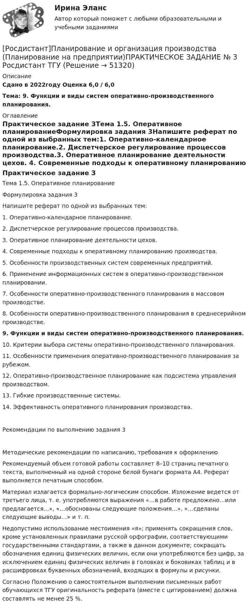     
            Описание
            Сдано в 2022году Оценка 6,0 / 6,0Тема:  9. Функции и виды систем оперативно-производственного планирования.  
            Оглавление
            Практическое задание 3Тема 1.5. Оперативное планированиеФормулировка задания 3Напишите реферат по одной из выбранных тем:1. Оперативно-календарное планирование.2. Диспетчерское регулирование процессов производства.3. Оперативное планирование деятельности цехов. 4. Современные подходы к оперативному планированию производства.5. Особенности производственных систем современных предприятий.6. Применение информационных систем в оперативно-производственном планировании. 7. Особенности оперативно-производственного планирования в массовом производстве.8. Особенности оперативно-производственного планирования в среднесерийном производстве.9. Функции и виды систем оперативно-производственного планирования. 10. Критерии выбора системы оперативно-производственного планирования. 11. Особенности применения оперативно-производственного планирования за рубежом.12. Оперативно-производственное планирование как подсистема управления производством.13. Гибкие производственные системы.14. Эффективность оперативного планирования производства.Рекомендации по выполнению задания 3Методические рекомендации по написанию, требования к оформлениюРекомендуемый объем готовой работы составляет 8–10 страниц печатного текста, выполненный на одной стороне белой бумаги формата А4. Реферат выполняется печатным способом. Материал излагается формально-логическим способом. Изложение ведется от третьего лица, т. е. употребляются выражения «…в работе предложено…или предлагается…», «…обоснованы следующие положения…», «…сделаны следующие выводы…» и т. п.Недопустимо использование местоимения «я»; применять сокращения слов, кроме установленных правилами русской орфографии, соответствующими государственными стандартами, а также в данном документе; сокращать обозначения единиц физических величин, если они употребляются без цифр, за исключением единиц физических величин в головках и боковиках таблиц и в расшифровках буквенных обозначений, входящих в формулы и рисунки.Согласно Положению о самостоятельном выполнении письменных работ обучающихся ТГУ оригинальность реферата (вместе с цитированием) должна составлять не менее 25 %. 
            
            
            [Росдистант]Планирование и организация производства (Планирование на предприятии)ПРАКТИЧЕСКОЕ ЗАДАНИЕ № 2 Росдистант ТГУ [Росдистант]Планирование и организация производства (Планирование на предприятии)ПРАКТИЧЕСКОЕ ЗАДАНИЕ № 3 Росдистант ТГУ [Росдистант]Планирование и организация производства (Планирование на предприятии)ПРАКТИЧЕСКОЕ ЗАДАНИЕ № 6 Росдистант ТГУ [Росдистант] Планирование карьеры и управление талантами (1118) (промежуточные и итоговый тесты, вопросы, ответы)[Росдистант] Планирование карьеры и управление талантами.Росдистант ТГУ 2023г[Росдистант] Планирование на предприятии.Итоговый тест,16 Промежуточных тестов,Практические задания, Лабораторная.Росдистант ТГУ 2022г[Росдистант] Планирование на предприятии (ИТОГОВЫЙ ТЕСТ) Росдистант ТГУ[Росдистант] Педагогика 2 (Практические задания 1,2,3,4 для ВКС) Росдистант ТГУ[Росдистант] Педагогика 2 (промежуточные и итоговый тесты, вопросы, ответы)[Росдистант] Педагогическое мастерство (ИТОГОВЫЙ ТЕСТ)[Росдистант]Пенсионное право.Задание 1.Росдистант ТГУ 2023г[Росдистант]Пенсионное право.Задание 2.Росдистант ТГУ 2023г[Росдистант]Пенсионное право.Задание 3.Росдистант ТГУ 2023г[Росдистант]Пенсионное право.Задание 4.Росдистант ТГУ 2023г