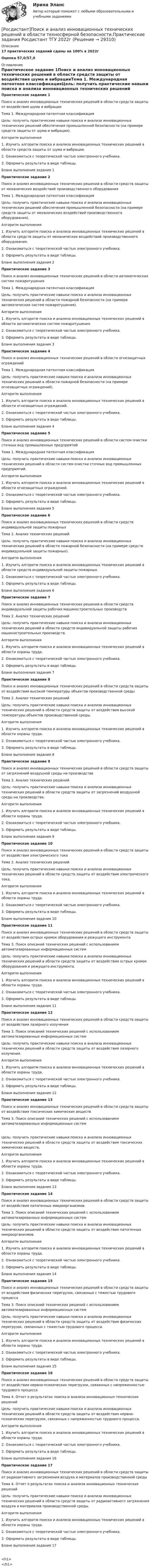     
          Описание
          17 практических заданий сданы на 100% в 2022г Оценка 57,0/57,0 
          Оглавление
          Практическое задание 1Поиск и анализ инновационных технических решений в области средств защиты от воздействия шума и вибрацииТема 1. Международная патентная классификацияЦель: получить практические навыки поиска и анализа инновационных технических решений обеспечения промышленной безопасности (на примере средств защиты от шума и вибрации).Алгоритм выполнения1. Изучить алгоритм поиска и анализа инновационных технических решений в области средств защиты от шума и вибрации.2. Ознакомиться с теоретической частью электронного учебника.3. Оформить результаты в виде таблицы.Бланк выполнения задания 1Практическое задание 2Поиск и анализ инновационных технических решений в области средств защиты от механических воздействий производственного оборудованияТема 1. Международная патентная классификацияЦель: получить практические навыки поиска и анализа инновационных технических решений обеспечения промышленной безопасности (на примере средств защиты от механических воздействий производственного оборудования).Алгоритм выполнения1. Изучить алгоритм поиска и анализа инновационных технических решений в области средств защиты от механических воздействий производственного оборудования.2. Ознакомиться с теоретической частью электронного учебника.3. Оформить результаты в виде таблицы.Бланк выполнения задания 2Практическое задание 3Поиск и анализ инновационных технических решений в области автоматических систем пожаротушенияТема 1. Международная патентная классификацияЦель: получить практические навыки поиска и анализа инновационных технических решений в области пожарной безопасности (на примере автоматических систем пожаротушения).Алгоритм выполнения1. Изучить алгоритм поиска и анализа инновационных технических решений в области автоматических систем пожаротушения.2. Ознакомиться с теоретической частью электронного учебника.3. Оформить результаты в виде таблицы.Бланк выполнения задания 3Практическое задание 4Поиск и анализ инновационных технических решений в области огнезащитных огражденийТема 1. Международная патентная классификацияЦель: получить практические навыки поиска и анализа инновационных технических решений в области пожарной безопасности (на примере огнезащитных ограждений).Алгоритм выполнения1. Изучить алгоритм поиска и анализа инновационных технических решений в области огнезащитных ограждений.2. Ознакомиться с теоретической частью электронного учебника.3. Оформить результаты в виде таблицы.Бланк выполнения задания 4Практическое задание 5Поиск и анализ инновационных технических решений в области систем очистки сточных вод промышленных предприятийТема 1. Международная патентная классификацияЦель: получить практические навыки поиска и анализа инновационных технических решений в области систем очистки сточных вод промышленных предприятий.Алгоритм выполнения1. Изучить алгоритм поиска и анализа инновационных технических решений в области огнезащитных ограждений.2. Ознакомиться с теоретической частью электронного учебника.3. Оформить результаты в виде таблицы.Бланк выполнения задания 5Практическое задание 6 Поиск и анализ инновационных технических решений в области средств индивидуальной защиты пожарныхТема 2. Анализ технических решенийЦель: получить практические навыки поиска и анализа инновационных технических решений в области пожарной безопасности (на примере средств индивидуальной защиты пожарных).Алгоритм выполнения1. Изучить алгоритм поиска и анализа инновационных технических решений в области средств индивидуальной защиты пожарных.2. Ознакомиться с теоретической частью электронного учебника.3. Оформить результаты в виде таблицы.Бланк выполнения задания 6Практическое задание 7 Поиск и анализ инновационных технических решений в области средств индивидуальной защиты рабочих машиностроительных производствТема 2. Анализ технических решенийЦель: получить практические навыки поиска и анализа инновационных технических решений в области средств индивидуальной защиты рабочих машиностроительных производств.Алгоритм выполнения1. Изучить алгоритм поиска и анализа инновационных технических решений в области охраны труда.2. Ознакомиться с теоретической частью электронного учебника.3. Оформить результаты в виде таблицы.Бланк выполнения задания 7Практическое задание 8Поиск и анализ инновационных технических решений в области средств защиты от воздействия высокой температуры объектов производственной средыТема 2. Анализ технических решенийЦель: получить практические навыки поиска и анализа инновационных технических решений в области средств защиты от воздействия высокой температуры объектов производственной среды.Алгоритм выполнения1. Изучить алгоритм поиска и анализа инновационных технических решений в области охраны труда.2. Ознакомиться с теоретической частью электронного учебника.3. Оформить результаты в виде таблицы.Бланк выполнения задания 8Практическое задание 9 Поиск и анализ инновационных технических решений в области средств защиты от загрязнений воздушной среды на производствеТема 2. Анализ технических решенийЦель: получить практические навыки поиска и анализа инновационных технических решений в области средств защиты от загрязнений воздушной среды на производстве.Алгоритм выполнения1. Изучить алгоритм поиска и анализа инновационных технических решений в области охраны труда.2. Ознакомиться с теоретической частью электронного учебника.3. Оформить результаты в виде таблицы.Бланк выполнения задания 9Практическое задание 10Поиск и анализ инновационных технических решений в области средств защиты от воздействия электрического токаТема 2. Анализ технических решенийЦель: получить практические навыки поиска и анализа инновационных технических решений в области средств защиты от воздействия электрического тока.Алгоритм выполнения1. Изучить алгоритм поиска и анализа инновационных технических решений в области охраны труда.2. Ознакомиться с теоретической частью электронного учебника.3. Оформить результаты в виде таблицы.Бланк выполнения задания 10Практическое задание 11 Поиск и анализ инновационных технических решений в области средств защиты от воздействия острых кромок оборудования и режущего инструментаТема 3. Поиск описаний технических решений с использованием автоматизированных информационных системЦель: получить практические навыки поиска и анализа инновационных технических решений в области средств защиты от воздействия острых кромок оборудования и режущего инструмента.Алгоритм выполнения1. Изучить алгоритм поиска и анализа инновационных технических решений в области охраны труда.2. Ознакомиться с теоретической частью электронного учебника.3. Оформить результаты в виде таблицы.Бланк выполнения задания 11Практическое задание 12Поиск и анализ инновационных технических решений в области средств защиты от воздействия лазерного излученияТема 3. Поиск описаний технических решений с использованием автоматизированных информационных системЦель: получить практические навыки поиска и анализа инновационных технических решений в области средств защиты от воздействия лазерного излучения.Алгоритм выполнения1. Изучить алгоритм поиска и анализа инновационных технических решений в области охраны труда.2. Ознакомиться с теоретической частью электронного учебника.3. Оформить результаты в виде таблицы.Бланк выполнения задания 12Практическое задание 13 Поиск и анализ инновационных технических решений в области средств защиты от воздействия токсических химических веществТема 3. Поиск описаний технических решений с использованием автоматизированных информационных системЦель: получить практические навыки поиска и анализа инновационных технических решений в области средств защиты от воздействия токсических химических веществ.Алгоритм выполнения1. Изучить алгоритм поиска и анализа инновационных технических решений в области охраны труда.2. Ознакомиться с теоретической частью электронного учебника.3. Оформить результаты в виде таблицы.Бланк выполнения задания 13Практическое задание 14 Поиск и анализ инновационных технических решений в области средств защиты от воздействия патогенных микроорганизмовТема 3. Поиск описаний технических решений с использованием автоматизированных информационных системЦель: получить практические навыки поиска и анализа инновационных технических решений в области средств защиты от воздействия патогенных микроорганизмов.Алгоритм выполнения1. Изучить алгоритм поиска и анализа инновационных технических решений в области охраны труда.2. Ознакомиться с теоретической частью электронного учебника.3. Оформить результаты в виде таблицы.Бланк выполнения задания 14Практическое задание 15Поиск и анализ инновационных технических решений в области средств защиты от воздействия физических перегрузок, связанных с тяжестью трудового процессаТема 3. Поиск описаний технических решений с использованием автоматизированных информационных системЦель: получить практические навыки поиска и анализа инновационных технических решений в области средств защиты от воздействия физических перегрузок, связанных с тяжестью трудового процесса.Алгоритм выполнения1. Изучить алгоритм поиска и анализа инновационных технических решений в области охраны труда.2. Ознакомиться с теоретической частью электронного учебника.3. Оформить результаты в виде таблицы.Бланк выполнения задания 15Практическое задание 16 Поиск и анализ инновационных технических решений в области средств защиты от воздействия нервно-психических перегрузок, связанных с напряженностью трудового процессаТема 4. Отчет о результатах поиска и анализа инновационных технических решенийЦель: получить практические навыки поиска и анализа инновационных технических решений в области средств защиты от воздействия нервно-психических перегрузок, связанных с напряженностью трудового процесса.Алгоритм выполнения1. Изучить алгоритм поиска и анализа инновационных технических решений в области охраны труда.2. Ознакомиться с теоретической частью электронного учебника.3. Оформить результаты в виде таблицы.Бланк выполнения задания 16Практическое задание 17 Поиск и анализ инновационных технических решений в области средств защиты от радиоактивного загрязнения воздуха и материалов производственной средыТема 4. Отчет о результатах поиска и анализа инновационных технических решенийЦель: получить практические навыки поиска и анализа инновационных технических решений в области средств защиты от радиоактивного загрязнения воздуха и материалов производственной среды.Алгоритм выполнения1. Изучить алгоритм поиска и анализа инновационных технических решений в области охраны труда.2. Ознакомиться с теоретической частью электронного учебника.3. Оформить результаты в виде таблицы.Бланк выполнения задания 17<h1></h1> 
            
            
            Росдистант. Поиск и анализ инновационных технических решений в области техносферной безопасности. Практические задания 2023[Росдистант]Поиск и анализ инновационных технических решений в области техносферной безопасности.Практические задания Росдистант ТГУ 2022г[Росдистант]Показатели и контроль качества электрической энергии.Итоговый тест Росдистант ТГУ 2023г[Росдистант] Показатели и контроль качества электрической энергии (ПРОМЕЖУТОЧНЫЕ ТЕСТЫ) Росдистант ТГУ 2023 г.РОСДИСТАНТ Показатели и контроль качества электрической энергии Промежуточный тест № 1, 2, 3, 4[Росдистант] Показатели и контроль качества электрической энергии (ТЕСТЫ ОТВЕТЫ)(Росдистант) По какой формуле вычисляется векторное произведение векторов a и b?Росдистант. Пожаротушение. Задание (1-13). Вариант 1.Росдистант  Поиск и анализ инновационных технических решений в области техносферной безопасности[Росдистант] Поиск и анализ инновационных технических решений в области техносферной безопасности 2023[Росдистант]Поиск и анализ инновационных технических решений в области техносферной безопасности.Итоговый тест Росдистант ТГУ 2022г [Росдистант] Поиск и анализ инновационных технических решений в области техносферной безопасности (практические задания)[Росдистант] Поиск и анализ инновационных технических решений в области техносферной безопасности (ПРАКТИЧЕСКИЕ ЗАДАНИЯ 1-17)[Росдистант] Поиск и анализ инновационных технических решений в области техносферной безопасности (ПРАКТИЧЕСКИЕ ЗАДАНИЯ 1-17)