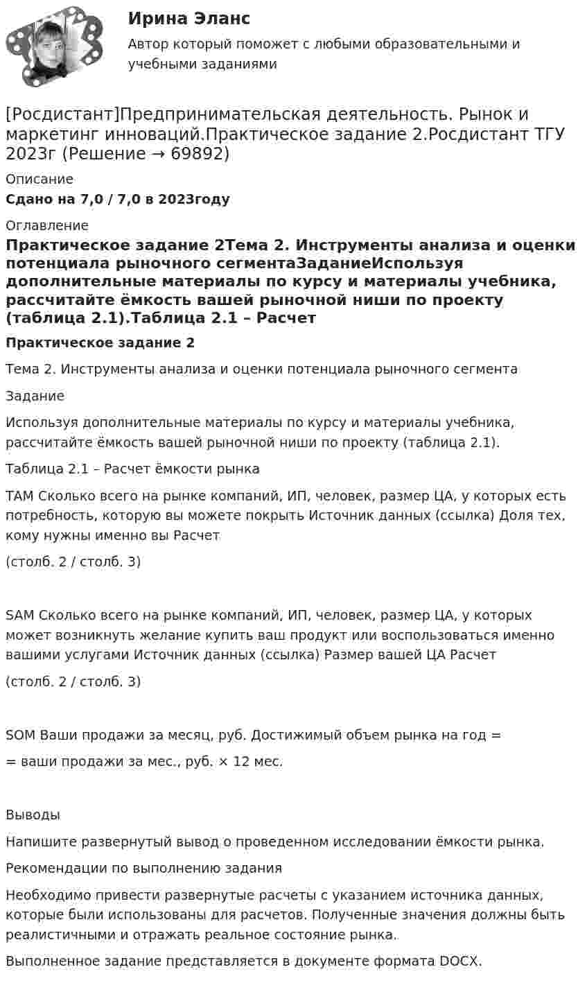     
            Описание
            Сдано на 7,0 / 7,0 в 2023году 
            Оглавление
            Практическое задание 2Тема 2. Инструменты анализа и оценки потенциала рыночного сегментаЗаданиеИспользуя дополнительные материалы по курсу и материалы учебника, рассчитайте ёмкость вашей рыночной ниши по проекту (таблица 2.1).Таблица 2.1 – Расчет ёмкости рынкаТАМ   Сколько всего на рынке компаний, ИП, человек, размер ЦА, у которых есть потребность, которую вы можете покрыть   Источник данных (ссылка)   Доля тех, кому нужны именно вы   Расчет(столб. 2 / столб. 3)SAM   Сколько всего на рынке компаний, ИП, человек, размер ЦА, у которых может возникнуть желание купить ваш продукт или воспользоваться именно вашими услугами   Источник данных (ссылка)   Размер вашей ЦА   Расчет(столб. 2 / столб. 3)SOM   Ваши продажи за месяц, руб.   Достижимый объем рынка на год = = ваши продажи за мес., руб. × 12 мес.Выводы Напишите развернутый вывод о проведенном исследовании ёмкости рынка.Рекомендации по выполнению заданияНеобходимо привести развернутые расчеты с указанием источника данных, которые были использованы для расчетов. Полученные значения должны быть реалистичными и отражать реальное состояние рынка.Выполненное задание представляется в документе формата DOCX.  
            
            
            [Росдистант] Предпринимательская деятельность. Рынок и маркетинг инноваций (ПРАКТИЧЕСКИЕ ЗАДАНИЯ)[Росдистант]Предпринимательская деятельность. Рынок и маркетинг инноваций.Практическое задание 2.Росдистант ТГУ 2023г РОСДИСТАНТ Предпринимательская деятельность. Рынок и маркетинг инноваций. Практическое задание № 1,2,3,4,5,6 / Промежуточный тест / Итоговый тест[Росдистант] Предпринимательская деятельность  Рынок и маркетинг инноваций (ПРОМЕЖУТОЧНЫЙ И ИТОГОВЫЙ ТЕСТЫ)(Росдистант Предпринимательская деятельность) Синергетическое ... усилий в проекте предполагает, что небольшое количество людей объединяют свою энергию, таланты и достигают большого результата.[Росдистант] Предпринимательская деятельность. Системный подход в управлении проектами (9836) (промежуточные и итоговый тесты, вопросы, ответы)[Росдистант] Предпринимательская деятельность. Системный подход в управлении проектами (итоговый тест, вопросы, ответы)(Росдистант Предпринимательская деятельность) ... роли – это группировка ролей в команде проекта, связанная с выполнением определенных задач, реализацией конкретных процессов в проекте с определенной зоной ответственности.(Росдистант Предпринимательская деятельность) ... роли – это группировка ролей в команде проекта, связанная с определенным стилем поведения человека и отношения к проекту, способствующая негативному функционированию коллектива, замедляющая(Росдистант Предпринимательская деятельность) ... ролями называется группировка ролей в команде проекта, связанная с определенным стилем поведения человека в сформировавшейся среде, отношения к проекту, межличностным взаимодействием,[Росдистант] Предпринимательская деятельность. Рынок и маркетинг инноваций (9727) (контрольная работа, практические задания)[Росдистант] Предпринимательская деятельность. Рынок и маркетинг инноваций (ИТОГОВЫЙ ТЕСТ)[Росдистант]Предпринимательская деятельность.Рынок и маркетинг инноваций.Итоговый тест Росдистант ТГУ 2023г[Росдистант] Предпринимательская деятельность. Рынок и маркетинг инноваций (ПРАКТИЧЕСКИЕ ЗАДАНИЯ)