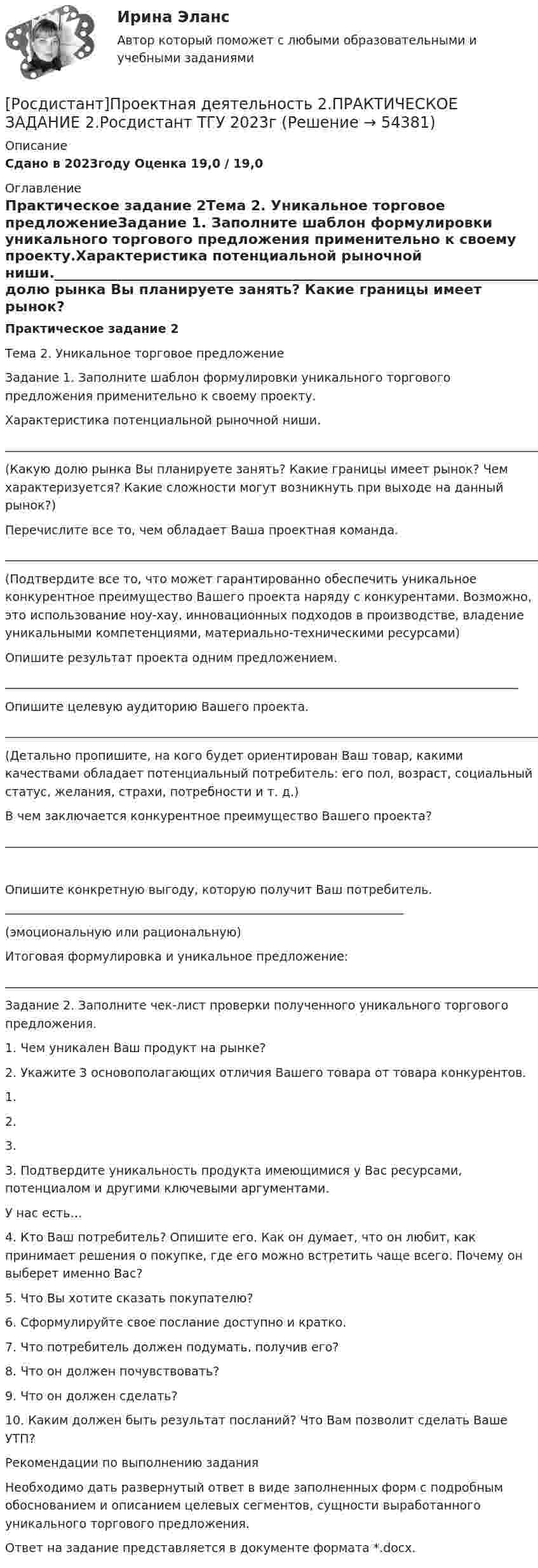     
            Описание
            Сдано в 2023году Оценка 19,0 / 19,0 
            Оглавление
            Практическое задание 2Тема 2. Уникальное торговое предложениеЗадание 1. Заполните шаблон формулировки уникального торгового предложения применительно к своему проекту.Характеристика потенциальной рыночной ниши.__________________________________________________________________________________________________________________________________________________________________________(Какую долю рынка Вы планируете занять? Какие границы имеет рынок? Чем характеризуется? Какие сложности могут возникнуть при выходе на данный рынок?)Перечислите все то, чем обладает Ваша проектная команда.____________________________________________________________________________________________________________________________________________________________________________________________________________________________________________________________________________________________________________________________________________________(Подтвердите все то, что может гарантированно обеспечить уникальное конкурентное преимущество Вашего проекта наряду с конкурентами. Возможно, это использование ноу-хау, инновационных подходов в производстве, владение уникальными компетенциями, материально-техническими ресурсами)Опишите результат проекта одним предложением._____________________________________________________________________________________Опишите целевую аудиторию Вашего проекта._____________________________________________________________________________________________________________________________________________________________________________________________________________________________________________________________________________________________(Детально пропишите, на кого будет ориентирован Ваш товар, какими качествами обладает потенциальный потребитель: его пол, возраст, социальный статус, желания, страхи, потребности и т. д.)В чем заключается конкурентное преимущество Вашего проекта?__________________________________________________________________________________________________________________________________________________________________________Опишите конкретную выгоду, которую получит Ваш потребитель. __________________________________________________________________(эмоциональную или рациональную)Итоговая формулировка и уникальное предложение:____________________________________________________________________________________________________________________Задание 2. Заполните чек-лист проверки полученного уникального торгового предложения.1. Чем уникален Ваш продукт на рынке?2. Укажите 3 основополагающих отличия Вашего товара от товара конкурентов.1.   2.   3.   3. Подтвердите уникальность продукта имеющимися у Вас ресурсами, потенциалом и другими ключевыми аргументами.У нас есть…4. Кто Ваш потребитель? Опишите его. Как он думает, что он любит, как принимает решения о покупке, где его можно встретить чаще всего. Почему он выберет именно Вас?5. Что Вы хотите сказать покупателю?6. Сформулируйте свое послание доступно и кратко.7. Что потребитель должен подумать, получив его?8. Что он должен почувствовать?9. Что он должен сделать?10. Каким должен быть результат посланий? Что Вам позволит сделать Ваше УТП?Рекомендации по выполнению заданияНеобходимо дать развернутый ответ в виде заполненных форм с подробным обоснованием и описанием целевых сегментов, сущности выработанного уникального торгового предложения.Ответ на задание представляется в документе формата *.docx. 
            
            
            [Росдистант]Проектная деятельность 2.ПРАКТИЧЕСКОЕ ЗАДАНИЕ 1.Росдистант ТГУ 2023г[Росдистант]Проектная деятельность 2.ПРАКТИЧЕСКОЕ ЗАДАНИЕ 2.Росдистант ТГУ 2023г[Росдистант]Проектная деятельность 2.ПРАКТИЧЕСКОЕ ЗАДАНИЕ 3.Росдистант ТГУ 2023г[Росдистант] Проектная деятельность 3 (8316) (контрольная работа, практические задания)[Росдистант] Проектная деятельность 3 (ИТОГОВЫЙ ТЕСТ)[Росдистант] Проектная деятельность 3 (ПРАКТИЧЕСКИЕ ЗАДАНИЯ 1, 2)[Росдистант]Проектная деятельность 3.ПРАКТИЧЕСКОЕ ЗАДАНИЕ 1.Росдистант ТГУ 2023г[Росдистант]Проектная деятельность 1.Итоговый тест Росдистант ТГУ 2023г(РОСДИСТАНТ) Проектная деятельность 1 практикум(РОСДИСТАНТ) Проектная деятельность 1 практикум(исправленная)[Росдистант] Проектная деятельность 1 (ПРАКТИЧЕСКИЕ ЗАДАНИЯ) Росдистант ТГУ[Росдистант] Проектная деятельность 1 (ПРАКТИЧЕСКИЕ ЗАДАНИЯ) Росдистант ТГУРосдистант. Проектная деятельность 2[Росдистант] Проектная деятельность 2 (контрольная работа, практические задания)