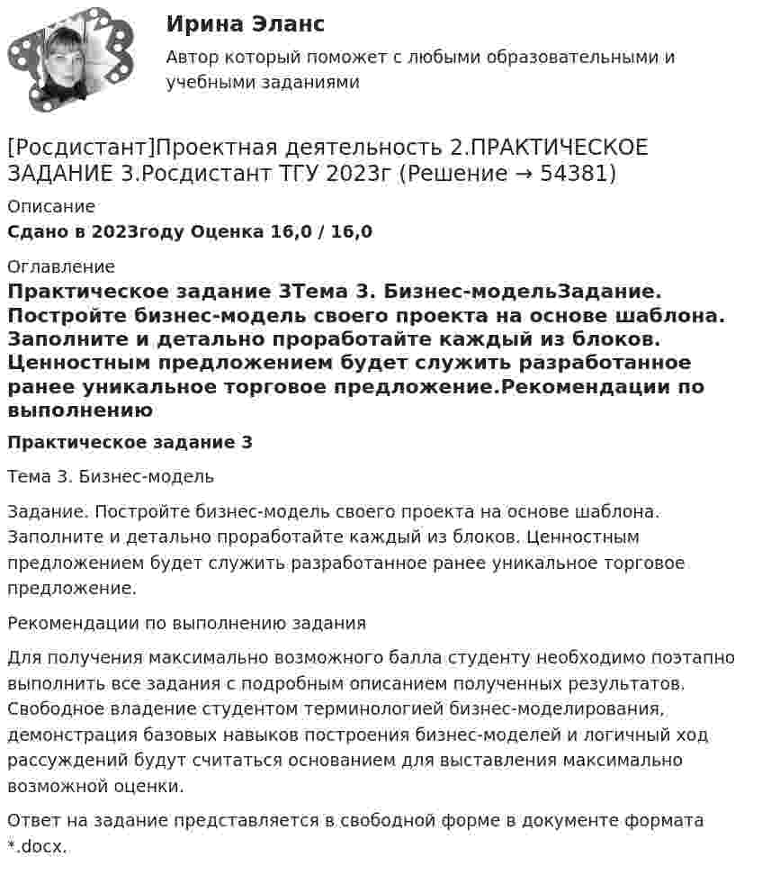     
            Описание
            Сдано в 2023году Оценка 16,0 / 16,0 
            Оглавление
            Практическое задание 3Тема 3. Бизнес-модельЗадание. Постройте бизнес-модель своего проекта на основе шаблона. Заполните и детально проработайте каждый из блоков. Ценностным предложением будет служить разработанное ранее уникальное торговое предложение.Рекомендации по выполнению заданияДля получения максимально возможного балла студенту необходимо поэтапно выполнить все задания с подробным описанием полученных результатов. Свободное владение студентом терминологией бизнес-моделирования, демонстрация базовых навыков построения бизнес-моделей и логичный ход рассуждений будут считаться основанием для выставления максимально возможной оценки.Ответ на задание представляется в свободной форме в документе формата *.docx. 
            
            
            [Росдистант]Проектная деятельность 2.ПРАКТИЧЕСКОЕ ЗАДАНИЕ 2.Росдистант ТГУ 2023г[Росдистант]Проектная деятельность 2.ПРАКТИЧЕСКОЕ ЗАДАНИЕ 3.Росдистант ТГУ 2023г[Росдистант] Проектная деятельность 3 (8316) (контрольная работа, практические задания)[Росдистант] Проектная деятельность 3 (ИТОГОВЫЙ ТЕСТ)[Росдистант] Проектная деятельность 3 (ПРАКТИЧЕСКИЕ ЗАДАНИЯ 1, 2)[Росдистант]Проектная деятельность 3.ПРАКТИЧЕСКОЕ ЗАДАНИЕ 1.Росдистант ТГУ 2023г[Росдистант]Проектная деятельность 3.ПРАКТИЧЕСКОЕ ЗАДАНИЕ 2.Росдистант ТГУ 2023г(РОСДИСТАНТ) Проектная деятельность 1 практикум(РОСДИСТАНТ) Проектная деятельность 1 практикум(исправленная)[Росдистант] Проектная деятельность 1 (ПРАКТИЧЕСКИЕ ЗАДАНИЯ) Росдистант ТГУ[Росдистант] Проектная деятельность 1 (ПРАКТИЧЕСКИЕ ЗАДАНИЯ) Росдистант ТГУРосдистант. Проектная деятельность 2[Росдистант] Проектная деятельность 2 (контрольная работа, практические задания)[Росдистант] Проектная деятельность 2 (ПРАКТИЧЕСКИЕ ЗАДАНИЯ)   Росдистант ТГУ