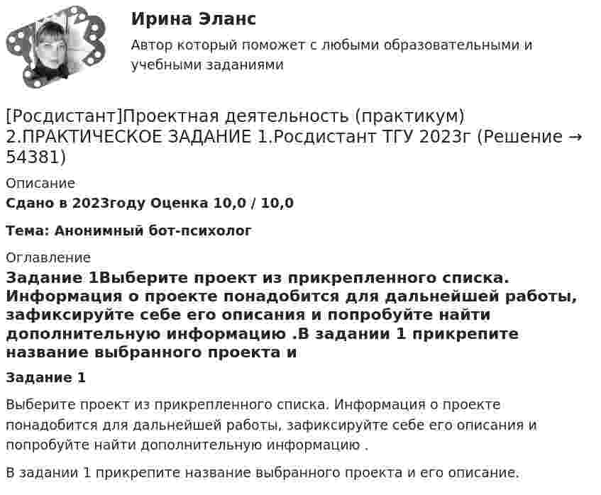     
            Описание
            Сдано в 2023году Оценка 10,0 / 10,0Тема: Анонимный бот-психолог 
            Оглавление
            Задание 1Выберите проект из прикрепленного списка. Информация о проекте понадобится для дальнейшей работы, зафиксируйте себе его описания и попробуйте найти дополнительную информацию .В задании 1 прикрепите название выбранного проекта и его описание. 
            
            
            [Росдистант] Проектная деятельность (практикум) 2 (8310) (контрольная работа, практические задания)[Росдистант]Проектная деятельность (практикум) 2.ПРАКТИЧЕСКОЕ ЗАДАНИЕ 1.Росдистант ТГУ 2023г[Росдистант] Проектная деятельность (практикум) 2 Росдистант ТГУРосдистант Проектная деятельность (практикум) 3[Росдистант] Проектная деятельность (практикум) 3 (9272) (итоговый тест, вопросы, ответы)[Росдистант]Проектная деятельность (практикум) 3.Итоговый Росдистант ТГУ 2023г[Росдистант] Проектная деятельность (практикум) 3 (ИТОГОВЫЙ ТЕСТ) Росдистант ТГУ(Росдистант Проектная деятельность) Определите последовательность шагов процесса использования идеального конечного результата.(Росдистант Проектная деятельность) Отметьте критерии рынков НТИ.(Росдистант Проектная деятельность) Отметьте основные программы государственной поддержки передовых производственных технологий.(Росдистант Проектная деятельность) Отметьте принципы решения противоречий в теории решения изобретательских задач.[Росдистант] Проектная деятельность (практикум) 1 (контрольная работа, практические задания)[Росдистант]Проектная деятельность (практикум) 1.ПРАКТИЧЕСКОЕ ЗАДАНИЕ.Росдистант ТГУ 2023г[Росдистант] Проектная деятельность (практикум) 1 Росдистант ТГУ