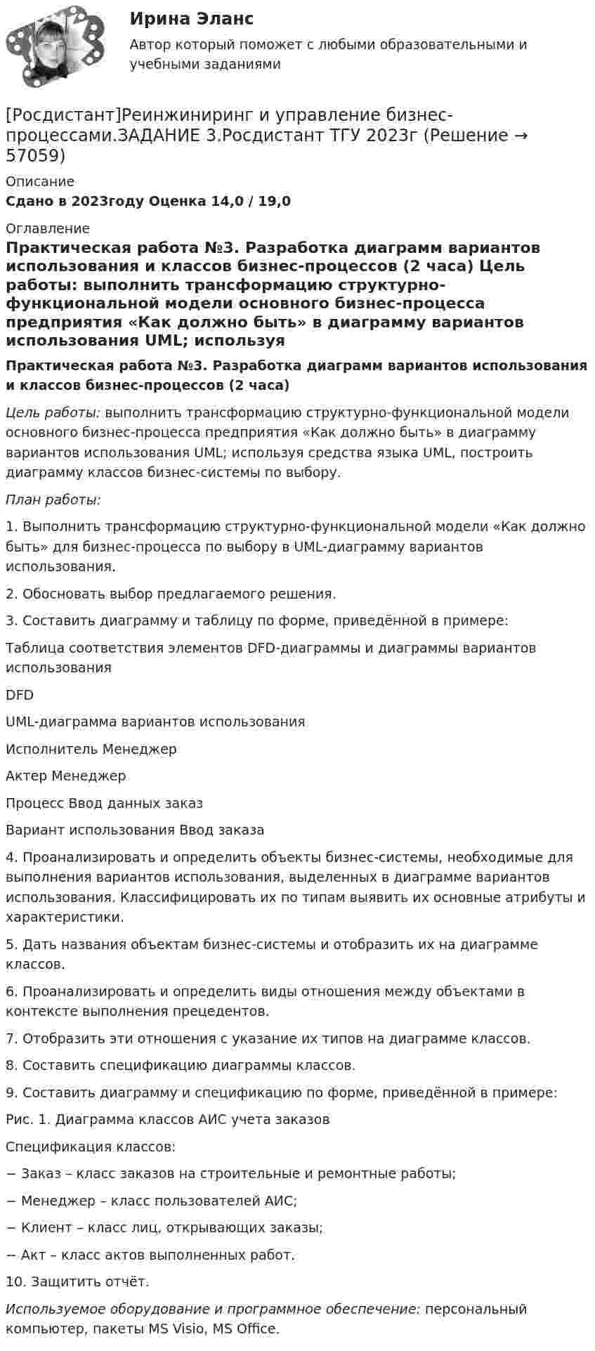     
            Описание
            Сдано в 2023году Оценка 14,0 / 19,0 
            Оглавление
            Практическая работа №3. Разработка диаграмм вариантов использования и классов бизнес-процессов (2 часа) Цель работы: выполнить трансформацию структурно-функциональной модели основного бизнес-процесса предприятия «Как должно быть» в диаграмму вариантов использования UML; используя средства языка UML, построить диаграмму классов бизнес-системы по выбору.   План работы:1. Выполнить трансформацию структурно-функциональной модели «Как должно быть» для бизнес-процесса по выбору в UML-диаграмму вариантов использования.2. Обосновать выбор предлагаемого решения.3. Составить диаграмму и таблицу по форме, приведённой в примере:  Таблица соответствия элементов DFD-диаграммы и диаграммы вариантов использования  DFD  UML-диаграмма вариантов использования   Исполнитель Менеджер Актер Менеджер   Процесс Ввод данных заказ Вариант использования Ввод заказа  	 	4. Проанализировать и определить объекты бизнес-системы, необходимые для выполнения вариантов использования, выделенных в диаграмме вариантов использования. Классифицировать их по типам выявить их основные атрибуты и характеристики.	5. Дать названия объектам бизнес-системы и отобразить их на диаграмме классов.	6. Проанализировать и определить виды отношения между объектами в контексте выполнения прецедентов.	7. Отобразить эти отношения с указание их типов на диаграмме классов.	8. Составить спецификацию диаграммы классов.9. Составить диаграмму и спецификацию по форме, приведённой в примере:	 	Рис. 1. Диаграмма классов АИС учета заказов	 	Спецификация классов:	−         Заказ – класс заказов на строительные и ремонтные работы;	−         Менеджер – класс пользователей АИС;	−         Клиент – класс лиц, открывающих заказы;	−         Акт – класс актов выполненных работ.	 10. Защитить отчёт. Используемое оборудование и программное обеспечение: персональный компьютер, пакеты MS Visio, MS Office.  
            
            
            [Росдистант]Реинжиниринг и управление бизнес-процессами.ЗАДАНИЕ 1.Росдистант ТГУ 2023г [Росдистант]Реинжиниринг и управление бизнес-процессами.ЗАДАНИЕ 3.Росдистант ТГУ 2023г (Росдистант) Реинжиниринг и управление бизнес-процессами. Итоговый тест[Росдистант] Реинжиниринг и управление бизнес-процессами (Итоговый тест)[Росдистант] Реконструкция и модернизация зданий и сооружений.Итоговый тест Росдистант ТГУ(Росдистант) Реконструкция и модернизация зданий и сооружений, промежуточные тесты 1-13[Росдистант] Релейная защита систем электроснабжения (ПРАКТИЧЕСКИЕ ЗАДАНИЯ)(Росдистант) Расстояние между двумя точками вычисляется по формуле:(Росдистант) Расстояние от точки до плоскости вычисляется по формуле(Росдистант) Расстояние от точки до прямой вычисляется по формуле(Росдистант) Расстояние от точки до прямой вычисляется по формуле(Росдистант) Расстояние от точки М(2; –1) до прямой, отсекающей на осях координат отрезки a = 8, b = 6, равноРОСДИСТАНТ. Расчет по образованию трещин. ЖБК 2[Росдистант] Региональная экономика.Росдистант ТГУ 2022г 