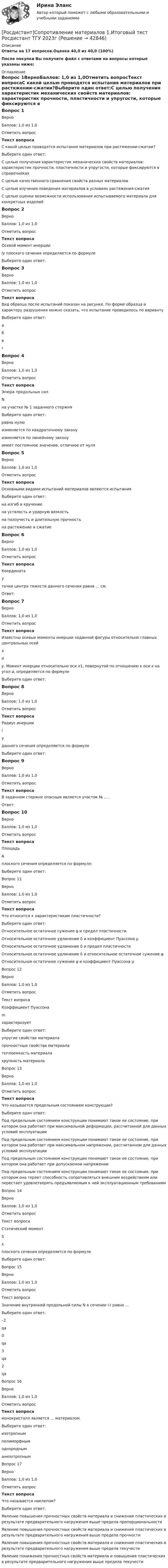     
          Описание
          Ответы на 17 вопросов.Оценка 40,0 из 40,0 (100%)После покупки Вы получите файл с ответами на вопросы которые указаны ниже: 
          Оглавление
          Вопрос 1ВерноБаллов: 1,0 из 1,0Отметить вопросТекст вопросаС какой целью проводятся испытания материалов при растяжении-сжатии?Выберите один ответ:С целью получения характеристик механических свойств материалов: характеристик прочности, пластичности и упругости, которые фиксируются в справочникахС целью качественного сравнения свойств разных материаловС целью изучения поведения материалов в условиях растяжения-сжатияС целью оценки возможности использования испытываемого материала для конкретных изделийВопрос 2ВерноБаллов: 1,0 из 1,0Отметить вопросТекст вопросаОсевой момент инерции Iy плоского сечения определяется по формулеВыберите один ответ:Вопрос 3ВерноБаллов: 1,0 из 1,0Отметить вопросТекст вопросаВид образца после испытаний показан на рисунке. По форме образца и характеру разрушения можно сказать, что испытание проводилось по вариантуВыберите один ответ:абвгВопрос 4ВерноБаллов: 1,0 из 1,0Отметить вопросТекст вопросаЭпюра продольных сил N на участке № 1 заданного стержняВыберите один ответ:равна нулюизменяется по квадратичному законуизменяется по линейному законуимеет постоянное значение, отличное от нуляВопрос 5ВерноБаллов: 1,0 из 1,0Отметить вопросТекст вопросаОсновными видами испытаний материалов являются испытания Выберите один ответ:на изгиб и кручениена усталость и ударную вязкостьна ползучесть и длительную прочностьна растяжение и сжатиеВопрос 6ВерноБаллов: 1,0 из 1,0Отметить вопросТекст вопросаКоордината y точки центра тяжести данного сечения равна … см.Ответ:Вопрос 7ВерноБаллов: 1,0 из 1,0Отметить вопросТекст вопросаИзвестны осевые моменты инерции заданной фигуры относительно главных центральных осей x и y. Момент инерции относительно оси x1, повернутой по отношению к оси x на угол a, определяется по формулеВыберите один ответ:Вопрос 8ВерноБаллов: 1,0 из 1,0Отметить вопросТекст вопросаРадиус инерции iy данного сечения определяется по формулеВыберите один ответ:Вопрос 9ВерноБаллов: 1,0 из 1,0Отметить вопросТекст вопросаВ заданном стержне опасным является участок № ... .Ответ:Вопрос 10ВерноБаллов: 1,0 из 1,0Отметить вопросТекст вопросаПлощадь A плоского сечения определяется по формуле:Выберите один ответ:Вопрос 11ВерноБаллов: 1,0 из 1,0Отметить вопросТекст вопросаЧто относится к характеристикам пластичности?Выберите один ответ:Относительное остаточное сужение ψ и предел пластичностиОтносительное остаточное удлинение δ и коэффициент Пуассона µОтносительное остаточное удлинение δ и предел пластичностиОтносительное остаточное удлинение δ и относительное остаточное сужение ψОтносительное остаточное сужение ψ и коэффициент Пуассона µВопрос 12ВерноБаллов: 1,0 из 1,0Отметить вопросТекст вопросаКоэффициент Пуассона m характеризуетВыберите один ответ:упругие свойства материалапрочностные свойства материалатеплоемкость материалахрупкость материалаВопрос 13ВерноБаллов: 1,0 из 1,0Отметить вопросТекст вопросаЧто называется предельным состоянием конструкции?Выберите один ответ:Под предельным состоянием конструкции понимают такое ее состояние, при котором она работает при максимальной деформации, рассчитанной для данных условий эксплуатацииПод предельным состоянием конструкции понимают такое ее состояние, при котором она работает при максимальном напряжении, рассчитанном для данных условий эксплуатацииПод предельным состоянием конструкции понимают такое ее состояние, при котором она работает при допускаемом напряженииПод предельным состоянием конструкции понимают такое ее состояние, при котором она теряет способность сопротивляться внешним воздействиям или перестает удовлетворять предъявляемым к ней эксплуатационным требованиямВопрос 14ВерноБаллов: 1,0 из 1,0Отметить вопросТекст вопросаСтатический момент Sx плоского сечения определяется по формулеВыберите один ответ:Вопрос 15ВерноБаллов: 1,0 из 1,0Отметить вопросТекст вопросаЗначение внутренней продольной силы N в сечении I-I равно …Выберите один ответ:–2qa0qa3qa2qaВопрос 16ВерноБаллов: 1,0 из 1,0Отметить вопросТекст вопросамонокристалл является ... материалом.Выберите один ответ:изотропнымполиморфнымоднородныманизотропнымВопрос 17ВерноБаллов: 1,0 из 1,0Отметить вопросТекст вопросаЧто называется наклепом?Выберите один ответ:Явление повышения прочностных свойств материала и снижения пластических в результате предварительного нагружения выше предела пропорциональностиЯвление повышения прочностных свойств материала и снижения пластических в результате предварительного нагружения выше предела прочностиЯвление повышения прочностных свойств материала и снижения пластических в результате предварительного нагружения выше предела текучестиЯвление понижения прочностных свойств материала и повышения пластических в результате предварительного нагружения выше предела текучести 
            
            
            РОСДИСТАНТ Сопротивление материалов 1 Вариант 7 2 2 [Росдистант]Сопротивление материалов 1.Итоговый тест Росдистант ТГУ 2023г РОСДИСТАНТ. Сопротивление материалов 1. Ответы на электронный учебник 1.1-4.1.РОСДИСТАНТ. СОПРОТИВЛЕНИЕ МАТЕРИАЛОВ 1. Промежуточные тесты 1-4.РОСДИСТАНТ. Сопротивление материалов 1. Промежуточный тест 1.РОСДИСТАНТ. Сопротивление материалов 1. Промежуточный тест 2.РОСДИСТАНТ. Сопротивление материалов 1. Промежуточный тест 3.{Росдистант} Сметное дело в строительстве Промежуточные тесты 1-10[Росдистант] Современные образовательные технологии (2430) (промежуточные и итоговый тесты, вопросы, ответы)[Росдистант] Современные образовательные технологии (контрольная работа, практические задания)[Росдистант]Современные технологии баз данных и анализа информации.Итоговый тест Росдистант ТГУ 2023г [Росдистант] Современные энергетические комплексы транспортных средств (ПРАКТИЧЕСКИЕ ЗАДАНИЯ)[Росдистант] Современные энергетические комплексы транспортных средств (ТЕСТЫ ОТВЕТЫ)[Росдистант] Современные энергетические системы и электронные преобразователи (итоговый тест, вопросы, ответы)