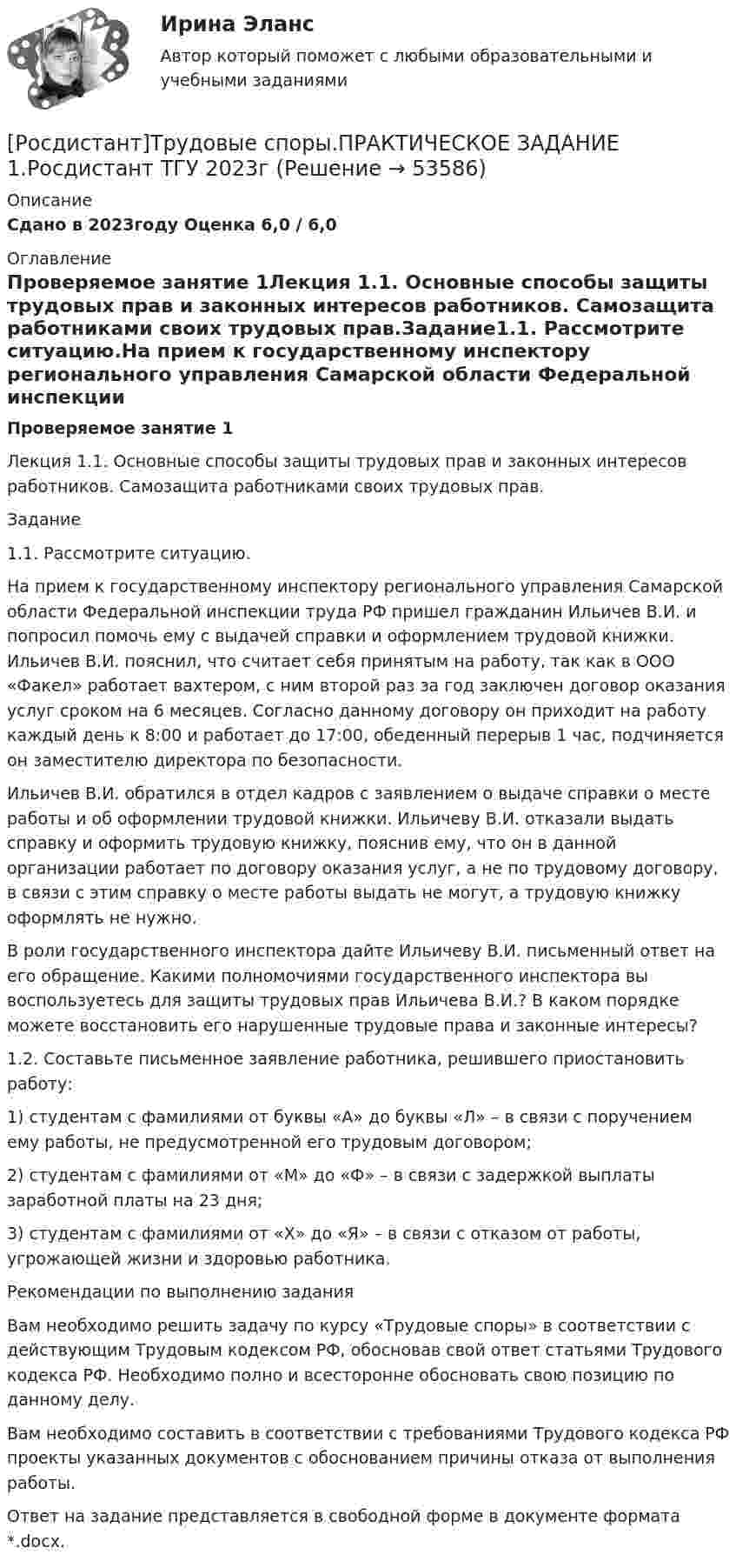     
            Описание
            Сдано в 2023году Оценка 6,0 / 6,0 
            Оглавление
            Проверяемое занятие 1Лекция 1.1. Основные способы защиты трудовых прав и законных интересов работников. Самозащита работниками своих трудовых прав.Задание1.1. Рассмотрите ситуацию.На прием к государственному инспектору регионального управления Самарской области Федеральной инспекции труда РФ пришел гражданин Ильичев В.И. и попросил помочь ему с выдачей справки и оформлением трудовой книжки. Ильичев В.И. пояснил, что считает себя принятым на работу, так как в ООО «Факел» работает вахтером, с ним второй раз за год заключен договор оказания услуг сроком на 6 месяцев. Согласно данному договору он приходит на работу каждый день к 8:00 и работает до 17:00, обеденный перерыв 1 час, подчиняется он заместителю директора по безопасности. Ильичев В.И. обратился в отдел кадров с заявлением о выдаче справки о месте работы и об оформлении трудовой книжки. Ильичеву В.И. отказали выдать справку и оформить трудовую книжку, пояснив ему, что он в данной организации работает по договору оказания услуг, а не по трудовому договору, в связи с этим справку о месте работы выдать не могут, а трудовую книжку оформлять не нужно. В роли государственного инспектора дайте Ильичеву В.И. письменный ответ на его обращение. Какими полномочиями государственного инспектора вы воспользуетесь для защиты трудовых прав Ильичева В.И.? В каком порядке можете восстановить его нарушенные трудовые права и законные интересы? 1.2. Составьте письменное заявление работника, решившего приостановить работу:1) студентам с фамилиями от буквы «А» до буквы «Л» – в связи с поручением ему работы, не предусмотренной его трудовым договором;  2) студентам с фамилиями от «М» до «Ф» – в связи с задержкой выплаты заработной платы на 23 дня;3) студентам с фамилиями от «Х» до «Я» – в связи с отказом от работы, угрожающей жизни и здоровью работника. Рекомендации по выполнению заданияВам необходимо решить задачу по курсу «Трудовые споры» в соответствии с действующим Трудовым кодексом РФ, обосновав свой ответ статьями Трудового кодекса РФ. Необходимо полно и всесторонне обосновать свою позицию по данному делу.Вам необходимо составить в соответствии с требованиями Трудового кодекса РФ проекты указанных документов с обоснованием причины отказа от выполнения работы. Ответ на задание представляется в свободной форме в документе формата *.docx. 
            
            
            [Росдистант] Трудовое право 2 (ПРОМЕЖУТОЧНЫЕ ТЕСТЫ) Росдистант ТГУ 2023 г.[Росдистант]Трудовые споры.ПРАКТИЧЕСКОЕ ЗАДАНИЕ 1.Росдистант ТГУ 2023г[Росдистант]Трудовые споры.ПРАКТИЧЕСКОЕ ЗАДАНИЕ 2.Росдистант ТГУ 2023г[Росдистант]Трудовые споры.ПРАКТИЧЕСКОЕ ЗАДАНИЕ 2.Росдистант ТГУ 2023г[Росдистант]Трудовые споры.ПРАКТИЧЕСКОЕ ЗАДАНИЕ 6.Росдистант ТГУ 2023г[Росдистант] Тюнинг автомобилей (761) (промежуточные и итоговый тесты, вопросы, ответы)Росдистант. Тюнинг автомобилей. Практическая работа. Вариант 17[Росдистант] Трудовое законодательство (ПРАКТИЧЕСКИЕ ЗАДАНИЯ)[Росдистант] Трудовое право 1 (3224) (контрольная работа, практические задания)[Росдистант] Трудовое право 1 (3224) (промежуточные и итоговый тесты, вопросы, ответы)[Росдистант] Трудовое право 2  (ИТОГОВЫЙ ТЕСТ)[Росдистант] Трудовое право 2 (итоговый тест, вопросы, ответы)Росдистант Трудовое право 2, практическое задание №4Росдистант Трудовое право 2, практическое задание №5