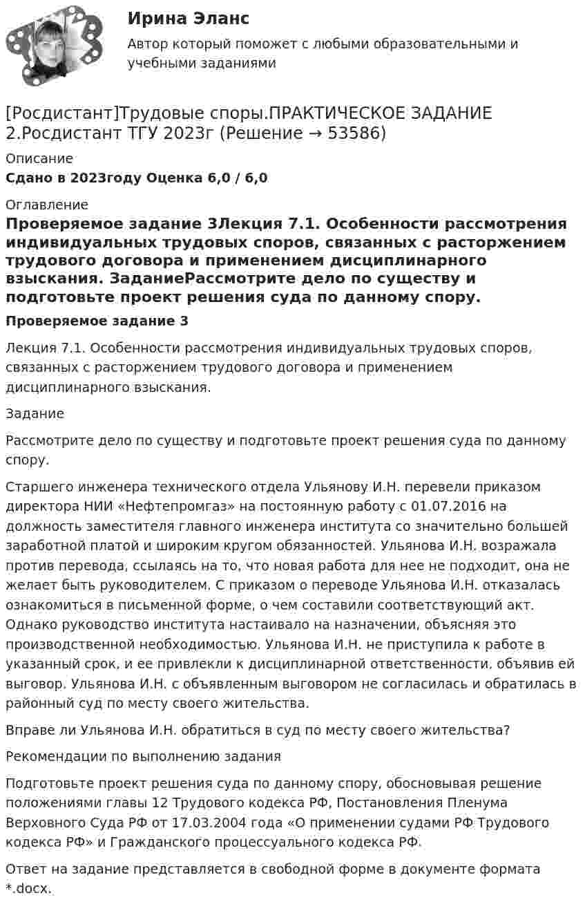     
            Описание
            Сдано в 2023году Оценка 6,0 / 6,0 
            Оглавление
            Проверяемое задание 3Лекция 7.1. Особенности рассмотрения индивидуальных трудовых споров, связанных с расторжением трудового договора и применением дисциплинарного взыскания. ЗаданиеРассмотрите дело по существу и подготовьте проект решения суда по данному спору. Старшего инженера технического отдела Ульянову И.Н. перевели приказом директора НИИ «Нефтепромгаз» на постоянную работу с 01.07.2016 на должность заместителя главного инженера института со значительно большей заработной платой и широким кругом обязанностей. Ульянова И.Н. возражала против перевода, ссылаясь на то, что новая работа для нее не подходит, она не желает быть руководителем. С приказом о переводе Ульянова И.Н. отказалась ознакомиться в письменной форме, о чем составили соответствующий акт. Однако руководство института настаивало на назначении, объясняя это производственной необходимостью. Ульянова И.Н. не приступила к работе в указанный срок, и ее привлекли к дисциплинарной ответственности, объявив ей выговор. Ульянова И.Н. с объявленным выговором не согласилась и обратилась в районный суд по месту своего жительства. Вправе ли Ульянова И.Н. обратиться в суд по месту своего жительства? Рекомендации по выполнению заданияПодготовьте проект решения суда по данному спору, обосновывая решение положениями главы 12 Трудового кодекса РФ, Постановления Пленума Верховного Суда РФ от 17.03.2004 года «О применении судами РФ Трудового кодекса РФ» и Гражданского процессуального кодекса РФ. Ответ на задание представляется в свободной форме в документе формата *.docx. 
            
            
            [Росдистант]Трудовые споры.ПРАКТИЧЕСКОЕ ЗАДАНИЕ 2.Росдистант ТГУ 2023г[Росдистант]Трудовые споры.ПРАКТИЧЕСКОЕ ЗАДАНИЕ 2.Росдистант ТГУ 2023г[Росдистант]Трудовые споры.ПРАКТИЧЕСКОЕ ЗАДАНИЕ 6.Росдистант ТГУ 2023г[Росдистант] Тюнинг автомобилей (761) (промежуточные и итоговый тесты, вопросы, ответы)Росдистант. Тюнинг автомобилей. Практическая работа. Вариант 17[Росдистант] Тюнинг автомобилей (ТЕСТЫ ОТВЕТЫ)(Росдистант) Угол между плоскостями вычисляется по формуле[Росдистант] Трудовое право 1 (3224) (промежуточные и итоговый тесты, вопросы, ответы)[Росдистант] Трудовое право 2  (ИТОГОВЫЙ ТЕСТ)[Росдистант] Трудовое право 2 (итоговый тест, вопросы, ответы)Росдистант Трудовое право 2, практическое задание №4Росдистант Трудовое право 2, практическое задание №5Росдистант Трудовое право 2, практическое занятие №6[Росдистант] Трудовое право 2 (ПРОМЕЖУТОЧНЫЕ ТЕСТЫ) Росдистант ТГУ 2023 г.