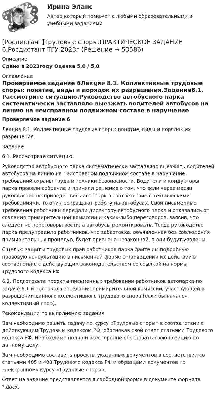     
            Описание
            Сдано в 2023году Оценка 5,0 / 5,0 
            Оглавление
            Проверяемое задание 6Лекция 8.1. Коллективные трудовые споры: понятие, виды и порядок их разрешения.Задание6.1. Рассмотрите ситуацию.Руководство автобусного парка систематически заставляло выезжать водителей автобусов на линию на неисправном подвижном составе в нарушение требований охраны труда и техники безопасности. Водители и кондукторы парка провели собрание и приняли решение о том, что если через месяц руководство не приведет весь автопарк в соответствие с техническими требованиями, то они прекращают работу на автобусах. Свои письменные требования работники передали директору автобусного парка и отказались от создания примирительной комиссии и каких-либо переговоров, заявив, что следует не переговоры вести, а автобусы ремонтировать. Тогда руководство парка предупредило работников, что забастовка, объявленная без соблюдения примирительных процедур, будет признана незаконной, а они будут уволены.С целью защиты трудовых прав работников парка дайте им подробную правовую консультацию в письменной форме о приведении их действий в соответствие с действующим законодательством со ссылкой на нормы Трудового кодекса РФ6.2. Подготовьте проекты письменных требований работников автопарка по задаче 6.1 и протокола заседания примирительной комиссии, участвующей в разрешении данного коллективного трудового спора (если бы начался коллективный спор). Рекомендации по выполнению заданияВам необходимо решить задачу по курсу «Трудовые споры» в соответствии с действующим Трудовым кодексом РФ, обосновав свой ответ статьями Трудового кодекса РФ. Необходимо полно и всесторонне обосновать свою позицию по данному делу.Вам необходимо составить проекты указанных документов в соответствии со статьями 405 и 408 Трудового кодекса РФ и образцами документов по электронному курсу «Трудовые споры».Ответ на задание представляется в свободной форме в документе формата *.docx. 
            
            
            [Росдистант]Трудовые споры.ПРАКТИЧЕСКОЕ ЗАДАНИЕ 2.Росдистант ТГУ 2023г[Росдистант]Трудовые споры.ПРАКТИЧЕСКОЕ ЗАДАНИЕ 6.Росдистант ТГУ 2023г[Росдистант] Тюнинг автомобилей (761) (промежуточные и итоговый тесты, вопросы, ответы)Росдистант. Тюнинг автомобилей. Практическая работа. Вариант 17[Росдистант] Тюнинг автомобилей (ТЕСТЫ ОТВЕТЫ)(Росдистант) Угол между плоскостями вычисляется по формуле(Росдистант) Угол между прямой и плоскостью вычисляется по формуле[Росдистант] Трудовое право 2  (ИТОГОВЫЙ ТЕСТ)[Росдистант] Трудовое право 2 (итоговый тест, вопросы, ответы)Росдистант Трудовое право 2, практическое задание №4Росдистант Трудовое право 2, практическое задание №5Росдистант Трудовое право 2, практическое занятие №6[Росдистант] Трудовое право 2 (ПРОМЕЖУТОЧНЫЕ ТЕСТЫ) Росдистант ТГУ 2023 г.[Росдистант]Трудовые споры.ПРАКТИЧЕСКОЕ ЗАДАНИЕ 1.Росдистант ТГУ 2023г