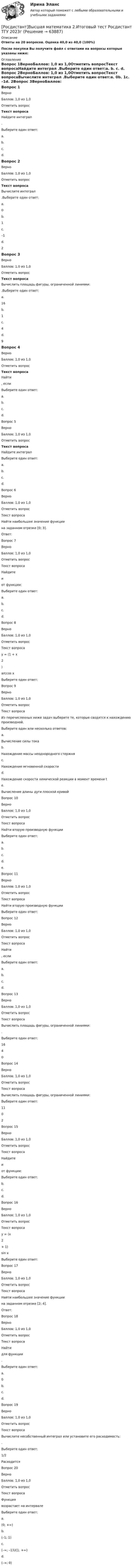     
            Описание
            Ответы на 20 вопросов. Оценка 40,0 из 40,0 (100%)После покупки Вы получите файл с ответами на вопросы которые указаны ниже: 
            Оглавление
            Вопрос 1ВерноБаллов: 1,0 из 1,0Отметить вопросТекст вопросаНайдите интеграл .Выберите один ответ:a. b. c. d. Вопрос 2ВерноБаллов: 1,0 из 1,0Отметить вопросТекст вопросаВычислите интеграл .Выберите один ответ:a. 0b. 1c. –1d. 2Вопрос 3ВерноБаллов: 1,0 из 1,0Отметить вопросТекст вопросаВычислить площадь фигуры, ограниченной линиями: .Выберите один ответ:a. 16b. 1c. 4d. 9Вопрос 4ВерноБаллов: 1,0 из 1,0Отметить вопросТекст вопросаНайти , если Выберите один ответ:a. b. c. d. Вопрос 5ВерноБаллов: 1,0 из 1,0Отметить вопросТекст вопросаНайдите интеграл Выберите один ответ:a. b. c. d. Вопрос 6ВерноБаллов: 1,0 из 1,0Отметить вопросТекст вопросаНайти наибольшее значение функции на заданном отрезке [0; 3].Ответ:Вопрос 7ВерноБаллов: 1,0 из 1,0Отметить вопросТекст вопросаНайдите  и  от функции: Выберите один ответ:a. b. c. d. Вопрос 8ВерноБаллов: 1,0 из 1,0Отметить вопросТекст вопросаy = (1 + x2)arccos xВыберите один ответ:Вопрос 9ВерноБаллов: 1,0 из 1,0Отметить вопросТекст вопросаИз перечисленных ниже задач выберите те, которые сводятся к нахождению производной.Выберите один или несколько ответов:a. Вычисление силы токаb. Нахождение массы неоднородного стержняc. Нахождение мгновенной скоростиd. Нахождение скорости химической реакции в момент времени te. Вычисление длины дуги плоской кривойВопрос 10ВерноБаллов: 1,0 из 1,0Отметить вопросТекст вопросаНайти вторую производную функции Выберите один ответ:a. b. c. d. e. Вопрос 11ВерноБаллов: 1,0 из 1,0Отметить вопросТекст вопросаНайти вторую производную функции Выберите один ответ:Вопрос 12ВерноБаллов: 1,0 из 1,0Отметить вопросТекст вопросаНайти , если Выберите один ответ:a. b. c. d. Вопрос 13ВерноБаллов: 1,0 из 1,0Отметить вопросТекст вопросаВычислить площадь фигуры, ограниченной линиями: .Выберите один ответ:1640Вопрос 14ВерноБаллов: 1,0 из 1,0Отметить вопросТекст вопросаВычислить площадь фигуры, ограниченной линиями:Выберите один ответ:1102Вопрос 15ВерноБаллов: 1,0 из 1,0Отметить вопросТекст вопросаНайдите  и  от функции: Выберите один ответ:b. c. d. Вопрос 16ВерноБаллов: 1,0 из 1,0Отметить вопросТекст вопросаy = (х 2 + 1)sin xВыберите один ответ:Вопрос 17ВерноБаллов: 1,0 из 1,0Отметить вопросТекст вопросаНайти наибольшее значение функции  на заданном отрезке [2; 4].Ответ:Вопрос 18ВерноБаллов: 1,0 из 1,0Отметить вопросТекст вопросаНайти  для функции .Выберите один ответ:a. 0b. c. d. Вопрос 19ВерноБаллов: 1,0 из 1,0Отметить вопросТекст вопросаВычислите несобственный интеграл или установите его расходимость:.Выберите один ответ:1/2РасходитсяВопрос 20ВерноБаллов: 1,0 из 1,0Отметить вопросТекст вопросаФункция  возрастает на интервалеВыберите один ответ:a. (0; +∞)b. (–1; 1)c. (–∞; –1)U(1; +∞)d. (–∞; 0)  
            
            
            [Росдистант] Высшая математика 2.Итоговый тест Росдистант ТГУ 2022г [Росдистант]Высшая математика 2.Итоговый тест Росдистант ТГУ 2023г[Росдистант] Высшая математика 2 (контрольная работа, задание 1)[Росдистант] Высшая математика 2 (контрольная работа, задание 2)[Росдистант] Высшая математика 2 (контрольная работа, задание 3)[Росдистант] Высшая математика 2 (контрольная работа, задание 4)[Росдистант] Высшая математика 2 (контрольная работа, задание 5)Росдистант Высшая математика 2 Задание 5 (вариант 6)[Росдистант]Высшая математика 2.Задание 5.Росдистант ТГУ 2023г[Росдистант]Высшая математика 2.Задание 5.Росдистант ТГУ 2023г Росдистант Высшая математика 2 Задание 6 (вариант 3)[Росдистант]Высшая математика 2.Задание 6.Росдистант ТГУ 2023г[Росдистант]Высшая математика 2.Задание 6.Росдистант ТГУ 2023г Росдистант. Высшая математика 2. Задания 1-6