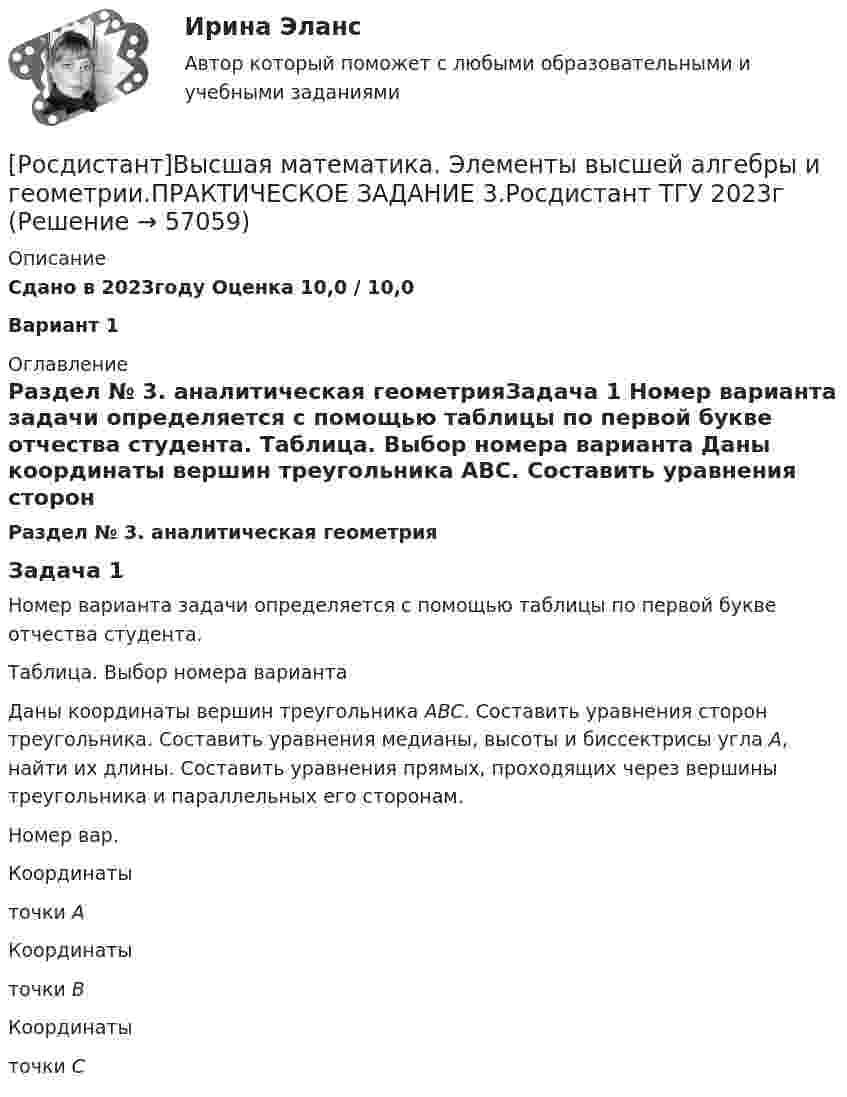     
            Описание
            Сдано в 2023году Оценка 10,0 / 10,0Вариант 1 
            Оглавление
            Раздел № 3. аналитическая геометрияЗадача 1	Номер варианта задачи определяется с помощью таблицы по первой букве отчества студента.  Таблица. Выбор номера варианта	Даны координаты вершин треугольника АВС. Составить уравнения сторон треугольника. Составить уравнения медианы, высоты и биссектрисы угла А, найти их длины. Составить уравнения прямых, проходящих через вершины треугольника и параллельных его сторонам.    Номер вар. Координаты точки А Координаты точки В Координаты точки С   
            
            
            [Росдистант]Высшая математика. Элементы высшей алгебры и геометрии.ПРАКТИЧЕСКОЕ ЗАДАНИЕ 2.Росдистант ТГУ 2023г [Росдистант]Высшая математика. Элементы высшей алгебры и геометрии.ПРАКТИЧЕСКОЕ ЗАДАНИЕ 3.Росдистант ТГУ 2023г [Росдистант] Высшая математика. Элементы высшей алгебры и геометрии (тесты, вопросы, ответы)Росдистант Высшая математике 3, вариант 10, практические работы 1,2,3,4,5(Росдистант) Вычислите интеграл   ∫(0;1) √1 – x² dx .(Росдистант) Вычислите интеграл ∫(0,1) arcctgx dx .(Росдистант) Вычислите интеграл ∫(1/π,2/π) sin(1/x)/x² dx.🔥 (Росдистант / Высшая математика. Элементы высшей алгебры и геометрии / 2024, январь / Курс с ВКС) Практические задания 1,2,3 (новые) / Фамилия на Б (Вариант 2)🔥 (Росдистант / Высшая математика. Элементы высшей алгебры и геометрии / 2024, январь / Курс с ВКС) Практические задания 1,2,3 (новые) / Фамилия на П (Вариант 14)🔥 (Росдистант / Высшая математика. Элементы высшей алгебры и геометрии / 2024, январь / Курс с ВКС) Практические задания 1,2,3 (новые) / Фамилия на Ф, Э (Вариант 19)[Росдистант]Высшая математика. Элементы высшей алгебры и геометрии.Итоговый тест Росдистант ТГУ 2023г[Росдистант] Высшая математика. Элементы высшей алгебры и геометрии (практическая № 1, 15 вариант) [Росдистант] Высшая математика. Элементы высшей алгебры и геометрии (практическая № 2, 15 вариант)[Росдистант] Высшая математика. Элементы высшей алгебры и геометрии (практическая № 3, 5 вариант)