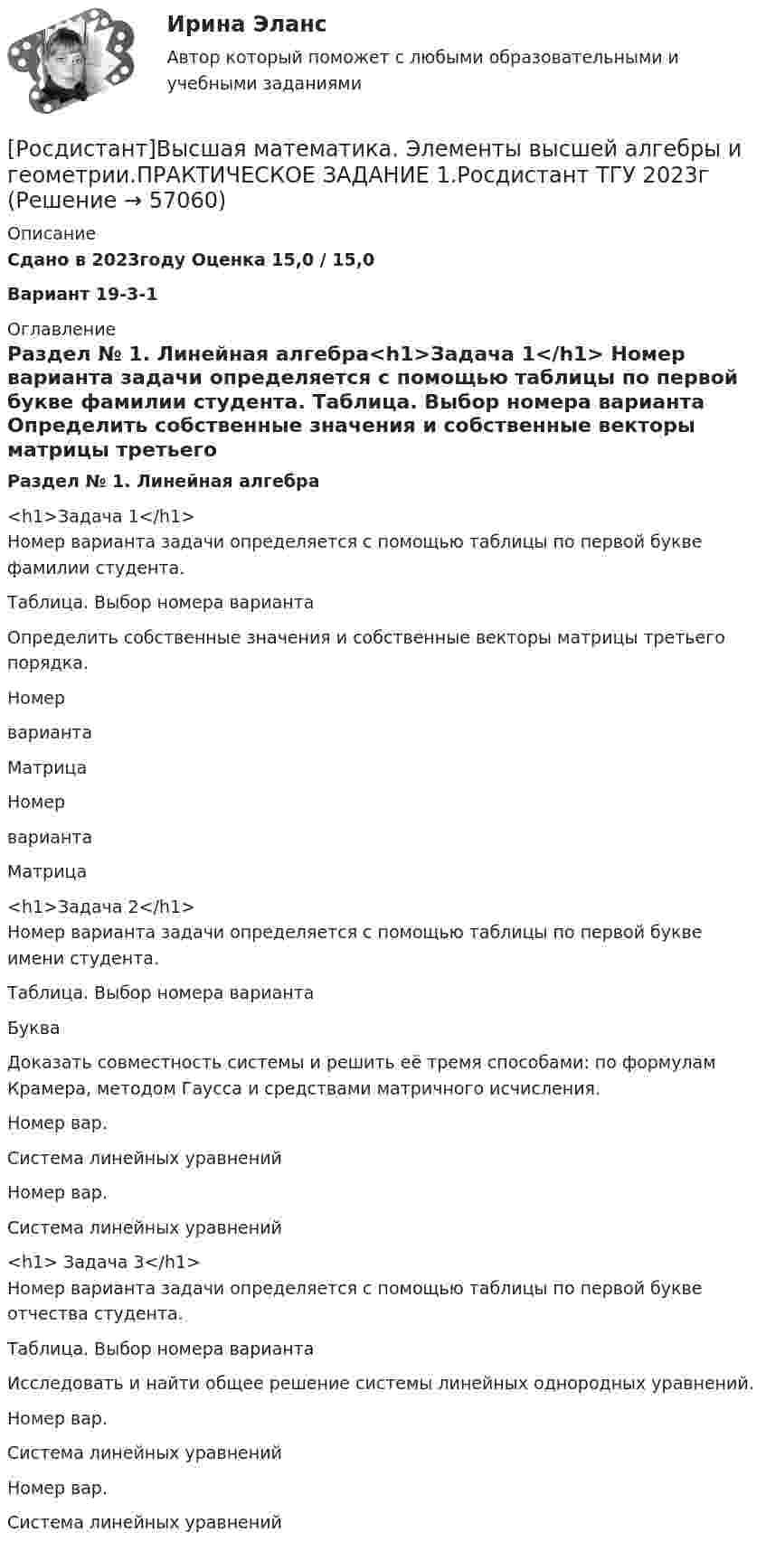     
            Описание
            Сдано в 2023году Оценка  15,0 / 15,0Вариант 19-3-1  
            Оглавление
            Раздел № 1. Линейная алгебра<h1>Задача 1</h1>	Номер варианта задачи определяется с помощью таблицы по первой букве фамилии студента.  Таблица. Выбор номера варианта 	Определить собственные значения и собственные векторы матрицы третьего порядка.  Номерварианта Матрица Номерварианта Матрица<h1>Задача 2</h1>	Номер варианта задачи определяется с помощью таблицы по первой букве имени студента.  Таблица. Выбор номера варианта  Буква  	Доказать совместность системы и решить её тремя способами: по формулам Крамера, методом Гаусса и средствами матричного исчисления.	    Номер вар. Система линейных уравнений Номер вар. Система линейных уравнений<h1>   Задача 3</h1>	Номер варианта задачи определяется с помощью таблицы по первой букве отчества студента.  Таблица. Выбор номера варианта  	Исследовать и найти общее решение системы линейных однородных уравнений.   Номер вар. Система линейных уравнений Номер вар. Система линейных уравнений   
            
            
            [Росдистант] Высшая математика. Элементы высшей алгебры и геометрии (практическая № 3, 5 вариант)[Росдистант]Высшая математика. Элементы высшей алгебры и геометрии.ПРАКТИЧЕСКОЕ ЗАДАНИЕ 1.Росдистант ТГУ 2023г [Росдистант]Высшая математика. Элементы высшей алгебры и геометрии.ПРАКТИЧЕСКОЕ ЗАДАНИЕ 2.Росдистант ТГУ 2023г [Росдистант]Высшая математика. Элементы высшей алгебры и геометрии.ПРАКТИЧЕСКОЕ ЗАДАНИЕ 3.Росдистант ТГУ 2023г [Росдистант] Высшая математика. Элементы высшей алгебры и геометрии (тесты, вопросы, ответы)Росдистант Высшая математике 3, вариант 10, практические работы 1,2,3,4,5(Росдистант) Вычислите интеграл   ∫(0;1) √1 – x² dx .🔥 (Росдистант / Высшая математика. Элементы высшей алгебры и геометрии / 2023, декабрь / Курс с ВКС) Практические задания 1,2,3 (новые) / Фамилия на М (Вариант 11)🔥 (Росдистант / Высшая математика. Элементы высшей алгебры и геометрии / 2023, декабрь / Курс с ВКС) Практические задания 1,2,3 (новые) / Фамилия на С, Ш (Вариант 16)🔥 (Росдистант / Высшая математика. Элементы высшей алгебры и геометрии / 2024, январь / Курс с ВКС) Практические задания 1,2,3 (новые) / Фамилия на Б (Вариант 2)🔥 (Росдистант / Высшая математика. Элементы высшей алгебры и геометрии / 2024, январь / Курс с ВКС) Практические задания 1,2,3 (новые) / Фамилия на П (Вариант 14)🔥 (Росдистант / Высшая математика. Элементы высшей алгебры и геометрии / 2024, январь / Курс с ВКС) Практические задания 1,2,3 (новые) / Фамилия на Ф, Э (Вариант 19)[Росдистант]Высшая математика. Элементы высшей алгебры и геометрии.Итоговый тест Росдистант ТГУ 2023г[Росдистант] Высшая математика. Элементы высшей алгебры и геометрии (практическая № 1, 15 вариант) 