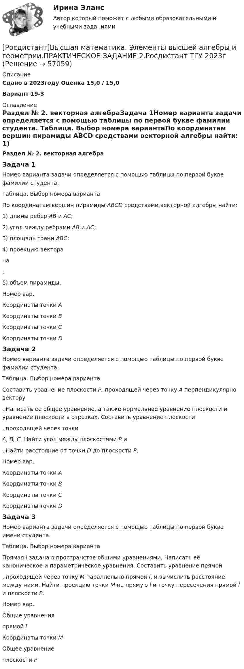     
            Описание
            Сдано в 2023году Оценка 15,0 / 15,0Вариант 19-3  
            Оглавление
            Раздел № 2. векторная алгебраЗадача 1Номер варианта задачи определяется с помощью таблицы по первой букве фамилии студента. Таблица. Выбор номера вариантаПо координатам вершин пирамиды АВСD средствами векторной алгебры найти: 1) длины ребер АВ и АС; 2) угол между ребрами АВ и АС; 3) площадь грани АВС; 4) проекцию вектора на; 5) объем пирамиды.Номер вар.Координаты точки АКоординаты точки ВКоординаты точки СКоординаты точки DЗадача 2Номер варианта задачи определяется с помощью таблицы по первой букве фамилии студента. Таблица. Выбор номера вариантаСоставить уравнение плоскости Р, проходящей через точку А перпендикулярно вектору. Написать ее общее уравнение, а также нормальное уравнение плоскости и уравнение плоскости в отрезках. Составить уравнение плоскости, проходящей через точкиА, В, С. Найти угол между плоскостями Р и. Найти расстояние от точки D до плоскости Р.Номер вар.Координаты точки АКоординаты точки ВКоординаты точки СКоординаты точки D Задача 3Номер варианта задачи определяется с помощью таблицы по первой букве имени студента. Таблица. Выбор номера вариантаПрямая l задана в пространстве общими уравнениями. Написать её каноническое и параметрическое уравнения. Составить уравнение прямой, проходящей через точку М параллельно прямой l, и вычислить расстояние между ними. Найти проекцию точки М на прямую l и точку пересечения прямой l и плоскости Р.Номер вар.Общие уравнения прямой lКоординаты точки МОбщее уравнение плоскости Р  
            
            
            [Росдистант]Высшая математика. Элементы высшей алгебры и геометрии.ПРАКТИЧЕСКОЕ ЗАДАНИЕ 1.Росдистант ТГУ 2023г [Росдистант]Высшая математика. Элементы высшей алгебры и геометрии.ПРАКТИЧЕСКОЕ ЗАДАНИЕ 2.Росдистант ТГУ 2023г [Росдистант]Высшая математика. Элементы высшей алгебры и геометрии.ПРАКТИЧЕСКОЕ ЗАДАНИЕ 3.Росдистант ТГУ 2023г [Росдистант] Высшая математика. Элементы высшей алгебры и геометрии (тесты, вопросы, ответы)Росдистант Высшая математике 3, вариант 10, практические работы 1,2,3,4,5(Росдистант) Вычислите интеграл   ∫(0;1) √1 – x² dx .(Росдистант) Вычислите интеграл ∫(0,1) arcctgx dx .🔥 (Росдистант / Высшая математика. Элементы высшей алгебры и геометрии / 2023, декабрь / Курс с ВКС) Практические задания 1,2,3 (новые) / Фамилия на С, Ш (Вариант 16)🔥 (Росдистант / Высшая математика. Элементы высшей алгебры и геометрии / 2024, январь / Курс с ВКС) Практические задания 1,2,3 (новые) / Фамилия на Б (Вариант 2)🔥 (Росдистант / Высшая математика. Элементы высшей алгебры и геометрии / 2024, январь / Курс с ВКС) Практические задания 1,2,3 (новые) / Фамилия на П (Вариант 14)🔥 (Росдистант / Высшая математика. Элементы высшей алгебры и геометрии / 2024, январь / Курс с ВКС) Практические задания 1,2,3 (новые) / Фамилия на Ф, Э (Вариант 19)[Росдистант]Высшая математика. Элементы высшей алгебры и геометрии.Итоговый тест Росдистант ТГУ 2023г[Росдистант] Высшая математика. Элементы высшей алгебры и геометрии (практическая № 1, 15 вариант) [Росдистант] Высшая математика. Элементы высшей алгебры и геометрии (практическая № 2, 15 вариант)