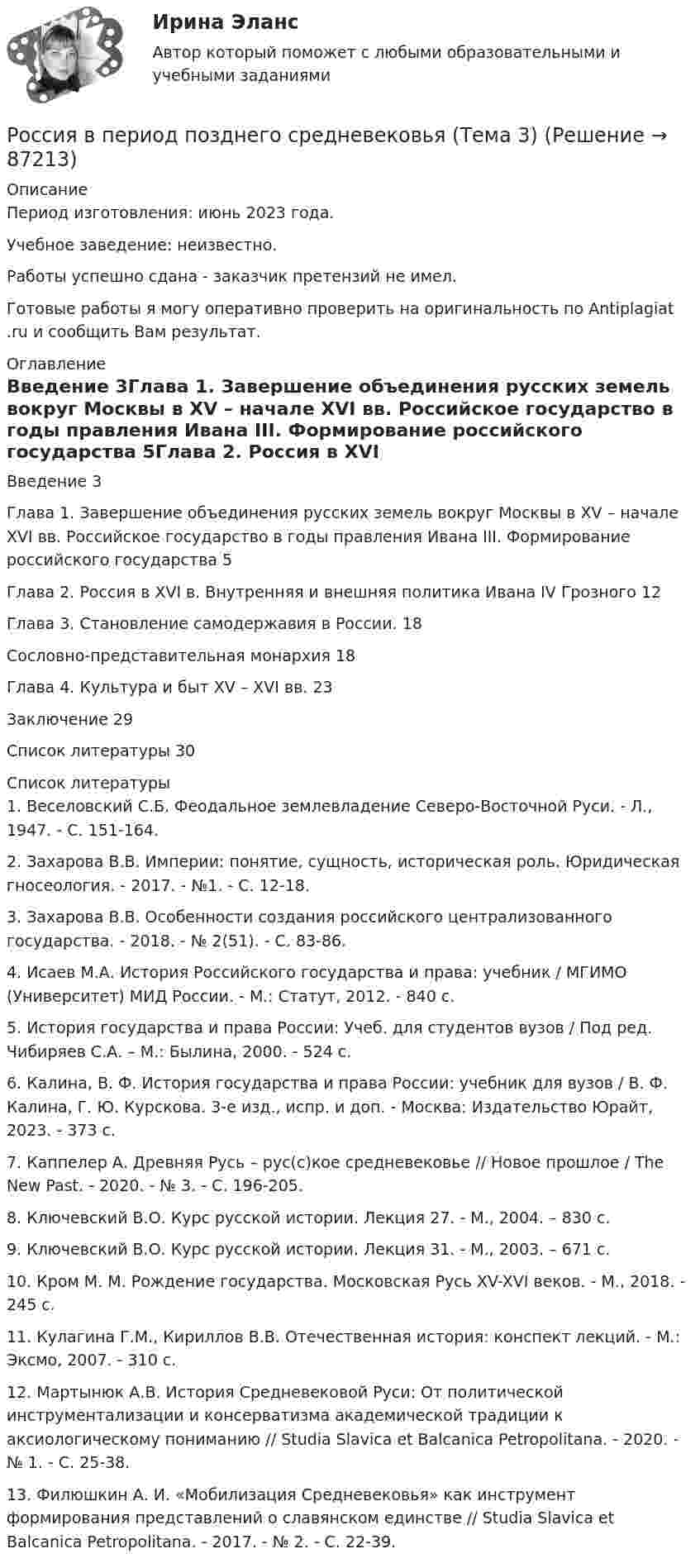      
            Описание
            Период изготовления: июнь 2023 года. Учебное заведение: неизвестно.Работы успешно сдана - заказчик претензий не имел.  Готовые работы я могу оперативно проверить на оригинальность по Antiplagiat .ru и сообщить Вам результат. 
            Оглавление
            Введение	3Глава 1. Завершение объединения русских земель вокруг Москвы в XV – начале XVI вв. Российское государство в годы правления Ивана III. Формирование российского государства	5Глава 2. Россия в XVI в. Внутренняя и внешняя политика Ивана IV Грозного	12Глава 3. Становление самодержавия в России.	18Сословно-представительная монархия	18Глава 4. Культура и быт XV – XVI вв.	23Заключение	29Список литературы	30 
            Список литературы
            1.	Веселовский С.Б. Феодальное землевладение Северо-Восточной Руси. - Л., 1947. - C. 151-164.2.	Захарова В.В. Империи: понятие, сущность, историческая роль. Юридическая гносеология. - 2017. - №1. - C. 12-18.3.	Захарова В.В. Особенности создания российского централизованного государства. - 2018. - № 2(51). - С. 83-86.4.	Исаев М.А. История Российского государства и права: учебник / МГИМО (Университет) МИД России. - М.: Статут, 2012. - 840 с.5.	История государства и права России: Учеб. для студентов вузов / Под ред. Чибиряев С.А. – М.: Былина, 2000. - 524 с.6.	Калина, В. Ф. История государства и права России: учебник для вузов / В. Ф. Калина, Г. Ю. Курскова. 3-е изд., испр. и доп. - Москва: Издательство Юрайт, 2023. - 373 с.7.	Каппелер А. Древняя Русь – рус(с)кое средневековье // Новое прошлое / The New Past. - 2020. - № 3. - С. 196-205.8.	Ключевский В.О. Курс русской истории. Лекция 27. - М., 2004. – 830 с. 9.	Ключевский В.О. Курс русской истории. Лекция 31. - М., 2003. – 671 с. 10.	Кром М. М. Рождение государства. Московская Русь XV-XVI веков. - М., 2018. - 245 с.11.	Кулагина Г.М., Кириллов В.В. Отечественная история: конспект лекций. - М.: Эксмо, 2007. - 310 с.12.	Мартынюк А.В. История Средневековой Руси: От политической инструментализации и консерватизма академической традиции к аксиологическому пониманию // Studia Slavica et Balcanica Petropolitana. - 2020. - № 1. - С. 25-38.13.	Филюшкин А. И. «Мобилизация Средневековья» как инструмент формирования представлений о славянском единстве // Studia Slavica et Balcanica Petropolitana. - 2017. - № 2. - С. 22-39. 
            
            
            Россия в XVII в. при первых Романовых: политическое, социально-экономическое и внешнеполитическое развитиеРоссия в период позднего средневековья (Тема 3)Россия в условиях санкций и СВО КОНТРОЛЬНАЯ или как материал для дипломнойРост благосостояния населения ведет к …Рост денежной массы сверх потребностей товарного оборота может быть вызван:РОСТДИНСТАНТ\ПРЕДПРИНИМАТЕЛЬСКАЯ ДЕЯТЕЛЬНОСТЬ 1 \ ТЕСТ 40 ВОПРОС \ ИТОГОВЫЙ ТЕСТростдистан Русский язык и культура речи Итоговый тест Российская финансовая отчетность проблемы перехода к международным стандартамРоссийская экономическая модель в глобальной экономике проблемы выбора оптимальной политикиРоссийские и международные стандарты, рекомендации по стандартизации по поддержке жизненного цикла продукции. Международные стандарты проектирования бизнес-процессовРоссийские стандарты бухгалтерского учета/Тест № 2 / Зачет/ 10 из 10Российский феномен:... государства состоял в том, что статус каждого сословия определяется не столько правами, сколько обязанностями по отношению к государству и другим сословиямРоссийской Федерации признаются и защищаются равным образом частная, государственная, … и иные формы собственности... Российской Федерации - это всенародное голосование граждан РФ по вопросам государственного значения