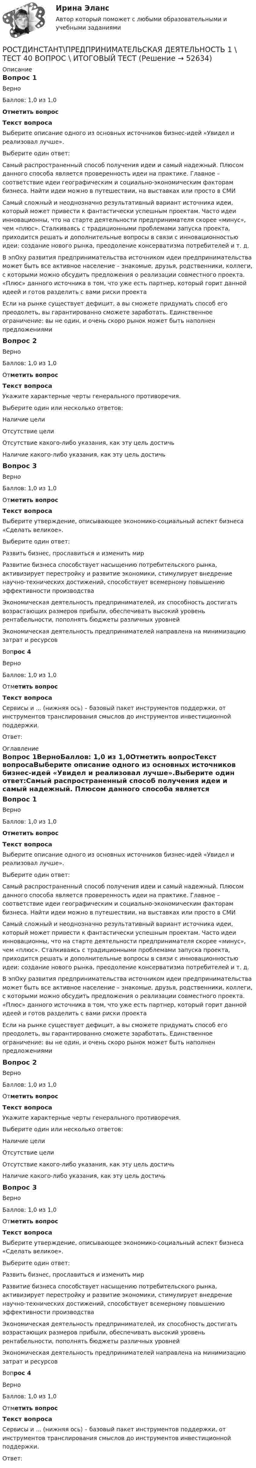     
            Описание
            Вопрос 1ВерноБаллов: 1,0 из 1,0Отметить вопросТекст вопросаВыберите описание одного из основных источников бизнес-идей «Увидел и реализовал лучше».Выберите один ответ:Самый распространенный способ получения идеи и самый надежный. Плюсом данного способа является проверенность идеи на практике. Главное – соответствие идеи географическим и социально-экономическим факторам бизнеса. Найти идеи можно в путешествии, на выставках или просто в СМИСамый сложный и неоднозначно результативный вариант источника идеи, который может привести к фантастически успешным проектам. Часто идеи инновационны, что на старте деятельности предпринимателя скорее «минус», чем «плюс». Сталкиваясь с традиционными проблемами запуска проекта, приходится решать и дополнительные вопросы в связи с инновационностью идеи: создание нового рынка, преодоление консерватизма потребителей и т. д.В эпОху развития предпринимательства источником идеи предпринимательства может быть все активное население – знакомые, друзья, родственники, коллеги, с которыми можно обсудить предложения о реализации совместного проекта. «Плюс» данного источника в том, что уже есть партнер, который горит данной идеей и готов разделить с вами риски проектаЕсли на рынке существует дефицит, а вы сможете придумать способ его преодолеть, вы гарантированно сможете заработать. Единственное ограничение: вы не один, и очень скоро рынок может быть наполнен предложениямиВопрос 2ВерноБаллов: 1,0 из 1,0Отметить вопросТекст вопросаУкажите характерные черты генерального противоречия.Выберите один или несколько ответов:Наличие целиОтсутствие целиОтсутствие какого-либо указания, как эту цель достичьНаличие какого-либо указания, как эту цель достичьВопрос 3ВерноБаллов: 1,0 из 1,0Отметить вопросТекст вопросаВыберите утверждение, описывающее экономико-социальный аспект бизнеса «Сделать великое». Выберите один ответ:Развить бизнес, прославиться и изменить мирРазвитие бизнеса способствует насыщению потребительского рынка, активизирует перестройку и развитие экономики, стимулирует внедрение научно-технических достижений, способствует всемерному повышению эффективности производстваЭкономическая деятельность предпринимателей, их способность достигать возрастающих размеров прибыли, обеспечивать высокий уровень рентабельности, пополнять бюджеты различных уровнейЭкономическая деятельность предпринимателей направлена на минимизацию затрат и ресурсов Вопрос 4ВерноБаллов: 1,0 из 1,0Отметить вопросТекст вопросаСервисы и ... (нижняя ось) – базовый пакет инструментов поддержки, от инструментов транслирования смыслов до инструментов инвестиционной поддержки.Ответ:   
            Оглавление
            Вопрос 1ВерноБаллов: 1,0 из 1,0Отметить вопросТекст вопросаВыберите описание одного из основных источников бизнес-идей «Увидел и реализовал лучше».Выберите один ответ:Самый распространенный способ получения идеи и самый надежный. Плюсом данного способа является проверенность идеи на практике. Главное – соответствие идеи географическим и социально-экономическим факторам бизнеса. Найти идеи можно в путешествии, на выставках или просто в СМИСамый сложный и неоднозначно результативный вариант источника идеи, который может привести к фантастически успешным проектам. Часто идеи инновационны, что на старте деятельности предпринимателя скорее «минус», чем «плюс». Сталкиваясь с традиционными проблемами запуска проекта, приходится решать и дополнительные вопросы в связи с инновационностью идеи: создание нового рынка, преодоление консерватизма потребителей и т. д.В эпОху развития предпринимательства источником идеи предпринимательства может быть все активное население – знакомые, друзья, родственники, коллеги, с которыми можно обсудить предложения о реализации совместного проекта. «Плюс» данного источника в том, что уже есть партнер, который горит данной идеей и готов разделить с вами риски проектаЕсли на рынке существует дефицит, а вы сможете придумать способ его преодолеть, вы гарантированно сможете заработать. Единственное ограничение: вы не один, и очень скоро рынок может быть наполнен предложениямиВопрос 2ВерноБаллов: 1,0 из 1,0Отметить вопросТекст вопросаУкажите характерные черты генерального противоречия.Выберите один или несколько ответов:Наличие целиОтсутствие целиОтсутствие какого-либо указания, как эту цель достичьНаличие какого-либо указания, как эту цель достичьВопрос 3ВерноБаллов: 1,0 из 1,0Отметить вопросТекст вопросаВыберите утверждение, описывающее экономико-социальный аспект бизнеса «Сделать великое». Выберите один ответ:Развить бизнес, прославиться и изменить мирРазвитие бизнеса способствует насыщению потребительского рынка, активизирует перестройку и развитие экономики, стимулирует внедрение научно-технических достижений, способствует всемерному повышению эффективности производстваЭкономическая деятельность предпринимателей, их способность достигать возрастающих размеров прибыли, обеспечивать высокий уровень рентабельности, пополнять бюджеты различных уровнейЭкономическая деятельность предпринимателей направлена на минимизацию затрат и ресурсов Вопрос 4ВерноБаллов: 1,0 из 1,0Отметить вопросТекст вопросаСервисы и ... (нижняя ось) – базовый пакет инструментов поддержки, от инструментов транслирования смыслов до инструментов инвестиционной поддержки.Ответ:   
            
            
            Рост денежной массы сверх потребностей товарного оборота может быть вызван:РОСТДИНСТАНТ\ПРЕДПРИНИМАТЕЛЬСКАЯ ДЕЯТЕЛЬНОСТЬ 1 \ ТЕСТ 40 ВОПРОС \ ИТОГОВЫЙ ТЕСТростдистан Русский язык и культура речи Итоговый тест РОСТДИСТАНТ\Бухгалтерские электронные системы\ Итоговый тест\ 40 вопросовРОСТДИСТАНТ\ИТОГОВЫЙ ТЕСТ\ РУССКИЙ ЯЗЫК \40 ВОПРОСОВРостдистант. Организация производства ТЕСТРостдистант практическое задание по учебному курсу «Методика расследования отдельных видов преступлений»Российский феномен:... государства состоял в том, что статус каждого сословия определяется не столько правами, сколько обязанностями по отношению к государству и другим сословиямРоссийской Федерации признаются и защищаются равным образом частная, государственная, … и иные формы собственности... Российской Федерации - это всенародное голосование граждан РФ по вопросам государственного значения... Российской Федерации - это высший нормативный правовой акт РФ, который обладает высшей юридической силой, закрепляет основы конституционного строя России, государственное устройство, образование представительных, исполнительных, судебныхРоссия в XVII в. при первых Романовых: политическое, социально-экономическое и внешнеполитическое развитиеРоссия в период позднего средневековья (Тема 3)Россия в условиях санкций и СВО КОНТРОЛЬНАЯ или как материал для дипломной