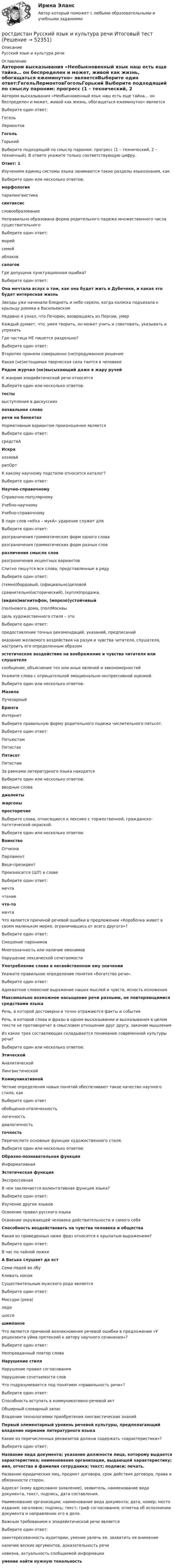     
            Описание
            Русский язык и культура речи  
            Оглавление
            Автором высказывания «Необыкновенный язык наш есть еще тайна… он беспределен и может, живой как жизнь, обогащаться ежеминутно» являетсяВыберите один ответ:ГегельЛермонтовГогольГорький  Выберите подходящий по смыслу пароним: прогресс (1 – технический, 2 – техничный). В ответе укажите только соответствующую цифру.Ответ: 1 Изучением единиц системы языка занимаются такие разделы языкознания, какВыберите один или несколько ответов:морфологияпаралингвистикасинтаксиссловообразование Неправильно образована форма родительного падежа множественного числа существительногоВыберите один ответ:морейсемейоблаковсапогов Где допущена пунктуационная ошибка?Выберите один ответ:Она мечтала вслух о том, как она будет жить в Дубечеке, и какая это будет интересная жизньЗвезды уже начинали бледнеть и небо серело, когда коляска подъехала к крыльцу домика в ВасильевскомНедавно я узнал, что Печорин, возвращаясь из Персии, умерКаждый думает, что, умея творить, он может учить и советовать, указывать и упрекать Где частица НЕ пишется раздельно?Выберите один ответ:Второпях приняли совершенно (не)продуманное решениеКакая (не)истощимая творческая сила таится в человекеРядом журчал (не)высыхающий даже в жару ручейК жанрам эпидейктической речи относятсяВыберите один или несколько ответов:тостывыступления в дискуссияхпохвальное словоречи на банкетах Нормативным вариантом произношения являетсяВыберите один ответ:средствАИскрахозяевАрапОрт К какому научному подстилю относится каталог?Выберите один ответ:Научно-справочномуСправочно-популярномуУчебно-научномуУчебно-справочному В паре слов «мУка – мукА» ударение служит дляВыберите один ответ:разграничения грамматических форм одного словаразграничения грамматических форм разных словразличения смысла словразграничения акцентных вариантов Слитно пишутся все слова, представленные в рядуВыберите один ответ:(темно)бордовый, (официально)деловойсравнительно(исторический), (купля)продажа,(видео)магнитофон, (морозо)устойчивый(пол)нового дома, (пол)Москвы Цель художественного стиля – этоВыберите один ответ:предоставление точных рекомендаций, указаний, предписанийоказание желаемого воздействия на разум и чувства читателя, слушателя, настроить его определенным образомэстетическое воздействие на воображение и чувства читателя или слушателясообщение, объяснение тех или иных явлений и закономерностей Укажите слова с отрицательной эмоционально-экспрессивной оценкой.Выберите один или несколько ответов:МазилаЛучезарныйБрюзгаИнтернет Выберите правильную форму родительного падежа числительного пятьсот.Выберите один ответ:ПятьюстамПятистахПятисотПятистам За рамками литературного языка находятсяВыберите один или несколько ответов:вводные словадиалектыжаргоныпросторечие Выберите слова, относящиеся к лексике с торжественной, гражданско-патетической окраской.Выберите один или несколько ответов:ВоинствоОтчизнаПарламентВице-президент Произносится (ШТ) в словеВыберите один ответ:мечтачтениечто-томачта Что является причиной речевой ошибки в предложении «Коробочка живет в своем маленьком мирке, ограничившись от всего другого»?Выберите один ответ:Смешение паронимовМногозначность или наличие омонимовНарушение лексической сочетаемостиУпотребление слова в несвойственном ему значении Укажите правильное определение понятия «богатство речи».Выберите один ответ:Адекватное словесное выражение наших мыслей и чувств, ясность изложенияМаксимально возможное насыщение речи разными, не повторяющимися средствами языкаРечь, в которой достоверно и точно отражаются факты и событияРечь, в которой слова и фразы в одном высказывании и высказывания в целом тексте не противоречат в смысловом отношении друг другу, законам мышления Из каких трех составляющих складывается понимание современной культуры речи?Выберите один или несколько ответов:ЭтическойАналитическойЛингвистическойКоммуникативной Четкие определения новых понятий обеспечивают такое качество научного стиля, какВыберите один ответобобщенно-отвлеченностьлогичностьдиалогичностьточность Перечислите основные функции художественного стиля.Выберите один или несколько ответов:Образно-познавательная функцияИнформативнаяЭстетическая функцияЭкспрессивная В чем заключается волюнтативная функция языка?Выберите один ответ:Изучение других языковОсвоение правил русского языкаОсвоение окружающей человека действительности и самого себяСпособность воздействовать на чувства человека и общества Какая из приведенных ниже фраз относится к крылатым выражениям?Выберите один ответ:В час по чайной ложкеА Васька слушает да естСеми пядей во лбуКлевать носом Существительным мужского рода являетсяВыберите один ответ:Миссури (река)ледишоссешимпанзе Что является причиной возникновения речевой ошибки в предложении «У рецензента уйма претензий к автору научного сочинения»?Выберите один ответ:Неоправданный повтор словаНарушение стиляНарушение правил согласованияНарушение сочетаемости слов Что подразумевается под понятием «правильность речи»?Выберите один ответ:Способность вступать в коммуникативно-речевой актОбширный словарный запасВладение технологиями приобретения лингвистических знанийПервый элементарный уровень речевой культуры, предполагающий владение нормами литературного языка Какие из перечисленных реквизитов должна содержать «характеристика»?Выберите один ответ:Название вида документа; указание должности лица, которому выдается характеристика; наименование организации, выдающей характеристику; имя, отчество и фамилия сотрудника; текст; подписи; печать.Название юридических лиц, предмет договора, срок действия договора, права и обязанности сторон. Адресат (кому адресовано заявление), заявитель, наименование вида документа, текст, подпись, дата составления.Наименование организации; наименование вида документа; дата, номер; место издания; заголовок; подпись; текст; гриф согласования; отметка об исполнении документа и направлении его в дело. Важным требованием к эпидейктической речи являетсяВыберите один ответ:заинтересованность аудитории, умение увлечь ее, захватить ее вниманиеналичие веских аргументов, доказательность речиновизна, актуальность сообщаемой информацииумение найти нужную тональность 
            
            
            РОСТДИНСТАНТ\ПРЕДПРИНИМАТЕЛЬСКАЯ ДЕЯТЕЛЬНОСТЬ 1 \ ТЕСТ 40 ВОПРОС \ ИТОГОВЫЙ ТЕСТростдистан Русский язык и культура речи Итоговый тест РОСТДИСТАНТ\Бухгалтерские электронные системы\ Итоговый тест\ 40 вопросовРОСТДИСТАНТ\ИТОГОВЫЙ ТЕСТ\ РУССКИЙ ЯЗЫК \40 ВОПРОСОВРостдистант. Организация производства ТЕСТРостдистант практическое задание по учебному курсу «Методика расследования отдельных видов преступлений»РОСТДИСТАНТ\ Предпринимательская деятельность 3 \ПРОМЕЖУТОЧНЫЙ ТЕСТ+ИТОГОВЫЙ ТЕСТ(6 ПОПЫТОК)Российской Федерации признаются и защищаются равным образом частная, государственная, … и иные формы собственности... Российской Федерации - это всенародное голосование граждан РФ по вопросам государственного значения... Российской Федерации - это высший нормативный правовой акт РФ, который обладает высшей юридической силой, закрепляет основы конституционного строя России, государственное устройство, образование представительных, исполнительных, судебныхРоссия в XVII в. при первых Романовых: политическое, социально-экономическое и внешнеполитическое развитиеРоссия в период позднего средневековья (Тема 3)Россия в условиях санкций и СВО КОНТРОЛЬНАЯ или как материал для дипломнойРост благосостояния населения ведет к …