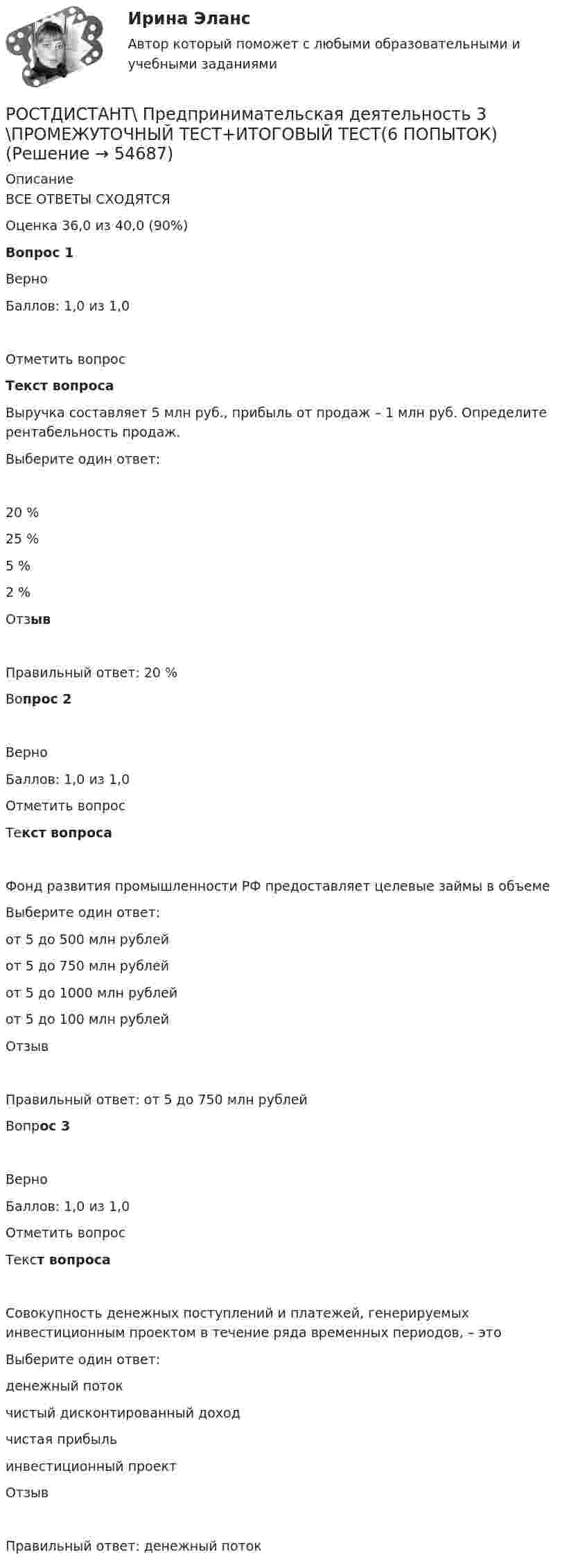     
            Описание
            ВСЕ ОТВЕТЫ СХОДЯТСЯОценка 36,0 из 40,0 (90%)Вопрос 1ВерноБаллов: 1,0 из 1,0Отметить вопросТекст вопросаВыручка составляет 5 млн руб., прибыль от продаж – 1 млн руб. Определите рентабельность продаж.Выберите один ответ:20 %25 %5 %2 %ОтзывПравильный ответ: 20 %Вопрос 2ВерноБаллов: 1,0 из 1,0Отметить вопросТекст вопросаФонд развития промышленности РФ предоставляет целевые займы в объемеВыберите один ответ:от 5 до 500 млн рублейот 5 до 750 млн рублейот 5 до 1000 млн рублейот 5 до 100 млн рублейОтзывПравильный ответ: от 5 до 750 млн рублейВопрос 3ВерноБаллов: 1,0 из 1,0Отметить вопросТекст вопросаСовокупность денежных поступлений и платежей, генерируемых инвестиционным проектом в течение ряда временных периодов, – этоВыберите один ответ:денежный потокчистый дисконтированный доходчистая прибыльинвестиционный проектОтзывПравильный ответ: денежный поток   
            
            
            Ростдистант практическое задание по учебному курсу «Методика расследования отдельных видов преступлений»РОСТДИСТАНТ\ Предпринимательская деятельность 3 \ПРОМЕЖУТОЧНЫЙ ТЕСТ+ИТОГОВЫЙ ТЕСТ(6 ПОПЫТОК)Ростдистант Проверяемое задание 1 Лекция 1.Общие положения о криминологииРостидистант Практическое задание №5  по учебному курсу «Методика расследования отдельных видов преступлений»Ростистант Уголовное право 2Ростистант, Уголовное право 2Рост нормы обязательных резервов, устанавливаемой ЦБ страны, с 4 % до 5 % …Россия в условиях санкций и СВО КОНТРОЛЬНАЯ или как материал для дипломнойРост благосостояния населения ведет к …Рост денежной массы сверх потребностей товарного оборота может быть вызван:РОСТДИНСТАНТ\ПРЕДПРИНИМАТЕЛЬСКАЯ ДЕЯТЕЛЬНОСТЬ 1 \ ТЕСТ 40 ВОПРОС \ ИТОГОВЫЙ ТЕСТростдистан Русский язык и культура речи Итоговый тест РОСТДИСТАНТ\Бухгалтерские электронные системы\ Итоговый тест\ 40 вопросовРОСТДИСТАНТ\ИТОГОВЫЙ ТЕСТ\ РУССКИЙ ЯЗЫК \40 ВОПРОСОВ