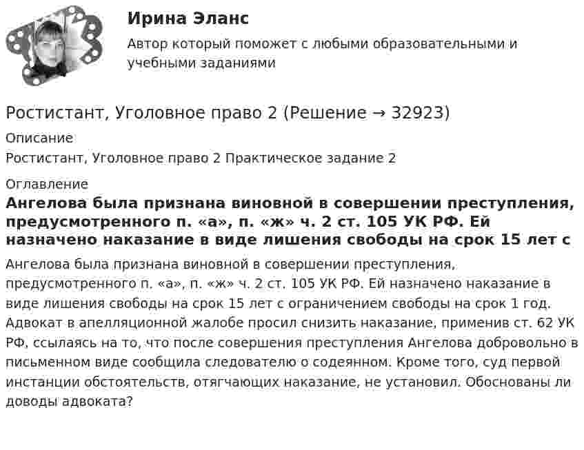     
          Описание
          Ростистант, Уголовное право 2 Практическое задание 2 
          Оглавление
          Ангелова была признана виновной в совершении преступления, предусмотренного п. «а», п. «ж» ч. 2 ст. 105 УК РФ. Ей назначено наказание в виде лишения свободы на срок 15 лет с ограничением свободы на срок 1 год. Адвокат в апелляционной жалобе просил снизить наказание, применив ст. 62 УК РФ, ссылаясь на то, что после совершения преступления Ангелова добровольно в письменном виде сообщила следователю о содеянном. Кроме того, суд первой инстанции обстоятельств, отягчающих наказание, не установил. Обоснованы ли доводы адвоката? 
            
            
            Ростистант Уголовное право 2Ростистант, Уголовное право 2Рост нормы обязательных резервов, устанавливаемой ЦБ страны, с 4 % до 5 % …… рост связан с развитием за счет проникновения в другие, новые для данной организации отрасли… рост связан с развитием производимого продукта, захватом или расширением рынка внутри отрасли, в которой организация в настоящее время работаетРотор центрифуги, заполненный радоном, вращается с частотой v = 50 с-1. Радиус r ротора равен 0,5 м. Определить давление P газа на стенки ротора, если в его центре давление P0 равно нормальному атмосферному.РР Автоматизация решения оперативных и расчетных задач в корпоративных информационных системах Вариант 10ростдистан Русский язык и культура речи Итоговый тест РОСТДИСТАНТ\Бухгалтерские электронные системы\ Итоговый тест\ 40 вопросовРОСТДИСТАНТ\ИТОГОВЫЙ ТЕСТ\ РУССКИЙ ЯЗЫК \40 ВОПРОСОВРостдистант. Организация производства ТЕСТРостдистант практическое задание по учебному курсу «Методика расследования отдельных видов преступлений»РОСТДИСТАНТ\ Предпринимательская деятельность 3 \ПРОМЕЖУТОЧНЫЙ ТЕСТ+ИТОГОВЫЙ ТЕСТ(6 ПОПЫТОК)Ростдистант Проверяемое задание 1 Лекция 1.Общие положения о криминологии