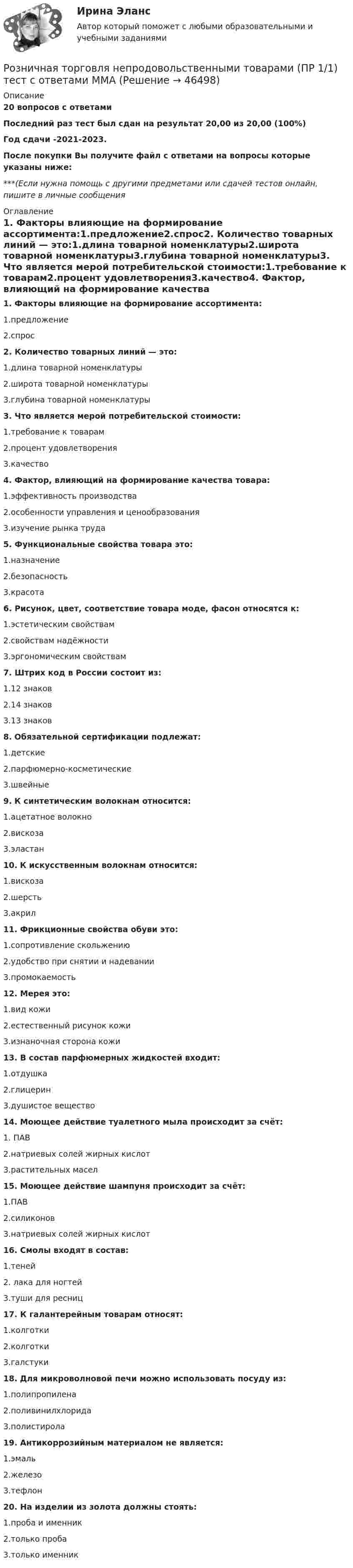     
            Описание
            20 вопросов с ответамиПоследний раз тест был сдан на результат 20,00 из 20,00 (100%)Год сдачи -2021-2023.После покупки Вы получите файл с ответами на вопросы которые указаны ниже:***(Если нужна помощь с другими предметами или сдачей тестов онлайн, пишите в личные сообщения  
            Оглавление
            1. Факторы влияющие на формирование ассортимента:1.предложение2.спрос2. Количество товарных линий — это:1.длина товарной номенклатуры2.широта товарной номенклатуры3.глубина товарной номенклатуры3. Что является мерой потребительской стоимости:1.требование к товарам2.процент удовлетворения3.качество4. Фактор, влияющий на формирование качества товара:1.эффективность производства2.особенности управления и ценообразования3.изучение рынка труда5. Функциональные свойства товара это:1.назначение2.безопасность3.красота6. Рисунок, цвет, соответствие товара моде, фасон относятся к:1.эстетическим свойствам2.свойствам надёжности3.эргономическим свойствам7. Штрих код в России состоит из:1.12 знаков2.14 знаков3.13 знаков8. Обязательной сертификации подлежат:1.детские2.парфюмерно-косметические3.швейные9. К синтетическим волокнам относится:1.ацетатное волокно2.вискоза3.эластан10. К искусственным волокнам относится:1.вискоза2.шерсть3.акрил11. Фрикционные свойства обуви это:1.сопротивление скольжению2.удобство при снятии и надевании3.промокаемость12. Мерея это:1.вид кожи2.естественный рисунок кожи3.изнаночная сторона кожи13. В состав парфюмерных жидкостей входит:1.отдушка2.глицерин3.душистое вещество14. Моющее действие туалетного мыла происходит за счёт:1. ПАВ2.натриевых солей жирных кислот3.растительных масел15. Моющее действие шампуня происходит за счёт:1.ПАВ2.силиконов3.натриевых солей жирных кислот16. Смолы входят в состав:1.теней2. лака для ногтей3.туши для ресниц17. К галантерейным товарам относят:1.колготки2.колготки3.галстуки18. Для микроволновой печи можно использовать посуду из:1.полипропилена2.поливинилхлорида3.полистирола19. Антикоррозийным материалом не является:1.эмаль2.железо3.тефлон20. На изделии из золота должны стоять:1.проба и именник2.только проба3.только именник 
            
            
            Род физической деятельности, направленной на поддержание общей физической формы, достигаемой за счет правильного питания, отдыха и умеренных физических нагрузок, – это … Розничная торговля непродовольственными товарами (ПР 1/1) тест с ответами ММАРозничная торговля продовольственными товарами (ПР 1/1) тест с ответами ММАРозничные цены на потребительские товары.      ЛЕКЦИЯроликовые коньки служили вам более длительный срок, необходимо соблюдать несложные правила эксплуатации роликовРоли менеджеров теория бизнесаРоль автомобильного транспорта в жизни общества, его социальные и экологические последствия, перспективы развития (контрольная, реферат)Родной язык СОО (ДО, СпДО, ПНК, КП, ПДО, ДОУА) Практическое занятие 2РОДНОЙ ЯЗЫК СОО (ДО, СПДО, ПНК, КП, ПДО, ДОУА) Практическое занятие 2. НСПКРодной язык СОО Тест 1 НСПКРодной язык СОО Тест 2 НСПКРодной язык СОО Тест 3 НСПКРодоначальником Торонтской школы коммуникации является ...Родственника Марины С., жительницы небольшого города положили с тяжелым диагнозом в больницу. Через какое-то время, посещая медицинское учреждение, Марина обнаружила его на голой каталке в коридоре. Женщина была в шоке и сразу пошла в ординаторскую. 