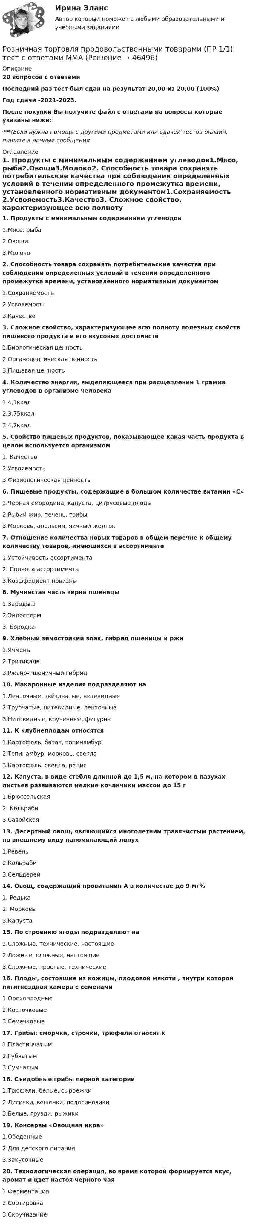    
            Описание
            20 вопросов с ответамиПоследний раз тест был сдан на результат 20,00 из 20,00 (100%)Год сдачи -2021-2023.После покупки Вы получите файл с ответами на вопросы которые указаны ниже:***(Если нужна помощь с другими предметами или сдачей тестов онлайн, пишите в личные сообщения  
            Оглавление
            1. Продукты с минимальным содержанием углеводов1.Мясо, рыба2.Овощи3.Молоко2. Способность товара сохранять потребительские качества при соблюдении определенных условий в течении определенного промежутка времени, установленного нормативным документом1.Сохраняемость 2.Усвояемость3.Качество3. Сложное свойство, характеризующее всю полноту полезных свойств пищевого продукта и его вкусовых достоинств1.Биологическая ценность2.Органолептическая ценность3.Пищевая ценность4. Количество энергии, выделяющееся при расщеплении 1 грамма углеводов в организме человека1.4,1ккал2.3,75ккал3.4,7ккал5. Свойство пищевых продуктов, показывающее какая часть продукта в целом используется организмом1. Качество2.Усвояемость3.Физиологическая ценность6. Пищевые продукты, содержащие в большом количестве витамин «С»1.Черная смородина, капуста, цитрусовые плоды2.Рыбий жир, печень, грибы3.Морковь, апельсин, яичный желток7. Отношение количества новых товаров в общем перечне к общему количеству товаров, имеющихся в ассортименте1.Устойчивость ассортимента2. Полнота ассортимента3.Коэффициент новизны8. Мучнистая часть зерна пшеницы1.Зародыш2.Эндосперм3. Бородка9. Хлебный зимостойкий злак, гибрид пшеницы и ржи1.Ячмень2.Тритикале3.Ржано-пшеничный гибрид10. Макаронные изделия подразделяют на1.Ленточные, звёздчатые, нитевидные2.Трубчатые, нитевидные, ленточные3.Нитевидные, крученные, фигурны11. К клубнеплодам относятся1.Картофель, батат, топинамбур2.Топинамбур, морковь, свекла3.Картофель, свекла, редис12. Капуста, в виде стебля длинной до 1,5 м, на котором в пазухах листьев развиваются мелкие кочанчики массой до 15 г1.Брюссельская2. Кольраби3.Савойская13. Десертный овощ, являющийся многолетним травянистым растением, по внешнему виду напоминающий лопух1.Ревень2.Кольраби3.Сельдерей14. Овощ, содержащий провитамин А в количестве до 9 мг%1. Редька2. Морковь3.Капуста15. По строению ягоды подразделяют на1.Сложные, технические, настоящие2.Ложные, сложные, настоящие3.Сложные, простые, технические16. Плоды, состоящие из кожицы, плодовой мякоти , внутри которой пятигнездная камера с семенами1.Орехоплодные2.Косточковые3.Семечковые17. Грибы: сморчки, строчки, трюфели относят к1.Пластинчатым2.Губчатым3.Сумчатым18. Съедобные грибы первой категории1.Трюфели, белые, сыроежки2.Лисички, вешенки, подосиновики3.Белые, грузди, рыжики19. Консервы «Овощная икра»1.Обеденные2.Для детского питания3.Закусочные20. Технологическая операция, во время которой формируется вкус, аромат и цвет настоя черного чая1.Ферментация2.Сортировка3.Скручивание 
            
            
            Розничная торговля непродовольственными товарами (ПР 1/1) тест с ответами ММАРозничная торговля продовольственными товарами (ПР 1/1) тест с ответами ММАРозничные цены на потребительские товары.      ЛЕКЦИЯроликовые коньки служили вам более длительный срок, необходимо соблюдать несложные правила эксплуатации роликовРоли менеджеров теория бизнесаРоль автомобильного транспорта в жизни общества, его социальные и экологические последствия, перспективы развития (контрольная, реферат)Роль БИС в организации бухгалтерского учета и внутреннего аудитаРОДНОЙ ЯЗЫК СОО (ДО, СПДО, ПНК, КП, ПДО, ДОУА) Практическое занятие 2. НСПКРодной язык СОО Тест 1 НСПКРодной язык СОО Тест 2 НСПКРодной язык СОО Тест 3 НСПКРодоначальником Торонтской школы коммуникации является ...Родственника Марины С., жительницы небольшого города положили с тяжелым диагнозом в больницу. Через какое-то время, посещая медицинское учреждение, Марина обнаружила его на голой каталке в коридоре. Женщина была в шоке и сразу пошла в ординаторскую. Род трудовой активности человека, владеющего набором теоретических знаний и навыков, приобретенных в ходе специальной подготовки, – это … 
