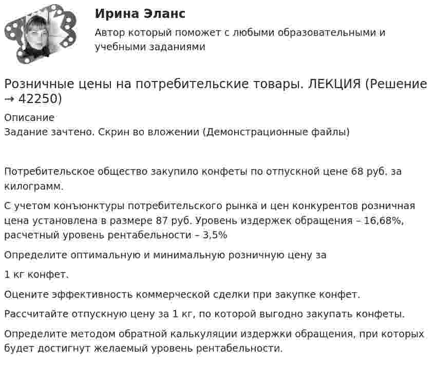     
          Описание
          	Задание зачтено. Скрин во вложении (Демонстрационные файлы)Потребительское общество закупило конфеты по отпускной цене 68 руб. за килограмм.	С учетом конъюнктуры потребительского рынка и цен конкурентов розничная цена установлена в размере 87 руб. Уровень издержек обращения – 16,68%, расчетный уровень рентабельности – 3,5%	Определите оптимальную и минимальную розничную цену за  1 кг конфет.	Оцените эффективность коммерческой сделки при закупке конфет.	Рассчитайте отпускную цену за 1 кг, по которой выгодно закупать конфеты.	Определите методом обратной калькуляции издержки обращения, при которых будет достигнут желаемый уровень рентабельности.  
            
            
            Розничная торговля продовольственными товарами (ПР 1/1) тест с ответами ММАРозничные цены на потребительские товары.      ЛЕКЦИЯроликовые коньки служили вам более длительный срок, необходимо соблюдать несложные правила эксплуатации роликовРоли менеджеров теория бизнесаРоль автомобильного транспорта в жизни общества, его социальные и экологические последствия, перспективы развития (контрольная, реферат)Роль БИС в организации бухгалтерского учета и внутреннего аудитаРоль внешних факторов в развитии национальной экономики в условиях глобализацииРодной язык СОО Тест 1 НСПКРодной язык СОО Тест 2 НСПКРодной язык СОО Тест 3 НСПКРодоначальником Торонтской школы коммуникации является ...Родственника Марины С., жительницы небольшого города положили с тяжелым диагнозом в больницу. Через какое-то время, посещая медицинское учреждение, Марина обнаружила его на голой каталке в коридоре. Женщина была в шоке и сразу пошла в ординаторскую. Род трудовой активности человека, владеющего набором теоретических знаний и навыков, приобретенных в ходе специальной подготовки, – это … Род физической деятельности, направленной на поддержание общей физической формы, достигаемой за счет правильного питания, отдыха и умеренных физических нагрузок, – это … 