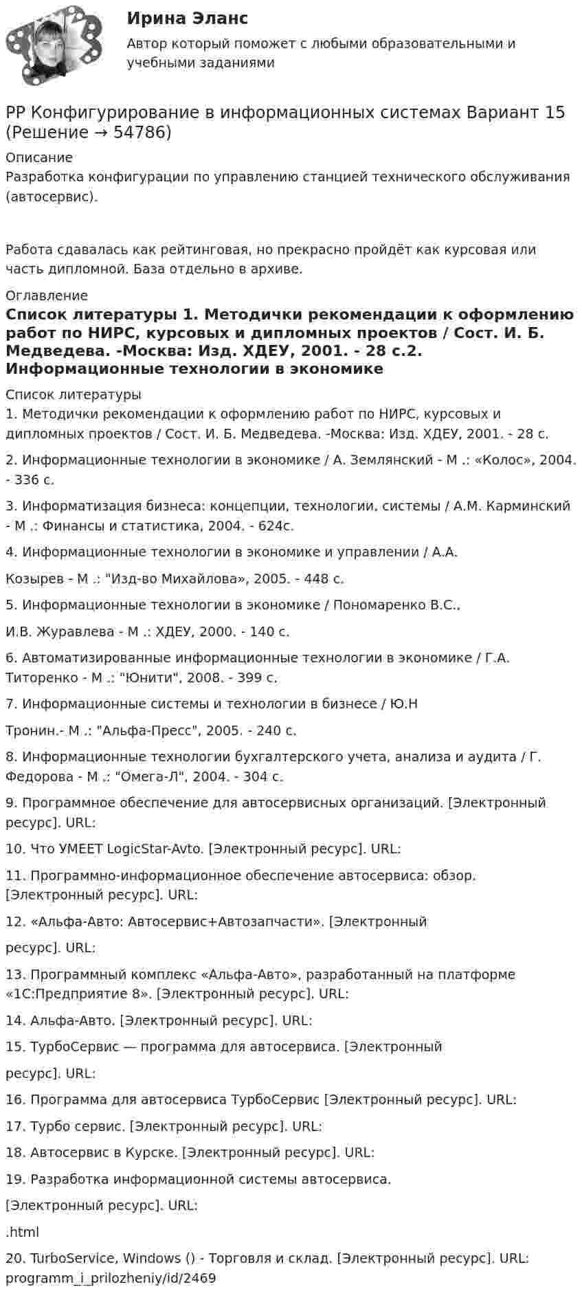      
            Описание
            Разработка конфигурации по управлению станцией технического обслуживания (автосервис).Работа сдавалась как рейтинговая, но прекрасно пройдёт как курсовая или часть дипломной. База отдельно в архиве. 
            Оглавление
             
            Список литературы
            1. Методички рекомендации к оформлению работ по НИРС, курсовых и дипломных проектов / Сост. И. Б. Медведева. -Москва: Изд. ХДЕУ, 2001. - 28 с.2. Информационные технологии в экономике / А. Землянский - М .: «Колос», 2004. - 336 с.3. Информатизация бизнеса: концепции, технологии, системы / А.М. Карминский - М .: Финансы и статистика, 2004. - 624с.4. Информационные технологии в экономике и управлении / А.А.Козырев - М .: Изд-во Михайлова», 2005. - 448 с.5. Информационные технологии в экономике / Пономаренко В.С.,И.В. Журавлева - М .: ХДЕУ, 2000. - 140 с.6. Автоматизированные информационные технологии в экономике / Г.А. Титоренко - М .: Юнити, 2008. - 399 с.7. Информационные системы и технологии в бизнесе / Ю.НТронин.- М .: Альфа-Пресс, 2005. - 240 с.8. Информационные технологии бухгалтерского учета, анализа и аудита / Г. Федорова - М .: Омега-Л, 2004. - 304 с.9. Программное обеспечение для автосервисных организаций. [Электронный ресурс]. URL: 10. Что УМЕЕТ LogicStar-Avto. [Электронный ресурс]. URL: 11. Программно-информационное обеспечение автосервиса: обзор. [Электронный ресурс]. URL: 12. «Альфа-Авто: Автосервис+Автозапчасти». [Электронныйресурс]. URL: 13. Программный комплекс «Альфа-Авто», разработанный на платформе «1С:Предприятие 8». [Электронный ресурс]. URL: 14. Альфа-Авто. [Электронный ресурс]. URL:  15. ТурбоСервис — программа для автосервиса. [Электронныйресурс]. URL: 16. Программа для автосервиса ТурбоСервис [Электронный ресурс]. URL: 17. Турбо сервис. [Электронный ресурс]. URL: 18. Автосервис в Курске. [Электронный ресурс]. URL: 19. Разработка информационной системы автосервиса.[Электронный ресурс]. URL: .html20. TurboService, Windows () - Торговля и склад. [Электронный ресурс]. URL:  programm_i_prilozheniy/id/2469 
            
            
            РР Автоматизация решения оперативных и расчетных задач в корпоративных информационных системах Вариант 10РР Конфигурирование в информационных системах Вариант 15РР Конфигурирование в информационных системах Вариант 15РР Конфигурирование в информационных системах Вариант 2РР Конфигурирование в информационных системах Вариант 2РР Конфигурирование в информационных системах Вариант 2РР Обмен данными Вариант 10Ростдистант Проверяемое задание 1 Лекция 1.Общие положения о криминологииРостидистант Практическое задание №5  по учебному курсу «Методика расследования отдельных видов преступлений»Ростистант Уголовное право 2Ростистант, Уголовное право 2Рост нормы обязательных резервов, устанавливаемой ЦБ страны, с 4 % до 5 % …… рост связан с развитием за счет проникновения в другие, новые для данной организации отрасли… рост связан с развитием производимого продукта, захватом или расширением рынка внутри отрасли, в которой организация в настоящее время работает