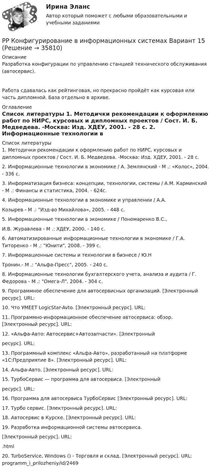      
          Описание
          Разработка конфигурации по управлению станцией технического обслуживания (автосервис).Работа сдавалась как рейтинговая, но прекрасно пройдёт как курсовая или часть дипломной. База отдельно в архиве. 
          Оглавление
           
          Список литературы
          1.	Методички рекомендации к оформлению работ по НИРС, курсовых и дипломных проектов / Сост. И. Б. Медведева. -Москва: Изд. ХДЕУ, 2001. - 28 с. 2.	Информационные технологии в экономике / А. Землянский - М .: «Колос», 2004. - 336 с. 3.	Информатизация бизнеса: концепции, технологии, системы / А.М. Карминский - М .: Финансы и статистика, 2004. - 624с. 4.	Информационные технологии в экономике и управлении / А.А.  Козырев - М .: Изд-во Михайлова», 2005. - 448 с. 5.	Информационные технологии в экономике / Пономаренко В.С., И.В. Журавлева - М .: ХДЕУ, 2000. - 140 с. 6.	Автоматизированные информационные технологии в экономике / Г.А. Титоренко - М .: Юнити, 2008. - 399 с. 7.	Информационные системы и технологии в бизнесе / Ю.Н  Тронин.- М .: Альфа-Пресс, 2005. - 240 с. 8.	Информационные технологии бухгалтерского учета, анализа и аудита / Г. Федорова - М .: Омега-Л, 2004. - 304 с. 9.	Программное обеспечение для автосервисных организаций. [Электронный ресурс]. URL:  10.	Что УМЕЕТ 	LogicStar-Avto. 	[Электронный ресурс]. URL:  11.	Программно-информационное обеспечение автосервиса: обзор. [Электронный ресурс]. URL:  12.	«Альфа-Авто: 	Автосервис+Автозапчасти». 	[Электронный ресурс]. URL:  13.	Программный комплекс «Альфа-Авто», разработанный на платформе «1С:Предприятие 8». [Электронный ресурс]. URL:  14.	Альфа-Авто. 	[Электронный 	ресурс]. 	URL:   15.	ТурбоСервис — программа для автосервиса. [Электронный ресурс]. URL:  16.	Программа для автосервиса ТурбоСервис [Электронный ресурс]. URL:  17.	Турбо 	сервис. 	[Электронный 	ресурс]. 	URL:  18.	Автосервис 	в 	Курске. 	[Электронный 	ресурс]. 	URL:  19.	Разработка 	информационной 	системы 	автосервиса.  [Электронный 	ресурс]. 	URL:  .html 20.	TurboService, Windows () - Торговля и склад. [Электронный ресурс]. URL: 	 programm_i_prilozheniy/id/2469
            
            
            РР Конфигурирование в информационных системах Вариант 15РР Конфигурирование в информационных системах Вариант 15РР Конфигурирование в информационных системах Вариант 2РР Конфигурирование в информационных системах Вариант 2РР Конфигурирование в информационных системах Вариант 2РР Обмен данными Вариант 10Ртутный вакууметр, присоединенный к сосуду с метаном СН4, показывает разряжение 0,056-n/123 МПа. Атмосферное давление по ртутному барометру составляет 768 мм рт. ст. (0,102 МПа). Определить абсолютное давление в сосуде и плотность метана, если темперРостидистант Практическое задание №5  по учебному курсу «Методика расследования отдельных видов преступлений»Ростистант Уголовное право 2Ростистант, Уголовное право 2Рост нормы обязательных резервов, устанавливаемой ЦБ страны, с 4 % до 5 % …… рост связан с развитием за счет проникновения в другие, новые для данной организации отрасли… рост связан с развитием производимого продукта, захватом или расширением рынка внутри отрасли, в которой организация в настоящее время работаетРотор центрифуги, заполненный радоном, вращается с частотой v = 50 с-1. Радиус r ротора равен 0,5 м. Определить давление P газа на стенки ротора, если в его центре давление P0 равно нормальному атмосферному.