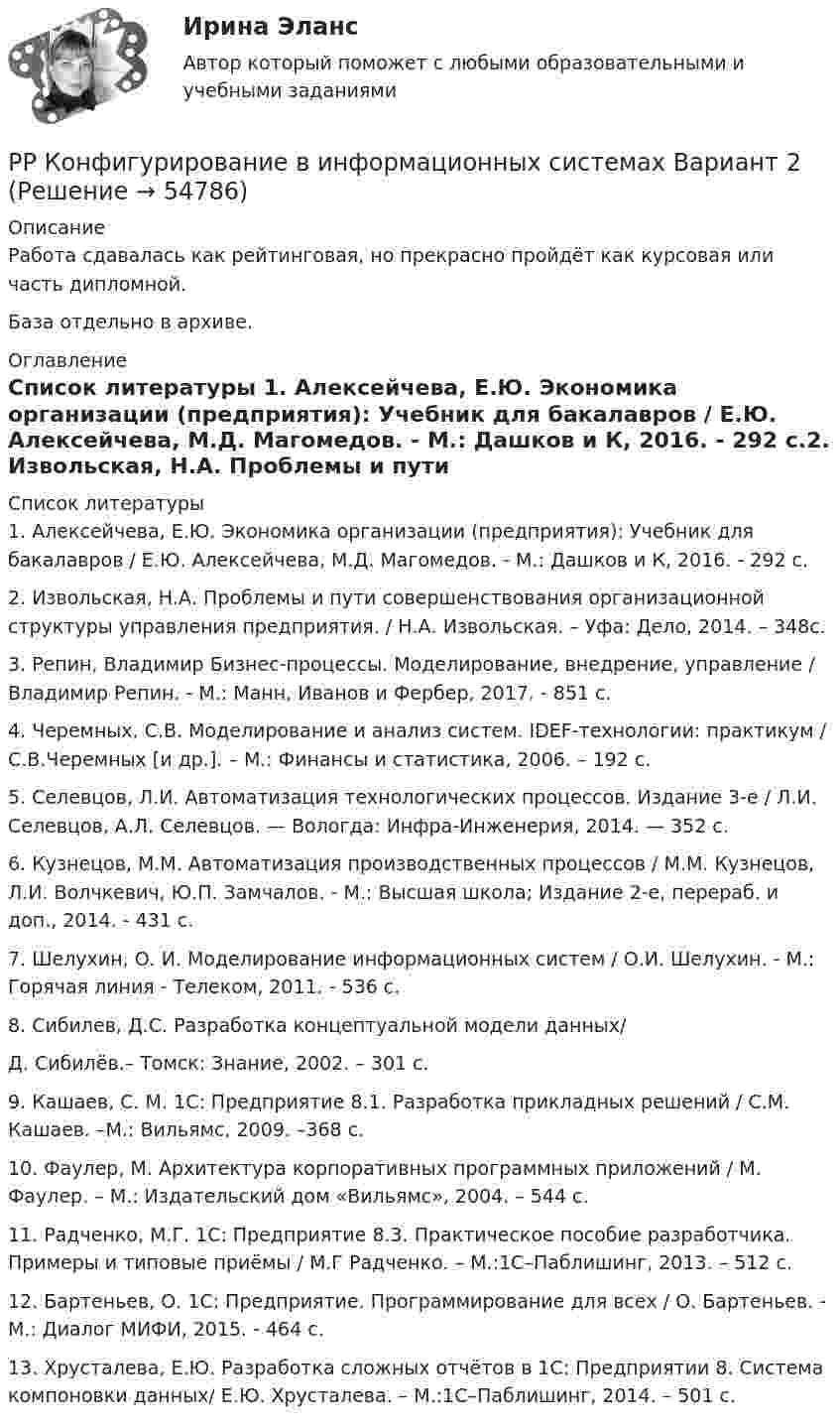      
            Описание
            Работа сдавалась как рейтинговая, но прекрасно пройдёт как курсовая или часть дипломной.База отдельно в архиве. 
            Оглавление
             
            Список литературы
            1. Алексейчева, Е.Ю. Экономика организации (предприятия): Учебник для бакалавров / Е.Ю. Алексейчева, М.Д. Магомедов. - М.: Дашков и К, 2016. - 292 c.2. Извольская, Н.А. Проблемы и пути совершенствования организационной структуры управления предприятия. / Н.А. Извольская. – Уфа: Дело, 2014. – 348с.3. Репин, Владимир Бизнес-процессы. Моделирование, внедрение, управление / Владимир Репин. - М.: Манн, Иванов и Фербер, 2017. - 851 c.4. Черемных, С.В. Моделирование и анализ систем. IDEF-технологии: практикум / С.В.Черемных [и др.]. – М.: Финансы и статистика, 2006. – 192 с.5. Селевцов, Л.И. Автоматизация технологических процессов. Издание 3-е / Л.И. Селевцов, А.Л. Селевцов. — Вологда: Инфра-Инженерия, 2014. — 352 c.6. Кузнецов, М.М. Автоматизация производственных процессов / М.М. Кузнецов, Л.И. Волчкевич, Ю.П. Замчалов. - М.: Высшая школа; Издание 2-е, перераб. и доп., 2014. - 431 c.7. Шелухин, О. И. Моделирование информационных систем / О.И. Шелухин. - М.: Горячая линия - Телеком, 2011. - 536 c.8. Сибилев, Д.С. Разработка концептуальной модели данных/Д. Сибилёв.– Томск: Знание, 2002. – 301 с.9. Кашаев, С. М. 1С: Предприятие 8.1. Разработка прикладных решений / С.М. Кашаев. –М.: Вильямс, 2009. –368 c.10. Фаулер, М. Архитектура корпоративных программных приложений / М. Фаулер. – М.: Издательский дом «Вильямс», 2004. – 544 с.11. Радченко, М.Г. 1С: Предприятие 8.3. Практическое пособие разработчика. Примеры и типовые приёмы / М.Г Радченко. – М.:1С–Паблишинг, 2013. – 512 с.12. Бартеньев, О. 1С: Предприятие. Программирование для всех / О. Бартеньев. - М.: Диалог МИФИ, 2015. - 464 c.13. Хрусталева, Е.Ю. Разработка сложных отчётов в 1С: Предприятии 8. Система компоновки данных/ Е.Ю. Хрусталева. – М.:1С–Паблишинг, 2014. – 501 с. 
            
            
            РР Конфигурирование в информационных системах Вариант 2РР Конфигурирование в информационных системах Вариант 2РР Обмен данными Вариант 10Ртутный вакууметр, присоединенный к сосуду с метаном СН4, показывает разряжение 0,056-n/123 МПа. Атмосферное давление по ртутному барометру составляет 768 мм рт. ст. (0,102 МПа). Определить абсолютное давление в сосуде и плотность метана, если темперРубежный контроль 3 по дисциплине «Бухгалтерский учет» (задачи)Рубежный контроль к разделу 1 по дисциплине ПедагогикаРублев был осужден к исправительным работам на срок 2 года с удержанием 20% из заработной платы. Поскольку Рублев злостно уклонялся от отбывания наказания, срок исправительных работ был продлен.Рост нормы обязательных резервов, устанавливаемой ЦБ страны, с 4 % до 5 % …… рост связан с развитием за счет проникновения в другие, новые для данной организации отрасли… рост связан с развитием производимого продукта, захватом или расширением рынка внутри отрасли, в которой организация в настоящее время работаетРотор центрифуги, заполненный радоном, вращается с частотой v = 50 с-1. Радиус r ротора равен 0,5 м. Определить давление P газа на стенки ротора, если в его центре давление P0 равно нормальному атмосферному.РР Автоматизация решения оперативных и расчетных задач в корпоративных информационных системах Вариант 10РР Конфигурирование в информационных системах Вариант 15РР Конфигурирование в информационных системах Вариант 15
