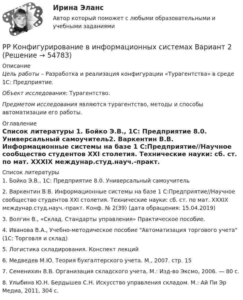      
            Описание
            Цель работы – Разработка и реализация конфигурации «Турагентства» в среде 1С: Предприятие.Объект исследования: Турагентство.Предметом исследования являются турагентство, методы и способы автоматизации его работы. 
            Оглавление
             
            Список литературы
            1.    Бойко Э.В., 1С: Предприятие 8.0. Универсальный самоучитель2.    Варкентин В.В. Информационные системы на базе 1 С:Предприятие//Научное сообщество студентов XXI столетия. Технические науки: сб. ст. по мат. XXXIX междунар.студ.науч.-практ. Конф. № 2(39)  (дата обращения: 15.04.2019)3.    Волгин В., «Склад. Стандарты управления» Практическое пособие.4.    Иванова В.А., Учебно-методическое пособие Автоматизация торгового учета (1С: Торговля и склад)5.    Логистика складирования. Конспект лекций6.    Медведев М.Ю. Теория бухгалтерского учета. М., 2007. стр. 157.    Семенихин В.В. Организация складского учета, М.: Изд-во Эксмо, 2006. — 80 с.8.    Улыбина Ю.Н. Бердышев С.Н. Искусство управления складом. М.: Ай Пи Эр Медиа, 2011, 304 с. 
            
            
            РР Конфигурирование в информационных системах Вариант 2РР Конфигурирование в информационных системах Вариант 2РР Конфигурирование в информационных системах Вариант 2РР Обмен данными Вариант 10Ртутный вакууметр, присоединенный к сосуду с метаном СН4, показывает разряжение 0,056-n/123 МПа. Атмосферное давление по ртутному барометру составляет 768 мм рт. ст. (0,102 МПа). Определить абсолютное давление в сосуде и плотность метана, если темперРубежный контроль 3 по дисциплине «Бухгалтерский учет» (задачи)Рубежный контроль к разделу 1 по дисциплине ПедагогикаРостистант, Уголовное право 2Рост нормы обязательных резервов, устанавливаемой ЦБ страны, с 4 % до 5 % …… рост связан с развитием за счет проникновения в другие, новые для данной организации отрасли… рост связан с развитием производимого продукта, захватом или расширением рынка внутри отрасли, в которой организация в настоящее время работаетРотор центрифуги, заполненный радоном, вращается с частотой v = 50 с-1. Радиус r ротора равен 0,5 м. Определить давление P газа на стенки ротора, если в его центре давление P0 равно нормальному атмосферному.РР Автоматизация решения оперативных и расчетных задач в корпоративных информационных системах Вариант 10РР Конфигурирование в информационных системах Вариант 15