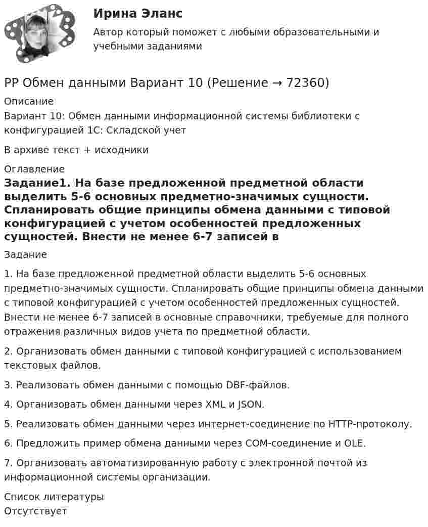      
            Описание
            Вариант 10: Обмен данными информационной системы библиотеки с конфигурацией 1С: Складской учетВ архиве текст + исходники 
            Оглавление
            Задание1.	На базе предложенной предметной области выделить 5-6 основных предметно-значимых сущности. Спланировать общие принципы обмена данными с типовой конфигурацией с учетом особенностей предложенных сущностей. Внести не менее 6-7 записей в основные справочники, требуемые для полного отражения различных видов учета по предметной области.2.	Организовать обмен данными с типовой конфигурацией с использованием текстовых файлов.3.	Реализовать обмен данными с помощью DBF-файлов.4.	Организовать обмен данными через XML и JSON.5.	Реализовать обмен данными через интернет-соединение по HTTP-протоколу.6.	Предложить пример обмена данными через COM-соединение и OLE.7.	Организовать автоматизированную работу с электронной почтой из информационной системы организации. 
            Список литературы
            Отсутствует 
            
            
            РР Конфигурирование в информационных системах Вариант 2РР Обмен данными Вариант 10Ртутный вакууметр, присоединенный к сосуду с метаном СН4, показывает разряжение 0,056-n/123 МПа. Атмосферное давление по ртутному барометру составляет 768 мм рт. ст. (0,102 МПа). Определить абсолютное давление в сосуде и плотность метана, если темперРубежный контроль 3 по дисциплине «Бухгалтерский учет» (задачи)Рубежный контроль к разделу 1 по дисциплине ПедагогикаРублев был осужден к исправительным работам на срок 2 года с удержанием 20% из заработной платы. Поскольку Рублев злостно уклонялся от отбывания наказания, срок исправительных работ был продлен.РУК. БУХГАЛТЕРСКИЙ ФИНАНСОВЫЙ УЧЕТ. Практическое задание № 2. ТЕМА 2. УЧЕТ МАТЕРИАЛЬНО-ПРОИЗВОДСТВЕННЫХ ЗАПАСОВ… рост связан с развитием за счет проникновения в другие, новые для данной организации отрасли… рост связан с развитием производимого продукта, захватом или расширением рынка внутри отрасли, в которой организация в настоящее время работаетРотор центрифуги, заполненный радоном, вращается с частотой v = 50 с-1. Радиус r ротора равен 0,5 м. Определить давление P газа на стенки ротора, если в его центре давление P0 равно нормальному атмосферному.РР Автоматизация решения оперативных и расчетных задач в корпоративных информационных системах Вариант 10РР Конфигурирование в информационных системах Вариант 15РР Конфигурирование в информационных системах Вариант 15РР Конфигурирование в информационных системах Вариант 2