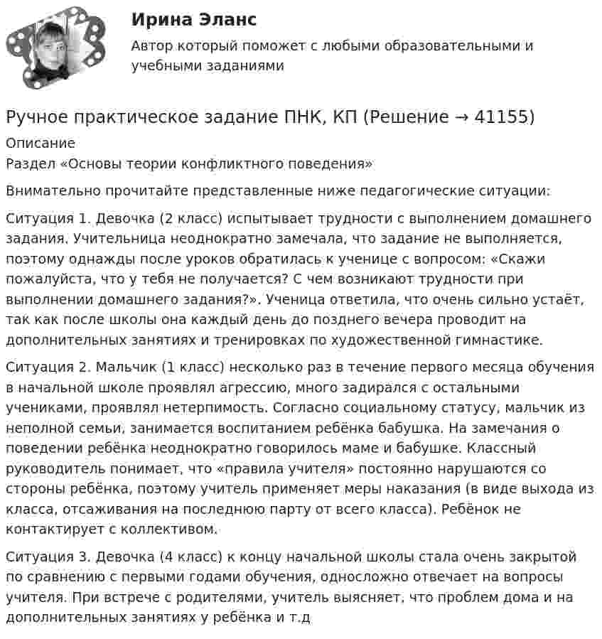      
          Описание
          Раздел «Основы теории конфликтного поведения» Внимательно прочитайте представленные ниже педагогические ситуации:Ситуация 1. Девочка (2 класс) испытывает трудности с выполнением домашнего задания. Учительница неоднократно замечала, что задание не выполняется, поэтому однажды после уроков обратилась к ученице с вопросом: «Скажи пожалуйста, что у тебя не получается? С чем возникают трудности при выполнении домашнего задания?». Ученица ответила, что очень сильно устаёт, так как после школы она каждый день до позднего вечера проводит на дополнительных занятиях и тренировках по художественной гимнастике.Ситуация 2. Мальчик (1 класс) несколько раз в течение первого месяца обучения в начальной школе проявлял агрессию, много задирался с остальными учениками, проявлял нетерпимость. Согласно социальному статусу, мальчик из неполной семьи, занимается воспитанием ребёнка бабушка. На замечания о поведении ребёнка неоднократно говорилось маме и бабушке. Классный руководитель понимает, что «правила учителя» постоянно нарушаются со стороны ребёнка, поэтому учитель применяет меры наказания (в виде выхода из класса, отсаживания на последнюю парту от всего класса). Ребёнок не контактирует с коллективом.Ситуация 3. Девочка (4 класс) к концу начальной школы стала очень закрытой по сравнению с первыми годами обучения, односложно отвечает на вопросы учителя. При встрече с родителями, учитель выясняет, что проблем дома и на дополнительных занятиях у ребёнка  и т.д  
            
            
            Ручное практическое задание ПДО (Психология общения)_НСПКРучное практическое задание ПНК, КПРучное практическое задание ПНК, КПРучное практическое задание ПНК, КП  ручное практическое задание. Психология общенияР. Хайлброннер, М. Алле и Л. Роббинс о предмете экономической теорииРыбак, несмотря на запрет, отправился ловить рыбу на покрытую льдом реку. Толщина льда d = 10 см, плотность льда ρл = 900 кг/м3, масса рыбака m = 100 кг. Из-за ледокола лёд раскололся. На льдину какой минимальной площади должен встать Русский язык СОО НСПК Тестовые вопросы к разделу 2Русский язык СОО НСПК Тестовые вопросы к разделу 3Русский язык СОО Тест 4 (тестовые вопросы к разделу 4) НСПК после 9 класса (отличаются от теста 4 после 11 класса - смотрите вопросы в описании)Русский язык СОО Тест 5 (тестовые вопросы к разделу 5) НСПК после 9 класса (смотрите вопросы в описании)💯 Русский язык [Тема 10-18] (ответы на тесты Синергия / МОИ / МТИ / МосАП, ноябрь 2023)Русского физика Александра Степановича Попова традиционно считают изобретателем ...РУТ МИИТ Статистика Вариант 1 (Задачи 1,9,25,35,43)