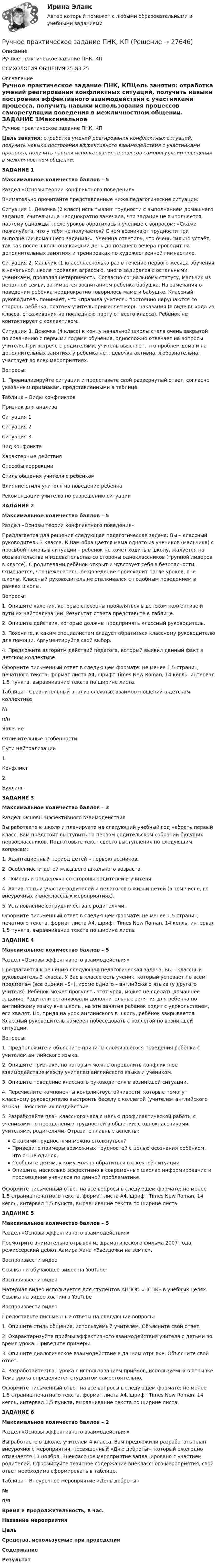     
          Описание
          Ручное практическое задание ПНК, КППСИХОЛОГИЯ ОБЩЕНИЯ 25 ИЗ 25 
          Оглавление
          Ручное практическое задание ПНК, КПЦель занятия: отработка умений реагирования конфликтных ситуаций, получить навыки построения эффективного взаимодействия с участниками процесса, получить навыки использования процессов саморегуляции поведения в межличностном общении. ЗАДАНИЕ 1Максимальное количество баллов – 5Раздел «Основы теории конфликтного поведения» Внимательно прочитайте представленные ниже педагогические ситуации:Ситуация 1. Девочка (2 класс) испытывает трудности с выполнением домашнего задания. Учительница неоднократно замечала, что задание не выполняется, поэтому однажды после уроков обратилась к ученице с вопросом: «Скажи пожалуйста, что у тебя не получается? С чем возникают трудности при выполнении домашнего задания?». Ученица ответила, что очень сильно устаёт, так как после школы она каждый день до позднего вечера проводит на дополнительных занятиях и тренировках по художественной гимнастике.Ситуация 2. Мальчик (1 класс) несколько раз в течение первого месяца обучения в начальной школе проявлял агрессию, много задирался с остальными учениками, проявлял нетерпимость. Согласно социальному статусу, мальчик из неполной семьи, занимается воспитанием ребёнка бабушка. На замечания о поведении ребёнка неоднократно говорилось маме и бабушке. Классный руководитель понимает, что «правила учителя» постоянно нарушаются со стороны ребёнка, поэтому учитель применяет меры наказания (в виде выхода из класса, отсаживания на последнюю парту от всего класса). Ребёнок не контактирует с коллективом.Ситуация 3. Девочка (4 класс) к концу начальной школы стала очень закрытой по сравнению с первыми годами обучения, односложно отвечает на вопросы учителя. При встрече с родителями, учитель выясняет, что проблем дома и на дополнительных занятиях у ребёнка нет, девочка активна, любознательна, участвует во всех мероприятиях.Вопросы:1.                  Проанализируйте ситуации и представьте свой развернутый ответ, согласно указанным признакам, представленными в таблице. Таблица – Виды конфликтов   Признак для анализа Ситуация 1 Ситуация 2 Ситуация 3   Вид конфликта      Характерные действия      Способы коррекции      Стиль общения учителя с ребёнком      Влияние стиля учителя на поведение ребёнка      Рекомендации учителю по разрешению ситуации       ЗАДАНИЕ 2Максимальное количество баллов – 5 Раздел «Основы теории конфликтного поведения» Предлагается для решения следующая педагогическая задача: Вы – классный руководитель 3 класса. К Вам обращается мама одного из учеников (мальчика) с просьбой помочь в ситуации – ребёнок не хочет ходить в школу, жалуется на обзывательства и издевательства со стороны одноклассников (группой лидеров в классе). С родителями ребёнок открыт и чувствует себя в безопасности. Отмечается, что нежелательное поведение происходит после уроков, вне школы. Классный руководитель не сталкивался с подобным поведением в рамках школы.Вопросы:1.                  Опишите явления, которые способны проявляться в детском коллективе и пути их нейтрализации. Результат ответа представьте в таблице.2.                  Опишите действия, которые должны предпринять классный руководитель.3.                  Поясните, к каким специалистам следует обратиться классному руководителю для помощи. Аргументируйте свой выбор.4.                  Предложите алгоритм действий педагога, который выявил данный факт в детском коллективе.Оформите письменный ответ в следующем формате: не менее 1,5 страниц печатного текста, формат листа А4, шрифт Times New Roman, 14 кегль, интервал 1,5 пункта, выравнивание текста по ширине листа. Таблица – Сравнительный анализ сложных взаимоотношений в детском коллективе  №п/п Явление Отличительные особенности Пути нейтрализации   1. Конфликт     2. Буллинг    ЗАДАНИЕ 3Максимальное количество баллов – 3 Раздел: Основы эффективного взаимодействия Вы работаете в школе и планируете на следующий учебный год набрать первый класс. Вам предстоит выступить на первом родительском собрании будущих первоклассников. Подготовьте текст своего выступления по следующим вопросам:1.                  Адаптационный период детей – первоклассников.2.                  Особенности детей младшего школьного возраста.3.                  Помощь и поддержка со стороны родителей и учителя.4.                  Активность и участие родителей и педагогов в жизни детей (в том числе, во внеурочных и внеклассных мероприятиях).5.                  Установление сотрудничества с родителями. Оформите письменный ответ в следующем формате: не менее 1,5 страниц печатного текста, формат листа А4, шрифт Times New Roman, 14 кегль, интервал 1,5 пункта, выравнивание текста по ширине листа.  ЗАДАНИЕ 4Максимальное количество баллов – 5 Раздел «Основы эффективного взаимодействия» Предлагается к решению следующая педагогическая задача. Вы – классный руководитель 3 класса. У Вас в классе есть ученик, который успевает по всем предметам (все оценки «5»), кроме одного – английского языка (у другого учителя). Ребёнок может прогулять этот урок, может не сделать домашнее задание. Родители организовали дополнительные занятия для ребёнка по английскому языку вне школы, на эти занятия ребёнок ходит с удовольствием, его хвалят. Но, придя на урок английского в школу, ребёнок закрывается. Классный руководитель намерен побеседовать с коллегой по возникшей ситуации.Вопросы:1.                  Предположите и объясните причины сложившегося поведения ребёнка с учителем английского языка.2.                  Опишите признаки, по которым можно определить конфликтное взаимодействие между учителем английского языка и учеником.3.                  Опишите поведение классного руководителя в возникшей ситуации.4.                  Перечислите компоненты конфликтоустойчивости, которые помогут классному руководителю выстроить беседу с коллегой (учителем английского языка). Поясните их воздействие.5.                  Разработайте план классного часа с целью профилактической работы с учениками по преодолению трудностей в общении: с одноклассниками, учителями, родителями. Отразите главные аспекты:         С какими трудностями можно столкнуться?         Приведите примеры возможных трудностей с целью осознания ребёнком, что он не одинок.         Сообщите детям, к кому можно обратиться в сложной ситуации.         Опишите, насколько эффективно в современных школах информирование и просвещение учеников по данной проблематике. Оформите письменный ответ на все вопросы в следующем формате: не менее 1,5 страниц печатного текста, формат листа А4, шрифт Times New Roman, 14 кегль, интервал 1,5 пункта, выравнивание текста по ширине листа. ЗАДАНИЕ 5Максимальное количество баллов – 5 Раздел «Основы эффективного взаимодействия» Посмотрите внимательно отрывок из драматического фильма 2007 года, режиссёрский дебют Аамира Хана «Звёздочки на земле».  Воспроизвести видео   Ссылка на обучающее видео на YouTubeВоспроизвести видеоМатериал видео используется для студентов АНПОО «НСПК» в учебных целях. Ссылка на видео хостинга YouTubеВоспроизвести видеоПредоставьте письменные ответы на следующие вопросы:1.                  Опишите стиль общения, используемый учителем. Объясните свой ответ.2.                  Охарактеризуйте приёмы эффективного взаимодействия учителя с детьми во время урока. Приведите примеры.3.                  Опишите диалогическое взаимодействие в данном отрывке. Объясните свой ответ.4.                  Разработайте план урока с использованием приёмов, используемых в отрывке. Тема урока определяется студентом самостоятельно. Оформите письменный ответ на все вопросы в следующем формате: не менее 1,5 страниц печатного текста, формат листа А4, шрифт Times New Roman, 14 кегль, интервал 1,5 пункта, выравнивание текста по ширине листа.  ЗАДАНИЕ 6Максимальное количество баллов – 2 Раздел «Основы эффективного взаимодействия» Вы работаете в школе, учителем 4 класса. Вам предложили разработать план внеурочного мероприятия, посвященный «Дню доброты», который ежегодно отмечается 13 ноября. Внеклассное мероприятие запланировано с участием родителей. Сформируйте тезисное содержание внеклассного мероприятия, свой ответ необходимо сформировать в таблице.Таблица – Внеурочное мероприятие «День доброты»  №п/п Время и продолжительность, в час. Название мероприятия Цель Средства, используемые при проведении Содержание  Результат                    
            
            
            Ручное практическое задание ПНК, КПРучное практическое задание ПНК, КПРучное практическое задание ПНК, КП  ручное практическое задание. Психология общенияР. Хайлброннер, М. Алле и Л. Роббинс о предмете экономической теорииРыбак, несмотря на запрет, отправился ловить рыбу на покрытую льдом реку. Толщина льда d = 10 см, плотность льда ρл = 900 кг/м3, масса рыбака m = 100 кг. Из-за ледокола лёд раскололся. На льдину какой минимальной площади должен встать РыбГАТУ эконометрика Практическая часть Вариант 5 (2 задания) В следующей таблице приведены статистические данные по располагаемому доходу домохозяйств Русский язык СОО НСПК Тестовые вопросы к разделу 3Русский язык СОО Тест 4 (тестовые вопросы к разделу 4) НСПК после 9 класса (отличаются от теста 4 после 11 класса - смотрите вопросы в описании)Русский язык СОО Тест 5 (тестовые вопросы к разделу 5) НСПК после 9 класса (смотрите вопросы в описании)💯 Русский язык [Тема 10-18] (ответы на тесты Синергия / МОИ / МТИ / МосАП, ноябрь 2023)Русского физика Александра Степановича Попова традиционно считают изобретателем ...РУТ МИИТ Статистика Вариант 1 (Задачи 1,9,25,35,43)Ручная практическая работа по психологии общения