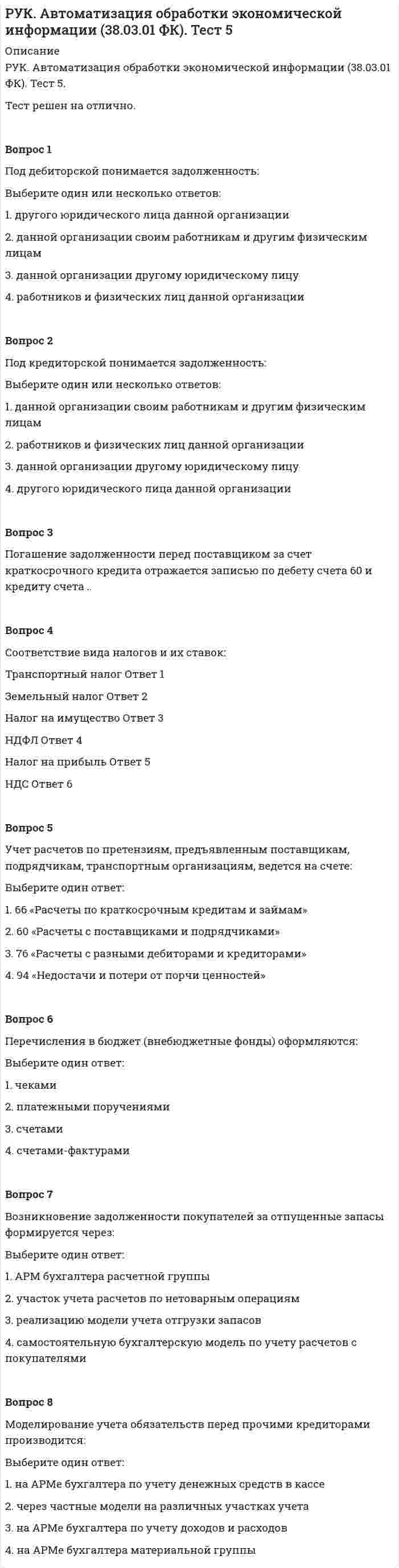      
          Описание
          РУК. Автоматизация обработки экономической информации (38.03.01 ФК). Тест 6.Тест решен на отлично.Вопрос 1К основным средствам относятся активы, если:Выберите один или несколько ответов: 1. объект способен приносить организации экономические выгоды в будущем 2. в производственном цикле они используются один год 3. организацией предполагается последующая перепродажа данных активов  4. организацией не предполагается последующая перепродажа данных активов Вопрос 2Считаются подрядными следующие виды ремонтных работ:Выберите один ответ: 1. любым из вышеуказанных  2. выполненные работниками организации 3. выполненные привлеченными организациями  4. выполненные вспомогательными производствамиВопрос 3Основные средства в балансе отражаются по стоимости:Выберите один ответ: 1. инвентарной 2. первоначальной 3. остаточной  4. восстановительнойВопрос 4Стоимость основных средств не может быть изменена в случае их:Выберите один ответ: 1. дооборудования 2. модернизации 3. ремонта  4. реконструкцииВопрос 5В целях обложения налогом на прибыль амортизация по объектам основных средств начисляется методом:Выберите один ответ: 1. линейным  2. пропорционально объему продукции 3. списания стоимости по сумме чисел лет срока полезного использования 4. уменьшаемого остаткаВопрос 6На счете 01 «Основные средства» движение основных средств отражается по стоимости:Выберите один ответ: 1. остаточной 2. первоначальной и восстановительной  3. сметной 4. нормативнойВопрос 7К бухгалтерскому учету основные средства, полученные в качестве вклада в уставный капитал организации, принимаются:Выберите один ответ: 1. по рыночной стоимости 2. по остаточной стоимости 3. по восстановительной стоимости 4. по согласованной стоимости Вопрос 8Затраты по восстановлению объектов основных средств путем их модернизации и реконструкции учитываются на счете:Выберите один ответ: 1. 20 «Основное производство» 2. 23 «Вспомогательные производства» 3. 44 «Расходы на продажу» 4. 08 «Вложения во внеоборотные активы» Вопрос 9Единицей бухгалтерского учета основных средств является ..... .....Вопрос 10Для оценки нематериальных активов в балансе используется стоимость:Выберите один ответ: 1. рыночная стоимость 2. стоимость приобретения  3. первоначальная стоимость 4. остаточная стоимость    
            
            
            РУК. Автоматизация обработки экономической информации (38.03.01 ФК). Тест 6РУК. Автоматизация обработки экономической информации (38.03.01 ФК). Тест 7РУК. Автоматизация обработки экономической информации (38.03.01 ФК). Тест 8РУК. БУХГАЛТЕРСКИЙ ФИНАНСОВЫЙ УЧЕТ. Практическое задание № 5. ТЕМА 5. УЧЕТ ТРУДА И ЗАРАБОТНОЙ ПЛАТЫРУК. БУХГАЛТЕРСКИЙ ФИНАНСОВЫЙ УЧЕТ. Практическое задание №9. ТЕМА 9. УЧЕТ КАПИТАЛА И ЦЕЛЕВОГО ФИНАНСИРОВАНИЯРУК. Корпоративные финансы (38.03.01 МЫТ ФК). Тест 1РУК. Менеджмент (38.03.01 МЫТ ФК). Тест1.РОСДИСТАНТ Электротехника и электроника 1.1. Элементы и режимы работы электрической цепи. Промежуточный тест 1Росдистатнт Тесты Электроэнергетические системы и сетиРоссия и государства, сформировавшиеся из республик бывшего СССР, согласно классификации Организации Объединенных Наций, относятся к …Россия начала XX в. …РУДН Латинский язык - Микроконтроль 1РУК. Автоматизация обработки экономической информации (38.03.01 ФК). Тест 3РУК. Автоматизация обработки экономической информации (38.03.01 ФК). Тест 4