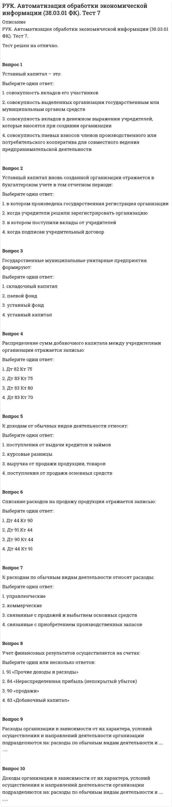      
          Описание
          РУК. Автоматизация обработки экономической информации (38.03.01 ФК). Тест 8.Тест решен на отлично.Вопрос 1Работники бухгалтерии обязаны распечатывать следующие регистры:Выберите один ответ: 1. анализ счета по субконто 2. кассовую книгу 3. анализ счета  4. журналы ордераВопрос 2Бухгалтерский баланс является … формой выходной сводной информации: Выберите один ответ: 1. товарной 2. специализированной 3. регламентированной 4. первичной Вопрос 3Внесение исправлений в проведенные документы, сформированные в прошлом отчетном периоде:Выберите один ответ: 1. не допускается 2. допускается, при условии корректировки форм отчетности периода, к которому относятся изменения 3. допускается 4. допускается, только в текущем периоде Вопрос 4При формировании бухгалтерской отчетности обеспечивается соблюдение следующих требований:Выберите один ответ: 1. датирование отчетности и наличия подписей руководителя и главного бухгалтера  2. взаимосвязи данных текущего учета и отчетности, признания активов, доходов и расходов, непрерывности хозяйственной деятельности 3. сопоставимость, лаконичность, целостность 4. достоверности, нейтральности, последовательности, сопоставимости, существенностиВопрос 5Годовая бухгалтерская отчетность предоставляется в течение:Выберите один ответ: 1. 120 дней по окончании года 2. 30 дней по окончании года 3. 60 дней по окончании года 4. 90 дней по окончании года Вопрос 6Промежуточную отчетность организация должна предоставить не позднее:Выберите один ответ: 1. 90 дней 2. 3 дней 3. 30 дней  4. 15 днейВопрос 7Организации обязаны составлять бухгалтерскую отчетность на основе:Выберите один ответ: 1. бухгалтерского (синтетического и аналитического) учета  2. оперативного учета 3. статистического учета 4. налогового учетаВопрос 8Объем бухгалтерской отчетности определяется:Выберите один или несколько ответов: 1. Положением по бухгалтерскому учету «Учетная политика организации»  2. Федеральным законом «О бухгалтерском учете» 3. Положением по бухгалтерскому учету «Доходы организации» 4. Положением по бухгалтерскому учету «Бухгалтерская отчетность организации   
            
            
            РУК. Автоматизация обработки экономической информации (38.03.01 ФК). Тест 8РУК. БУХГАЛТЕРСКИЙ ФИНАНСОВЫЙ УЧЕТ. Практическое задание № 5. ТЕМА 5. УЧЕТ ТРУДА И ЗАРАБОТНОЙ ПЛАТЫРУК. БУХГАЛТЕРСКИЙ ФИНАНСОВЫЙ УЧЕТ. Практическое задание №9. ТЕМА 9. УЧЕТ КАПИТАЛА И ЦЕЛЕВОГО ФИНАНСИРОВАНИЯРУК. Корпоративные финансы (38.03.01 МЫТ ФК). Тест 1РУК. Менеджмент (38.03.01 МЫТ ФК). Тест1.РУК. Менеджмент (38.03.01 МЫТ ФК). Тест 10РУК. Менеджмент (38.03.01 МЫТ ФК). Тест 2. Россия и государства, сформировавшиеся из республик бывшего СССР, согласно классификации Организации Объединенных Наций, относятся к …Россия начала XX в. …РУДН Латинский язык - Микроконтроль 1РУК. Автоматизация обработки экономической информации (38.03.01 ФК). Тест 3РУК. Автоматизация обработки экономической информации (38.03.01 ФК). Тест 4РУК. Автоматизация обработки экономической информации (38.03.01 ФК). Тест 5РУК. Автоматизация обработки экономической информации (38.03.01 ФК). Тест 6