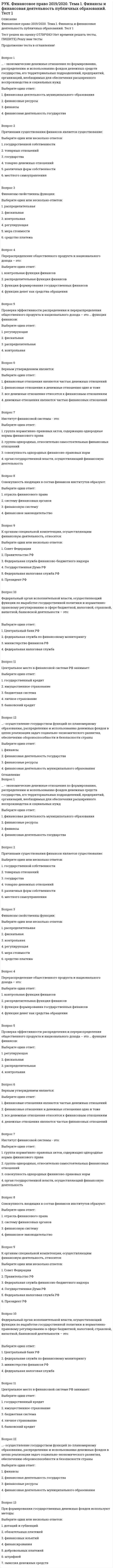      
          Описание
          РУК. Финансы. Тест 1. Тест решен на отлично.Вопрос 1Финансы возникли с …Выберите один ответ: 1. появлением государства  2. развитием товарно-денежных отношений  3. расширением связей с государствами  4. усилением функций государства Вопрос 2Финансы возникли и функционируют в процессе …Выберите один ответ: 1. распределения  2. потребления  3. производства  4. обмена Вопрос 3Предмет изучения финансов как науки - … Выберите один ответ: 1. финансово-денежные отношения  2. формирование денежных фондов  3. движение денежных средств  4. отношения между субъектами хозяйствования Вопрос 4Финансы представляют собой ….. отношенияВыберите один ответ: 1. денежные  2. товарные  3. кредитные  4. производственные  Вопрос 5К функциям финансов относятсяВыберите один ответ: 1. фискальная  2. рисковая  3. распределительная  4. сберегательная  5. воспроизводственная Вопрос 6Финансовыми являются взаимоотношения между предприятиями и … Выберите один ответ: 1. работниками по оплате труда  2. торговли и покупателями  3. государством при уплате налогов  4. банками по уплате процентов за кредит Вопрос 7Свойство финансов отображать воспроизводственный процесс и сигнализировать» о том, как складываются распределительные пропорции, обеспечивается ли непрерывность воспроизводственного процесса, обусловливает выполнение финансами … функцииВыберите один ответ: 1. контрольной  2. распределительной  3. страховой  4. перераспределительной  5. сигнальной Вопрос 8Использование финансовых ресурсов органов государственной власти и местного самоуправления осуществляется в виде …Выберите один или несколько ответов: 1. муниципальных расходов  2. денежных накоплений  3. государственных расходов  4. размещения государственных и муниципальных облигаций Вопрос 9Обеспечение органов государственной власти денежными средствами, необходимыми для выполнения возложенных на них функций, является специфическим назначением …Выберите один ответ: 1. международных финансов  2. финансов государства  3. финансов некоммерческих организаций  4. финансов индивидуальных предпринимателей Вопрос 10С помощью финансов государства органы государственной власти осуществляют …Выберите один или несколько ответов: 1. поддержку развития приоритетных отраслей экономики  2. регулирование социально-экономического развития отдельных территорий страны  3. помощь беднейшим слоям населения  4. государственное регулирование финансов некоммерческих организаций  5. формирование фондов денежных средств, необходимых для выполнения возложенных на них функций Вопрос 11Денежные средства, предназначенные для производственно-торгового процесса, представляют собой финансовые …Ответ:  Вопрос 12Децентрализованные фонды – это …Выберите один ответ: 1. фонды медицинского страхования  2. фонды предприятия  3. резервные фонды страховых организаций  4. местный бюджет  5. Государственный бюджет  Вопрос 13Общей чертой для экономических категорий «финансы» и «кредит» является то, что они формируются …Выберите один ответ:Вопрос 14Экономические категории «финансы» и «заработная плата» объединяет следующее …Выберите один ответ:Вопрос 15Публичными финансами являются …Выберите один ответ:Вопрос 16Базовым звеном финансовой системы, являющимся первичным источником финансовых ресурсов, выступают финансы …Вопрос 17Основная роль в финансовой системе принадлежит финансам …Выберите один ответ:Вопрос 18Финансовая система государства отражает … Выберите один ответ:Вопрос 19К централизованным финансовым ресурсам не относятся …Выберите один ответ:Вопрос 20Не является звеном финансовой системы …Выберите один ответ: 
          Оглавление
          Вопрос 1Финансы возникли с …Выберите один ответ: 1. появлением государства  2. развитием товарно-денежных отношений  3. расширением связей с государствами  4. усилением функций государства Вопрос 2Финансы возникли и функционируют в процессе …Выберите один ответ: 1. распределения  2. потребления  3. производства  4. обмена Вопрос 3Предмет изучения финансов как науки - … Выберите один ответ: 1. финансово-денежные отношения  2. формирование денежных фондов  3. движение денежных средств  4. отношения между субъектами хозяйствования Вопрос 4Финансы представляют собой ….. отношенияВыберите один ответ: 1. денежные  2. товарные  3. кредитные  4. производственные  Вопрос 5К функциям финансов относятсяВыберите один ответ: 1. фискальная  2. рисковая  3. распределительная  4. сберегательная  5. воспроизводственная Вопрос 6Финансовыми являются взаимоотношения между предприятиями и … Выберите один ответ: 1. работниками по оплате труда  2. торговли и покупателями  3. государством при уплате налогов  4. банками по уплате процентов за кредит Вопрос 7Свойство финансов отображать воспроизводственный процесс и сигнализировать» о том, как складываются распределительные пропорции, обеспечивается ли непрерывность воспроизводственного процесса, обусловливает выполнение финансами … функцииВыберите один ответ: 1. контрольной  2. распределительной  3. страховой  4. перераспределительной  5. сигнальной Вопрос 8Использование финансовых ресурсов органов государственной власти и местного самоуправления осуществляется в виде …Выберите один или несколько ответов: 1. муниципальных расходов  2. денежных накоплений  3. государственных расходов  4. размещения государственных и муниципальных облигаций Вопрос 9Обеспечение органов государственной власти денежными средствами, необходимыми для выполнения возложенных на них функций, является специфическим назначением …Выберите один ответ: 1. международных финансов  2. финансов государства  3. финансов некоммерческих организаций  4. финансов индивидуальных предпринимателей Вопрос 10С помощью финансов государства органы государственной власти осуществляют …Выберите один или несколько ответов: 1. поддержку развития приоритетных отраслей экономики  2. регулирование социально-экономического развития отдельных территорий страны  3. помощь беднейшим слоям населения  4. государственное регулирование финансов некоммерческих организаций  5. формирование фондов денежных средств, необходимых для выполнения возложенных на них функций Вопрос 11Денежные средства, предназначенные для производственно-торгового процесса, представляют собой финансовые …Ответ:  Вопрос 12Децентрализованные фонды – это …Выберите один ответ: 1. фонды медицинского страхования  2. фонды предприятия  3. резервные фонды страховых организаций  4. местный бюджет  5. Государственный бюджет  Вопрос 13Общей чертой для экономических категорий «финансы» и «кредит» является то, что они формируются …Выберите один ответ: 1. за счет временно свободных средств  2. на платной основе  3. на возвратной основе  4. в процессе перераспределении национального дохода Вопрос 14Экономические категории «финансы» и «заработная плата» объединяет следующее …Выберите один ответ: 1. компенсационный характер  2. использование на удовлетворение потребностей юридических лиц  3. участие в формировании национального дохода посредством налоговой системы  4. использование денежных средств на удовлетворение потребностей физических лиц Вопрос 15Публичными финансами являются …Выберите один ответ: 1. финансы муниципальных предприятий и организаций  2. финансы учреждений образования и культуры  3. финансы коммерческих предприятий и организаций  4. государственный бюджет Вопрос 16Базовым звеном финансовой системы, являющимся первичным источником финансовых ресурсов, выступают финансы …Вопрос 17Основная роль в финансовой системе принадлежит финансам …Выберите один ответ: 1. предприятий  2. населения  3. государственным  4. страховым Вопрос 18Финансовая система государства отражает … Выберите один ответ: 1. механизм формирования и использования фондов денежных средств  2. экономический строй общества  3. политический строй общества  4. распределение прав собственности в обществе Вопрос 19К централизованным финансовым ресурсам не относятся …Выберите один ответ: 1. средства государственного кредита  2. средства, аккумулируемые в государственной бюджетной системе  3. внебюджетные социальные фонды  4. денежные фонды хозяйствующих субъектов Вопрос 20Не является звеном финансовой системы …Выберите один ответ: 1. государственный кредит  2. коммерческие предприятия  3. Пенсионный фонд РФ  4. Центральный банк РФ  
            
            
            РУК. Финансы. Тест 1РУК. ЭКОНОМИКА ПРЕДПРИЯТИЯ (ОРГАНИЗАЦИИ)(38.03.01 МЫТ ФК). Тест 2РУК. ЭКОНОМИКА ПРЕДПРИЯТИЯ (ОРГАНИЗАЦИИ)(38.03.01 МЫТ ФК). Тест 3РУК. ЭКОНОМИКА ПРЕДПРИЯТИЯ (ОРГАНИЗАЦИИ)(38.03.01 МЫТ ФК). Тест 4РУК. ЭКОНОМИКА ПРЕДПРИЯТИЯ (ОРГАНИЗАЦИИ)(38.03.01 МЫТ ФК). ЭкзаменРусский методика преподавания практическая 1 НСПКРусский методика преподавания практическая 2 НСПКРуководитель коллектива, который пользуется данной ему служебной властью, является … лидеромРУК. Теория принятия решений и управления рисками (38.03.01 МЫТ). Итоговый тестРУК. Теория принятия решений и управления рисками (38.03.01 МЫТ). Тема 3. Принятие решения в условиях определенности. Тест 3РУК. Теория принятия решений и управления рисками (38.03.01 МЫТ). Тема 4. Принятие решения в условиях риска. Тест 4РУК. Теория принятия решений и управления рисками (38.03.01 МЫТ). Тест 1РУК. Физическая культура и спорт (элективные дисциплины). ЗАЧЕТРУК. Физическая культура и спорт (элективные дисциплины). Тест №2. Тема 2.Социально-биологические основы физической культуры