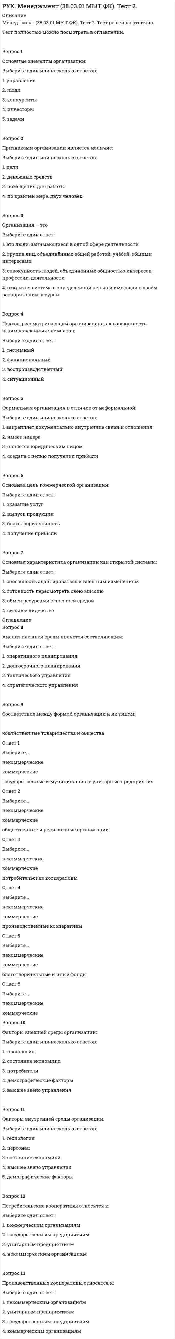      
          Описание
          Менеджмент (38.03.01 МЫТ ФК). Тест 3. Тест решен на отлично.Тест полностью можно посмотреть в оглавлении.Вопрос 1Упорядоченная совокупность взаимосвязанных элементов, находящихся в устойчивых отношениях, обеспечивающих функционирование предприятия как единого целого - … … .Вопрос 2Соответствие между видами организационных структур и их типами:  проектные Ответ 1Выберите...адаптивныебюрократические    линейные Ответ 2Выберите...адаптивныебюрократические    линейно-функциональные Ответ 3Выберите...адаптивныебюрократические    дивизиональные Ответ 4Выберите...адаптивныебюрократические    матричные Ответ 5Выберите...адаптивныебюрократические    конгломератные Ответ 6Выберите...адаптивныебюрократические Вопрос 3Норма управляемости выражается в количестве:Выберите один ответ:1. принципов2. подчиненных 3. функций4. подразделенийВопрос 4Соответствие между типами структур и их характеристиками:  функциональная Ответ 1Выберите...структура управления, ориентированная на решение новых задачструктура управления, которая легко адаптируется к изменениям внешней средыструктура, в которой за основу берется конечный результат: продукт, потребитель или рынокструктура, при которой процесс управления организуется в соответствии с задачами, решаемыми подразделениямиструктура управления, строящаяся на основе подчинения нижестоящего подразделения вышестоящему    дивизиональная Ответ 2Выберите...структура управления, ориентированная на решение новых задачструктура управления, которая легко адаптируется к изменениям внешней средыструктура, в которой за основу берется конечный результат: продукт, потребитель или рынокструктура, при которой процесс управления организуется в соответствии с задачами, решаемыми подразделениямиструктура управления, строящаяся на основе подчинения нижестоящего подразделения вышестоящему    линейная Ответ 3Выберите...структура управления, ориентированная на решение новых задачструктура управления, которая легко адаптируется к изменениям внешней средыструктура, в которой за основу берется конечный результат: продукт, потребитель или рынокструктура, при которой процесс управления организуется в соответствии с задачами, решаемыми подразделениямиструктура управления, строящаяся на основе подчинения нижестоящего подразделения вышестоящему 
          Оглавление
          Вопрос 5Распределение обязанностей в организации по функциональному признаку:Выберите один ответ:1. создание отделов по производству, маркетингу, кадрам, финансовым вопросам 2. создание цехов по производству различных видов продукции3. создание отделов, равных по численности4. создание филиалов предприятия в различных городахВопрос 6Преимущества матричной структуры управления:Выберите один или несколько ответов:1. усиление управленческой вертикали2. гибкость и адаптивность системы 3. эффективное использование интеллектуальных ресурсов 4. межфункциональная интеграция деятельности 5. упрощение управленческих коммуникацийВопрос 7Форма отношений между руководителем и его подчиненными:Выберите один ответ:1. коллегиальная2. линейная 3. функциональная4. параллельнаяВопрос 8Совокупность прав, обязанностей и ответственности, позволяющих менеджеру самостоятельно принимать решения, отдавать распоряжения – это ... ... .Вопрос 9Делегирование полномочий состоит в:Выберите один ответ:1. поручении подчиненному принять какое-либо решение2. установлении приоритетов для работников3. передаче ответственности на нижний уровень управления4. передаче властных полномочий менеджерам низшего звена Вопрос 10Основная цель делегирования полномочий:Выберите один или несколько ответов:1. проверка квалификации сотрудников2. оптимальное решение комплексной задачи 3. сохранение «группового» стиля работы4. вовлечение персонала в процесс управления ﻿Вопрос 11Делегирование полномочий - составная часть:Выберите один ответ:1. концентрации власти2. бюрократизации системы управления3. децентрализации системы управления 4. централизации власти 
            
            
            РУК. Менеджмент (38.03.01 МЫТ ФК). Тест 3РУК. Менеджмент (38.03.01 МЫТ ФК). Тест 4РУК. Менеджмент (38.03.01 МЫТ ФК). Тест 5РУК. Менеджмент (38.03.01 МЫТ ФК). Тест 6. РУК. Менеджмент (38.03.01 МЫТ ФК). Тест 8РУК. Менеджмент (38.03.01 МЫТ ФК). Тест 9Руководитель D имеет хорошие коммуникационные способности, но мало способен к творчеству и легко теряет терпение, если другие не могут самоорганизовать себя. Он может легко создавать команду и принимать коллективную решения. РУК. Автоматизация обработки экономической информации (38.03.01 ФК). Тест 7РУК. Автоматизация обработки экономической информации (38.03.01 ФК). Тест 8РУК. БУХГАЛТЕРСКИЙ ФИНАНСОВЫЙ УЧЕТ. Практическое задание № 5. ТЕМА 5. УЧЕТ ТРУДА И ЗАРАБОТНОЙ ПЛАТЫРУК. БУХГАЛТЕРСКИЙ ФИНАНСОВЫЙ УЧЕТ. Практическое задание №9. ТЕМА 9. УЧЕТ КАПИТАЛА И ЦЕЛЕВОГО ФИНАНСИРОВАНИЯРУК. Корпоративные финансы (38.03.01 МЫТ ФК). Тест 1РУК. Менеджмент (38.03.01 МЫТ ФК). Тест1.РУК. Менеджмент (38.03.01 МЫТ ФК). Тест 10