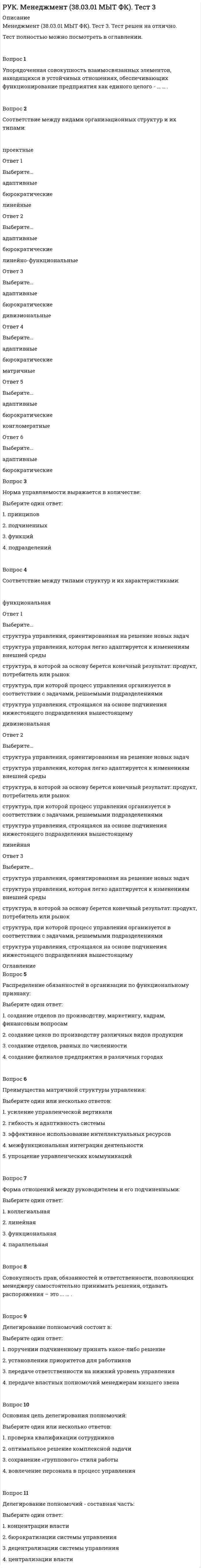      
          Описание
          Менеджмент (38.03.01 МЫТ ФК). Тест 4. Тест решен на отлично.Тест полностью можно посмотреть в оглавлении.Вопрос 1Самостоятельный и обособленный участок управленческой деятельности это -… .Вопрос 2Содержание и набор действий функций, осуществляемых в процессе управления, зависят от:Выберите один или несколько ответов:1. размера организации2. уровня организационной культуры3. состояния внешней среды4. типа организации 5. сферы деятельности организации Вопрос 3Суждение о возможных состояниях объекта в будущем, о сроках его существования:Выберите один ответ:1. анализ2. контроль3. прогнозирование 4. планированиеВопрос 4Соответствие между формами планирования и видами планов:  стратегическое Ответ 1Выберите...краткосрочные планы отдельных мероприятийплан на долгосрочную перспективугодовой план предприятияретроспективный планпроизводственная программа    тактическое Ответ 2Выберите...краткосрочные планы отдельных мероприятийплан на долгосрочную перспективугодовой план предприятияретроспективный планпроизводственная программа    оперативное Ответ 3Выберите...краткосрочные планы отдельных мероприятийплан на долгосрочную перспективугодовой план предприятияретроспективный планпроизводственная программа  Вопрос 5Наибольшая детализация и конкретизация характерна для целей организации:Выберите один ответ:1. долгосрочных2. среднесрочных3. ежедневных4. краткосрочных  
          Оглавление
          Вопрос 6Цели организации должны:Выберите один ответ:1. задавать общие направления функционирования организации2. четко и конкретно фиксировать конечное состояние 3. задавать конкретные сроки выполнения4. определять ответственных за их достижениеВопрос 7Несуществующий вид контроля:Выберите один ответ:1. текущий2. предварительный3. запланированный 4. итоговыйВопрос 8Контроль в менеджменте необходим для:Выберите один ответ:1. составления отчёта о проделанной работе2. определения степени вознаграждения работника3. своевременной корректировки отклонений от плана 4. установления связей между подразделениями 
            
            
            РУК. Менеджмент (38.03.01 МЫТ ФК). Тест 4РУК. Менеджмент (38.03.01 МЫТ ФК). Тест 5РУК. Менеджмент (38.03.01 МЫТ ФК). Тест 6. РУК. Менеджмент (38.03.01 МЫТ ФК). Тест 8РУК. Менеджмент (38.03.01 МЫТ ФК). Тест 9Руководитель D имеет хорошие коммуникационные способности, но мало способен к творчеству и легко теряет терпение, если другие не могут самоорганизовать себя. Он может легко создавать команду и принимать коллективную решения. Руководитель коллектива, который пользуется данной ему служебной властью, является … лидеромРУК. Автоматизация обработки экономической информации (38.03.01 ФК). Тест 8РУК. БУХГАЛТЕРСКИЙ ФИНАНСОВЫЙ УЧЕТ. Практическое задание № 5. ТЕМА 5. УЧЕТ ТРУДА И ЗАРАБОТНОЙ ПЛАТЫРУК. БУХГАЛТЕРСКИЙ ФИНАНСОВЫЙ УЧЕТ. Практическое задание №9. ТЕМА 9. УЧЕТ КАПИТАЛА И ЦЕЛЕВОГО ФИНАНСИРОВАНИЯРУК. Корпоративные финансы (38.03.01 МЫТ ФК). Тест 1РУК. Менеджмент (38.03.01 МЫТ ФК). Тест1.РУК. Менеджмент (38.03.01 МЫТ ФК). Тест 10РУК. Менеджмент (38.03.01 МЫТ ФК). Тест 2. 
