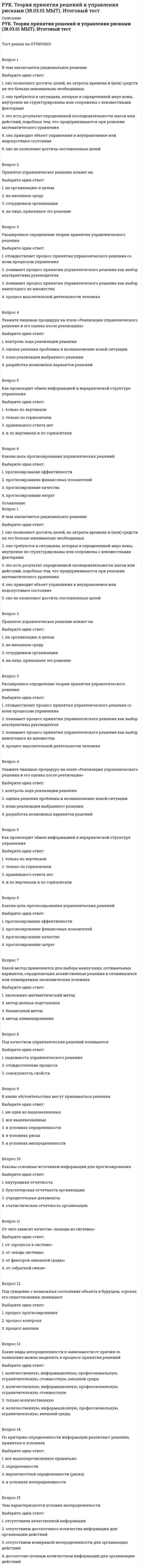      
          Описание
          РУК. Теория принятия решений и управления рисками (38.03.01 МЫТ). Тема 3. Принятие решения в условиях определенности. Тест 3Тест решен на ОТЛИЧНО!﻿Вопрос 1В каких обстоятельствах могут приниматься решенияВыберите один ответ: 1. ни один из вышеназванных 2. в условиях риска 3. все вышеназванные  4. в условиях неопределенности 5. в условиях определенностиВопрос 2Как можно пояснить такое обстоятельство как определенностьВыберите один ответ: 1. ситуация, когда необходимо принимать сиюминутные решения 2. когда руководитель в точности знает результат каждого из альтернативных вариантов выбора  3. когда невозможно оценить вероятность потенциальных результатов 4. когда руководитель и его подчиненный точно знают, что делать 5. ситуация, когда принимаются решения, результаты которых не являются определенными, но вероятность каждого результата известнаВопрос 3Какая информация менее надежнаВыберите один ответ: 1. динамическая информация 2. качественная информация 3. количественная информация  4. статистическая информацияВопрос 4Каковы основные источники информации для прогнозированияВыберите один ответ: 1. бухгалтерская отчетность организации  2. внутренняя отчетность 3. статистическая отчетность организации 4. учредительные документыВопрос 5Каковы основные принципы организации работ по прогнозированиюВыберите один ответ: 1. адресность, адекватность, анонимность, альтернативность 2. сбалансированность, параллельность, непрерывность, управляемость, прямоточность  3. сбалансированность, параллельность, динамичность, управляемость, прямоточность 4. адресность, адекватность, адаптивность, альтернативностьВопрос 6На каком этапе разработки управленческого решения прогнозируется развитие ситуацииВыберите один ответ: 1. определение целей 2. диагностика ситуации 3. анализ ситуации 4. разработка прогноза развития ситуации Вопрос 7От чего зависит качество «выхода из системы»Выберите один ответ: 1. от «входа системы» 2. от «процесса в системе»   3. от факторов «внешней среды» 4. от «обратной связи»Вопрос 8От чего зависит структура прогнозаВыберите один ответ: 1. от структуры управления  2. срока, на который он разрабатывается 3. от научно-технического развития 4. от деятельности организацииВопрос 9По критерию определенности информации различают решения, принятые в условияхВыберите один ответ: 1. определенности  2. все вышеперечисленное правильно 3. в условиях неопределенности 4. вероятностной определенности (риска)Вопрос 10Под суждение о возможных состояниях объекта в будущем, о сроках его существования, понимаютВыберите один ответ: 1. процесс контроля 2. процесс прогнозирования  3. процесс анализа  
            
            
            РУК. Теория принятия решений и управления рисками (38.03.01 МЫТ). Тема 3. Принятие решения в условиях определенности. Тест 3РУК. Теория принятия решений и управления рисками (38.03.01 МЫТ). Тема 4. Принятие решения в условиях риска. Тест 4РУК. Теория принятия решений и управления рисками (38.03.01 МЫТ). Тест 1РУК. Физическая культура и спорт (элективные дисциплины). ЗАЧЕТРУК. Физическая культура и спорт (элективные дисциплины). Тест №2. Тема 2.Социально-биологические основы физической культурыРУК. Финансовое право 2019/2020. Тема 1. Финансы и финансовая деятельность публичных образований. Тест 1РУК. Финансы. Тест 1РУК. Менеджмент (38.03.01 МЫТ ФК). Тест 4РУК. Менеджмент (38.03.01 МЫТ ФК). Тест 5РУК. Менеджмент (38.03.01 МЫТ ФК). Тест 6. РУК. Менеджмент (38.03.01 МЫТ ФК). Тест 8РУК. Менеджмент (38.03.01 МЫТ ФК). Тест 9Руководитель D имеет хорошие коммуникационные способности, но мало способен к творчеству и легко теряет терпение, если другие не могут самоорганизовать себя. Он может легко создавать команду и принимать коллективную решения. Руководитель коллектива, который пользуется данной ему служебной властью, является … лидером