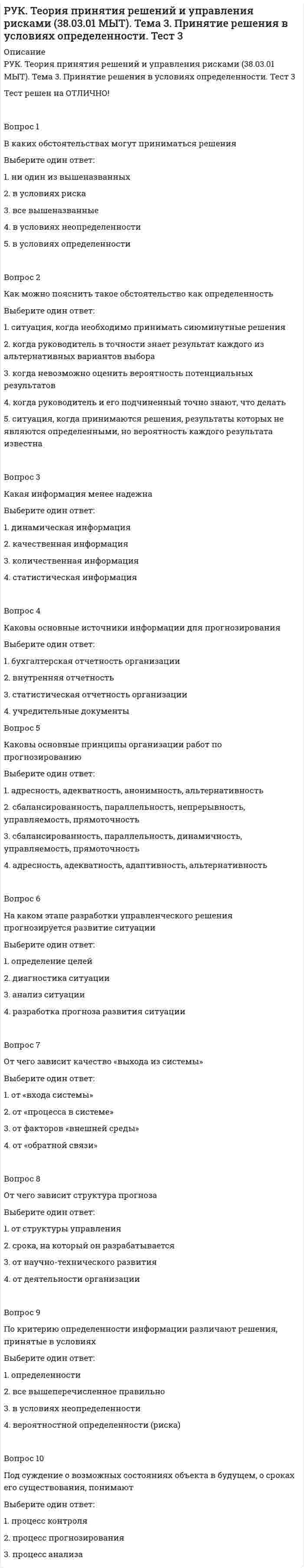      
          Описание
          РУК. Теория принятия решений и управления рисками (38.03.01 МЫТ). Тема 4. Принятие решения в условиях риска. Тест 4Тест решен на ОТЛИЧНО!﻿Вопрос 1Какая из причин наиболее часто приводит к возникновению неопределенности при разработке управленческих решений в организацииВыберите один ответ: 1. поломка компьютера 2. плохое настроения руководителя 3. отсутствие полной и достоверной информации Вопрос 2Какие виды неопределенности в зависимости от причин ее появления можно выделить в процессе принятия решенийВыберите один ответ: 1. количественную, информационную, профессиональную, ограничительную, стоимостную 2. количественную, информационную, профессиональную, ограничительную, стоимостную, внешней среды 3. только количественную 4. количественную, информационную, профессиональную, ограничительную, внешней среды Вопрос 3Какие виды неопределенности в зависимости от причин ее появления можно выделить в процессе принятия решенийВыберите один ответ: 1. количественную, информационную, профессиональную, ограничительную, стоимостную, внешней среды 2. только количественную 3. количественную, информационную, профессиональную, ограничительную, стоимостную 4. количественную, информационную, профессиональную, ограничительную, внешней среды Вопрос 4На низком уровне неопределенности большее место занимают эффективные решения приВыберите один ответ: 1. стабильном и инновационном характере деятельности 2. стабильном и корректирующем характере деятельности  3. корректирующем и инновационном характере деятельностиВопрос 5Неопределенность при принятии решений может быть устранена полностью или частичноВыберите один ответ: 1. пятью способами 2. единственным способом  3. двумя способами 4. тремя способамиВопрос 6По критерию определенности информации различают решения, принятые в условияхВыберите один ответ: 1. в условиях неопределенности 2. вероятностной определенности (риска) 3. определенности  4. все вышеперечисленное правильноВопрос 7Предметом риска при принятии решений являются ресурсыВыберите один ответ: 1. только материальные ресурсы 2. материальных, финансовых, информационных, интеллектуальных или недополученных доходов, трудовых  3. материальных, информационных, интеллектуальных или недополученных доходов, трудовых 4. материальных, финансовых, информационных, интеллектуальных или недополученныхВопрос 8Условия риска при принятии управленческого решения – этоВыберите один ответ: 1. условия надежности 2. условия достоверности 3. условия неизмеримой неопределенности 4. условия определенности 5. условия измеримой неопределенности Вопрос 9Чем характеризуются условия неопределенностиВыберите один ответ: 1. достаточно полным количеством информации для организации действий 2. отсутствием качественной информации 3. отсутствием измеримой неопределенности для организации действий 4. отсутствием достаточного количества информации для организации действий Вопрос 10Чем характеризуются условия неопределенностиВыберите один ответ: 1. достаточно полным количеством информации для организации действий 2. отсутствием измеримой неопределенности для организации действий 3. отсутствием достаточного количества информации для организации действий  
            
            
            РУК. Теория принятия решений и управления рисками (38.03.01 МЫТ). Тема 4. Принятие решения в условиях риска. Тест 4РУК. Теория принятия решений и управления рисками (38.03.01 МЫТ). Тест 1РУК. Физическая культура и спорт (элективные дисциплины). ЗАЧЕТРУК. Физическая культура и спорт (элективные дисциплины). Тест №2. Тема 2.Социально-биологические основы физической культурыРУК. Финансовое право 2019/2020. Тема 1. Финансы и финансовая деятельность публичных образований. Тест 1РУК. Финансы. Тест 1РУК. ЭКОНОМИКА ПРЕДПРИЯТИЯ (ОРГАНИЗАЦИИ)(38.03.01 МЫТ ФК). Тест 2РУК. Менеджмент (38.03.01 МЫТ ФК). Тест 5РУК. Менеджмент (38.03.01 МЫТ ФК). Тест 6. РУК. Менеджмент (38.03.01 МЫТ ФК). Тест 8РУК. Менеджмент (38.03.01 МЫТ ФК). Тест 9Руководитель D имеет хорошие коммуникационные способности, но мало способен к творчеству и легко теряет терпение, если другие не могут самоорганизовать себя. Он может легко создавать команду и принимать коллективную решения. Руководитель коллектива, который пользуется данной ему служебной властью, является … лидеромРУК. Теория принятия решений и управления рисками (38.03.01 МЫТ). Итоговый тест