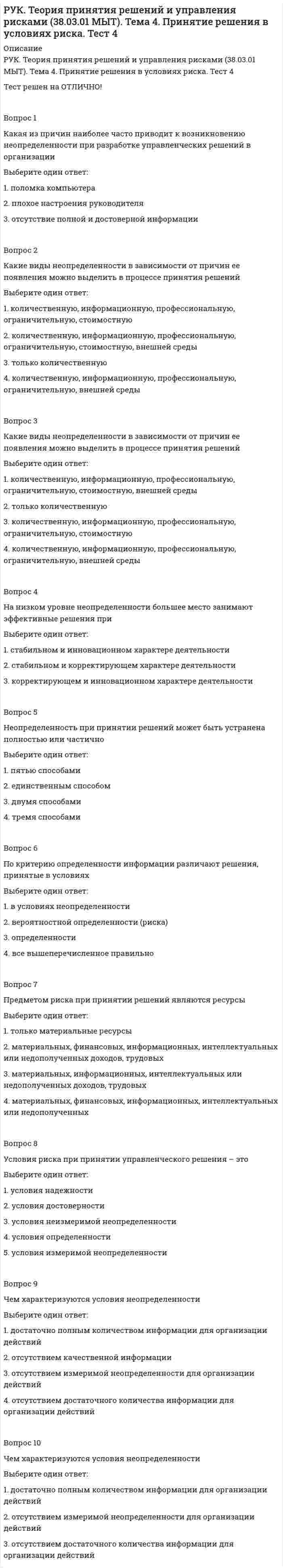      
          Описание
          РУК. Теория принятия решений и управления рисками (38.03.01 МЫТ). Тест 1Тест решен на отлично.Вопрос 1В чем заключается рациональное решениеВыберите один ответ: 1. это есть результат определенной последовательности шагов или действий, подобных тем, что предпринимаются при решении математического уравнения  2. оно позволяют достичь целей, но затраты времени и (или) средств на это больше минимально необходимых  3. оно требуются в ситуациях, которые в определенной мере новы, внутренне не структурированы или сопряжены с неизвестными факторами  4. оно приводит объект управления в неуправляемое или недопустимое состояние  5. оно не позволяют достичь поставленных целей Вопрос 2Какие бывают управленческие решенияВыберите один ответ: 1. простые, сложные  2. детерминированные, недетерминированные  3. объективные, субъективные  4. долгосрочные, краткосрочные  5. запрограммированные и незапрограммированные Вопрос 3Какова цель управленческого решенияВыберите один ответ: 1. выполнение менеджером своих обязанностей  2. систематизация работы организации  3. обеспечение движения к поставленным перед организацией задачам Вопрос 4Принятое управленческое решение влияет наВыберите один ответ: 1. на лицо, принявшее это решение  2. на внешнюю среду  3. на организацию в целом  4. сотрудников организации Вопрос 5Расширенное определение теории принятия управленческого решенияВыберите один ответ: 1. отождествляет процесс принятия управленческого решения со всем процессом управления  2. понимает процесс принятия управленческого решения как выбор альтернативы руководителя  3. процесс мыслительной деятельности человека  4. понимает процесс принятия управленческого решения как выбор наилучшего из множества Вопрос 6Расширенное определение теории принятия управленческого решенияВыберите один ответ: 1. процесс мыслительной деятельности человека  2. отождествляет процесс принятия управленческого решения со всем процессом управления  3. понимает процесс принятия управленческого решения как выбор наилучшего из множества  4. понимает процесс принятия управленческого решения как выбор альтернативы руководителя Вопрос 7Решение – этоВыберите один ответ: 1. процесс мыслительной деятельности человека  2. выбор альтернативы руководителем  3. результат выбора из нескольких возможных вариантов  4. выбор альтернативы Вопрос 8Рутинные (повторяющиеся) проблемы относятся к категорииВыберите один ответ: 1. структурированных  2. инновационных  3. неструктурированных Вопрос 9Укажите лишнюю процедуру на этапе «Реализация управленческого решения и его оценка после реализации»Выберите один ответ: 1. план реализации выбранного решения  2. контроль хода реализации решения  3. разработка возможных вариантов решений  4. оценка решения проблемы и возникновение новой ситуации Вопрос 10Цель управленческого решения заключается вВыберите один ответ: 1. удовлетворении потребностей сотрудников  2. принятии управленцем решения, чтобы выполнить обязанности, обусловленные занимаемой должностью  3. достижение поставленных перед организацией целей  4. принятии верного управленческого решения   
            
            
            РУК. Теория принятия решений и управления рисками (38.03.01 МЫТ). Тест 1РУК. Физическая культура и спорт (элективные дисциплины). ЗАЧЕТРУК. Физическая культура и спорт (элективные дисциплины). Тест №2. Тема 2.Социально-биологические основы физической культурыРУК. Финансовое право 2019/2020. Тема 1. Финансы и финансовая деятельность публичных образований. Тест 1РУК. Финансы. Тест 1РУК. ЭКОНОМИКА ПРЕДПРИЯТИЯ (ОРГАНИЗАЦИИ)(38.03.01 МЫТ ФК). Тест 2РУК. ЭКОНОМИКА ПРЕДПРИЯТИЯ (ОРГАНИЗАЦИИ)(38.03.01 МЫТ ФК). Тест 3РУК. Менеджмент (38.03.01 МЫТ ФК). Тест 6. РУК. Менеджмент (38.03.01 МЫТ ФК). Тест 8РУК. Менеджмент (38.03.01 МЫТ ФК). Тест 9Руководитель D имеет хорошие коммуникационные способности, но мало способен к творчеству и легко теряет терпение, если другие не могут самоорганизовать себя. Он может легко создавать команду и принимать коллективную решения. Руководитель коллектива, который пользуется данной ему служебной властью, является … лидеромРУК. Теория принятия решений и управления рисками (38.03.01 МЫТ). Итоговый тестРУК. Теория принятия решений и управления рисками (38.03.01 МЫТ). Тема 3. Принятие решения в условиях определенности. Тест 3