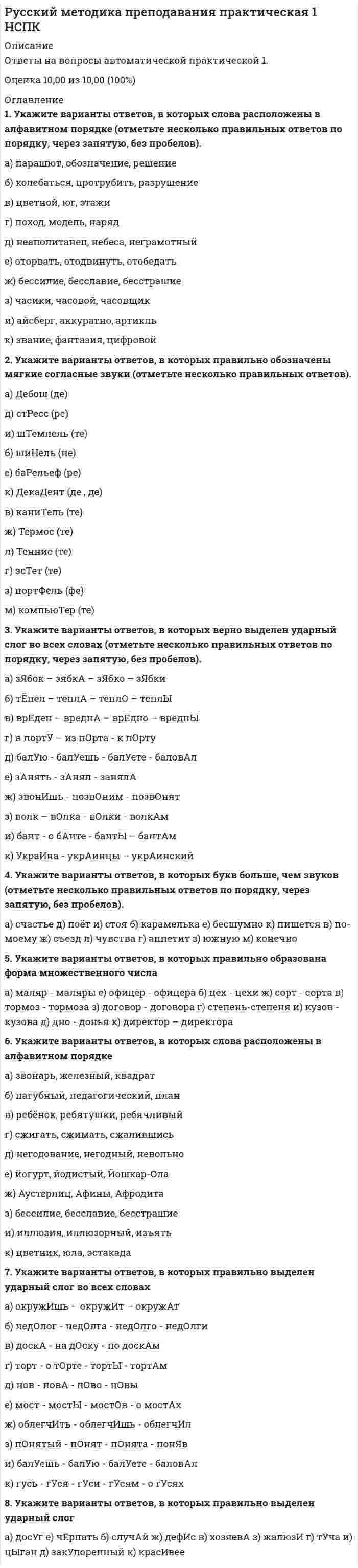     
          Описание
          Ответы на вопросы автоматической практической 2.Оценка 7,00 из 7,00 (100%) 
          Оглавление
          1. Установите соответствие поставленному вопросу и верному ответу. Будьте внимательны, задание содержит фальш-ответы (неправильные ответы)Как называется выражение мысли в графическом коде?  Как называется единица речи, самостоятельная и относительно законченная? Укажите, какое слово является подлежащим в данном предложении: Десять не делится на три без остатка?  Как называется тип речи (текста), в котором излагается последовательность событий?2. Прочитайте текст, вставьте пропущенные буквы.В течени     н  скольких лет я пр   водил летние месяцы на даче, вдали от пыльного, душно   о, наполне    ого грохотом города  ….(….продолжение)3. Вставьте необходимые данные о русском языке в виде числовых значений:В русской азбуке   буквы. Из них   гласных букв, которые обозначают  звуков; Согласных букв   . Они обозначают   звуков.4. Определите количество звуков и букв в словах по образцу: «отцепил- 7б., 6зв.».рассмешил   устный   подниматься   властный    осенью  5. Расставьте запятые в предложении.По стенам   как живые   шевелились белые   червеобразные корни от светлых поднимающихся струй  и пугливый лягушонок сидел   уцепившись за лист  и закрыв от страха глаза. Смыкаясь головами   и не дыша  мы тихо смотрели в глубь родника. - Васька   от чего родник? - Не знаю. Родился  может быть. Вечерело  и мы пошли к станции 
            
            
            Русский методика преподавания практическая 2 НСПКРусский язык (1) колледж СинергияРусский язык (1) тест с ответами Колледж СинергияРусский язык в медиапространстве.(1) (тест с ответами Синергия)Русский язык в медиапространстве.(тест с ответами Синергия)Русский язык и культура речиРусский язык и культура речи РУК. Физическая культура и спорт (элективные дисциплины). Тест №2. Тема 2.Социально-биологические основы физической культурыРУК. Финансовое право 2019/2020. Тема 1. Финансы и финансовая деятельность публичных образований. Тест 1РУК. Финансы. Тест 1РУК. ЭКОНОМИКА ПРЕДПРИЯТИЯ (ОРГАНИЗАЦИИ)(38.03.01 МЫТ ФК). Тест 2РУК. ЭКОНОМИКА ПРЕДПРИЯТИЯ (ОРГАНИЗАЦИИ)(38.03.01 МЫТ ФК). Тест 3РУК. ЭКОНОМИКА ПРЕДПРИЯТИЯ (ОРГАНИЗАЦИИ)(38.03.01 МЫТ ФК). Тест 4РУК. ЭКОНОМИКА ПРЕДПРИЯТИЯ (ОРГАНИЗАЦИИ)(38.03.01 МЫТ ФК). Экзамен