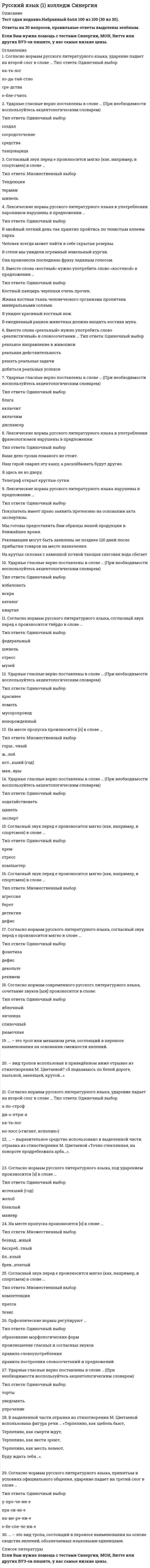    
          Описание
          52 вопроса с ответамиСдано на 83 балла из 100 Хорошо﻿Год сдачи - 2018-2020.После покупки Вы получите файл с ответами на вопросы которые указаны ниже:***(Если нужна помощь с другими предметами или сдачей тестов онлайн, пишите в личные сообщения) 
          Оглавление
          1.Орфоэпические нормы регулируют … образование морфологических форм правила построения словосочетаний и предложений правила словоупотребления произношение гласных и согласных звуков2. На месте пропуска произносится [о] в слове … горш…чный ж…лоб ист…кший (год) ман…вры3. Согласно нормам русского литературного языка, под ударением произносится [э] в слове ...желоб маневр блеклый Оседлый4. Согласно нормам русского литературного языка, под ударением произносится [э] в слове «…»БлеклыйЖелобМаневристекший (год)5. Cогласный звук перед е произносится мягко (как, например, в спортсмен) в слове … компетенция пресса тезис6. Ударные гласные верно поставлены в слове … (При необходимости воспользуйтесь акцентологическим словарем) включим диспансер блага включит7. В выделенном фрагменте из стихотворения М. Лермонтова использовано выразительное средство … «Ночевала тучка золотая на груди утёса-великана…».8. … – это вид тропа, состоящий в переносе наименования на основе сходства явлений, обозначаемых языковыми единицами.9. Вместо слова костный нужно употребить слово костяной в предложении ... В ежедневный рацион животных должна входить костная мука. Живая костная ткань человеческого организма пропитана минеральными солями. Я увидел красивый костный нож Костный панцирь черепахи очень прочен.10. Неверно, что фразеологизмом является словосочетание … переступать с ноги на ногу жить на широкую ногу ни в зуб ногой с ног до головы11. Буква, обозначающая ударный гласный звук, верно выделена в слове … завсегдАтайнамерЕние жАлюзи грАжданство12. Согласно нормам русского литературного языка, согласный звук перед «е» произносится твёрдо в слове…федеральныйшинельстрессмузей13. Cогласный звук перед е произносится мягко (как, например, в <u>спортсмен</u>) в слове … компьютер стресс крем14. Ударные гласные верно поставлены в слове … (При необходимости воспользуйтесь акцентологическим словарем) осведомить сливовый (сок) оптовый свекла15. Лексические нормы русского литературного языка нарушены в предложении …На крутых склонах с каменной почвой тающая снеговая вода сбегает вниз.Рекламации могут быть заявлены не позднее 120 дней после прибытия товаров на место назначения.Мы готовы предоставить Вам образцы нашей продукции в ближайшее время.Покупатель имеет право заявить претензию на основании акта экспертизы.16. Согласно нормам русского литературного языка, ударение падает на второй слог в слове … ка-та-лог ко-лосс («гигант, исполин») а-по-строф ди-о-птри-я17. Согласно нормам русского литературного языка, принятым в условиях официального общения, ударение падает на третий слог в слове … о-бе-спе-че-ни-е на-ме-ре-ни-е кра-си-ве-е у-про-че-ни-е18. Лексические нормы – это … *правила образования форм различных частей речи (рода, числа, падежа и др.) *правила, регулирующие постановку ударения в словах *правила, устанавливающие единообразную передачу звукового языка на письме *правила словоупотребления, т.е. правила употребления слов в тех значениях, которые они имеют в языке, уместность использования слов в той или иной коммуникативной ситуации19. Вместо слова «реальный» нужно употребить слово «реалистичный» в словосочетании … реальная действительность решать реальные задачи добиться реальных успехов реальное направление в живописи20. Ударные гласные верно поставлены в слове … (При необходимости воспользуйтесь акцентологическим словарем) торты уведомить упрочение21. … – это троп или механизм речи, состоящий в переносе наименования на основании смежности явлений.22. В выделенной части отрывка из стихотворения М. Светлова использовано выразительное средство … «Траурный Шопен громыхал у заката».23. Ударные гласные верно поставлены в слове … (При необходимости воспользуйтесь акцентологическим словарем) искра каталог квартал избаловать24. Ударные гласные верно поставлены в слове … (При необходимости воспользуйтесь акцентологическим словарем) средства сосредоточение танцовщица создал25. Согласно нормам русского литературного языка, ударение падает на четвертый слог в слове «…»га-стро-но-ми-я му-со-ро-про-вод пре-ми-ро-ва-ни-е за-все-гда-тай26. На месте пропуска произносится [о] в слове … бл…клый безнад…жный бесхреб…тный брев…нчатый27. Ударные гласные верно поставлены в слове … (При необходимости воспользуйтесь акцентологическим словарем) жалюзи звонят зубчатый звонишь28. Согласно нормам русского литературного языка, согласный звук перед е произносится мягко в слове «…»ФонетикаРеквиемДефисДекольте 29. … – вид тропов использован в приведённом ниже отрывке из стихотворения М. Цветаевой? «Я подымаюсь по белой дороге, пыльной, звенящей, крутой…».30. На месте пропуска произносится [о] в слове … поим…нный щ…лка ш…рстка ос…длый31. … – выразительное средство использовано в выделенной части отрывка из стихотворения М. Цветаевой «Точно стеклянная, на повороте продребезжала арба…».32. На месте пропуска произносится [о] в слове … недоум…нный никч…мный одноим…нный оп…ка33. В выделенной части отрывка из стихотворения М. Цветаевой использована фигура речи … «Терпеливо, как щебень бьют, Терпеливо, как смерти ждут, Терпеливо, как вести зреют, Терпеливо, как месть лелеют, Буду ждать тебя…».34. Cогласный звук перед е произносится мягко (как, например, в <u>спортсмен</u>) в слове … агрессия берет дефис детектив35. Вместо слова реальный нужно употребить слово реалистический в словосочетании реальное направление в живописидобиться реальных успехов решать реальные задачи реальная действительность 36. Лексические нормы русского литературного языка в употреблении фразеологизмов нарушены в предложении ... Наш герой сварил кашу а расхлёбывать будут другие. Телеграф открыт круглые сутки. Ваше дело гроша ломаного не стоит. Я здесь не ко двору. 37. В приведённом ниже отрывке из стихотворения М. Цветаевой выделенные слова называются в лексикологии … «Вскрыла жилы: неостановимо, Невосстановимо хлещет жизнь…».38. Согласно нормам современного русского литературного языка, сочетание звуков [шн] произносится в слове: яблочный сливочный яичница рюмочная39. Согласно нормам русского литературного языка, ударение падает на второй слог в слове «…»сре-дства ка-та-лог хо-да-тай-ство о-бле-гчить40. Ударные гласные верно поставлены в слове … (При необходимости воспользуйтесь акцентологическим словарем) ходатайствовать щавель эксперт41. Cогласный звук перед е произносится мягко (как, например, в спортсмен) в слове … шинель тенденция термин42. Ударные гласные верно поставлены в слове … (При необходимости воспользуйтесь акцентологическим словарем) новорожденный ломоть мусоропровод красивее43 . Словосочетание, составленное из слов, противоположных по смыслу, основанное на парадоксе – это … Эпитет Оксюморон Парцелляция Эпифора44. Согласно нормам современного русского литературного языка, сочетание звуков [шн] произносится в слове «…» рюмочная закусочная очечник сливочный45. Согласно нормам литературного языка, принятым в условиях официального общения, ударение падает на первый слог в слове ...: кла-ла при-ня-та э-ксперт (он) зво-нит 46. Согласно нормам литературного языка, принятым в условиях официального общения, ударение падает на первый слог в слове…на-верхдо-чи-стадо-тем-нажа-лю-зи47. В предложении, приведённом ниже, используется такая фигура речи, как… «Разве я не знаю его, эту ложь, которою он весь пропитан?» (Л.Н. Толстой) 48. Согласно нормам литературного языка, принятым в условиях официального общения, ударение падает на второй слог в слове…со-бра-лапре-ми-ро-вать(ты) вклю-чишьо-бле-гчить49. В приведённом ниже отрывке из стихотворения Н.А. Некрасова используется такая фигура речи, как… «В каком году - рассчитывай, в какой земле - угадывай…» 50. Согласно нормам литературного языка, принятым в условиях официального общения, ударение падает на второй слог в слове…пред-при-нявтор-тыо-су-жде-нныйас-бест 51. Согласно нормам литературного языка, принятым в условиях официального общения, ударение падает на второй слог в слове… пра-вы вклю-че-нный шар-фы за-гну-тый52. В выделенной части из стихотворения С. Есенина используется такое выразительное средство, как… «Покатились глаза собачьи Золотыми звездами в снег». (С. Есенин)  
          Список литературы
          1 Тема 1. Орфоэпические и акцентологические нормы 2 Тема 2. Лексические нормы 
            
            
            Русский язык (1) тест с ответами Колледж СинергияРусский язык в медиапространстве.(1) (тест с ответами Синергия)Русский язык в медиапространстве.(тест с ответами Синергия)Русский язык и культура речиРусский язык и культура речи Русский язык и культура речи (1-2 тест) ВиттеРусский язык и культура речи (1-3 тест) ВиттеРУК. Финансы. Тест 1РУК. ЭКОНОМИКА ПРЕДПРИЯТИЯ (ОРГАНИЗАЦИИ)(38.03.01 МЫТ ФК). Тест 2РУК. ЭКОНОМИКА ПРЕДПРИЯТИЯ (ОРГАНИЗАЦИИ)(38.03.01 МЫТ ФК). Тест 3РУК. ЭКОНОМИКА ПРЕДПРИЯТИЯ (ОРГАНИЗАЦИИ)(38.03.01 МЫТ ФК). Тест 4РУК. ЭКОНОМИКА ПРЕДПРИЯТИЯ (ОРГАНИЗАЦИИ)(38.03.01 МЫТ ФК). ЭкзаменРусский методика преподавания практическая 1 НСПКРусский методика преподавания практическая 2 НСПК