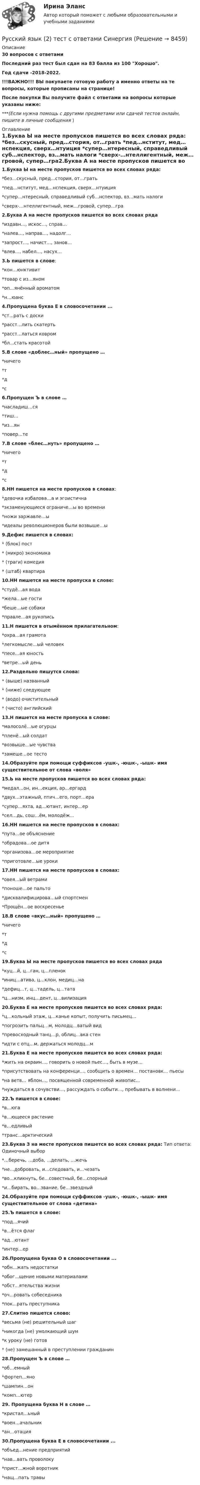    
          Описание
          30 вопросов с ответамиПоследний раз тест был сдан на 83 балла из 100 Хорошо.Год сдачи -2018-2022.!!!ВАЖНО!!! ВЫ покупаете готовую работу а именно ответы на те вопросы, которые прописаны на странице!После покупки Вы получите файл с ответами на вопросы которые указаны ниже:***(Если нужна помощь с другими предметами или сдачей тестов онлайн, пишите в личные сообщения  ) 
          Оглавление
          1.Буква Ы на месте пропусков пишется во всех словах ряда: *без…скусный, пред…стория, от…грать *пед…нститут, мед…нспекция, сверх…нтуиция *супер…нтересный, справедливый суб…нспектор, вз…мать налоги *сверх-…нтеллигентный, меж…гровой, супер…гра2.Буква А на месте пропусков пишется во всех словах ряда *издавн…, искос…, справ… *налев…, направ…, надолг… *запрост…, начист…, занов… *влев…, набел…, насух…3.Ь пишется в слове: *кон…юнктивит *товар с из…яном *оп…янённый ароматом *н…юанс4.Пропущена буква Е в словосочетании ... *ст...рать с доски *расст...лить скатерть *расст...латься ковром *бл...стать красотой5.В слове «доблес…ный» пропущено … *ничего *т *д *с6.Пропущен Ъ в слове … *насладиш…ся*тиш… *из…ян *повер…те7.В слове «блес…нуть» пропущено … *ничего *т *д *с8.НН пишется на месте пропусков в словах: *девочка избалова…а и эгоистична *экзаменующиеся ограниче…ы во времени *ножи заржавле…ы *идеалы революционеров были возвыше…ы9.Дефис пишется в словах: * (блок) пост * (микро) экономика * (траги) комедия * (штаб) квартира10.НН пишется на месте пропуска в слове: *студё…ая вода *жела…ые гости *беше…ые собаки *правле…ая рукопись11.Н пишется в отымённом прилагательном: *охра…ая грамота *легкомысле…ый человек *песе…ая юность *ветре…ый день12.Раздельно пишутся слова: * (выше) названный * (ниже) следующее * (водо) очистительный * (чисто) английский13.Н пишется на месте пропуска в слове: *малосолё…ые огурцы *пленё…ый солдат *возвыше…ые чувства *замеше…ое тесто14.Образуйте при помощи суффиксов -ушк-, -юшк-, -ышк- имя существительное от слова «воля»15.Ь на месте пропусков пишется во всех словах ряда: *медал…он, ин…екция, ар…ергард *двух…этажный, птич…его, порт…ера *супер…яхта, ад…ютант, интер…ер *сел…дь, сош…ём, молодёж…16.НН пишется на месте пропусков в словах: *пута…ое объяснение *обрадова…ое дитя *организова…ое мероприятие *приготовле…ые уроки17.НН пишется на месте пропусков в словах: *овея…ый ветрами *поноше…ое пальто *дисквалифицирова…ый спортсмен *Прощён…ое воскресенье18.В слове «вкус…ный» пропущено … *ничего *т *д *с19.Буква Ы на месте пропусков пишется во всех словах ряда *куц…й, ц…ган, ц…пленок *иниц…атива, ц…клон, медиц…на *дефиц…т, ц…тадель, ц…тата *ц…низм, инц…дент, ц…вилизация20.Буква Е на месте пропусков пишется во всех словах ряда: *ц…кольный этаж, ц…канье копыт, получить письмец… *погрозить пальц…м, молодц…ватый вид *превосходный танц…р, облиц…вка стен *идти с отц…м, держаться молодц…м21.Буква Е на месте пропусков пишется во всех словах ряда: *жить на окраин…, говорить о новой пьес…, быть в музе… *присутствовать на конференци…, сообщить о времен… постановк… пьесы *на ветв… яблон…, посвященной современной живопис… *нуждаться в сочувстви…, рассуждать о событи…, пребывать в волнени...22.Ъ пишется в слове: *в…юга *в…ющееся растение *в…едливый *транс…арктический23.Буква З на месте пропусков пишется во всех словах ряда: Тип ответа: Одиночный выбор *…беречь, …доба, …делать, …жечь *не…добровать, и…следовать, и…чезать *во…кликнуть, бе…совестный, бе…спорный *и…бирать, во…звание, бе…звездный24.Образуйте при помощи суффиксов -ушк-, -юшк-, -ышк- имя существительное от слова «детина»25.Ъ пишется в слове: *под…ячий *в…ётся флаг *ад…ютант *интер…ер26.Пропущена буква О в словосочетании ... *обн...жать недостатки *обог...щение новыми материалами *обст...ятельства жизни *оч...ровать собеседника *пок...рать преступника27.Слитно пишется слово: *весьма (не) решительный шаг *никогда (не) умолкающий шум *к уроку (не) готов * (не) замешанный в преступлении гражданин28.Пропущен Ъ в слове … *об…емный *фортеп…яно *шампин…он *комп…ютер29. Пропущена буква Н в слове … *кристал…ьный *воен…ачальник *ан…отация30.Пропущена буква Е в словосочетании ... *объед...нение предприятий *нав…вать проволоку *прист...жной воротник *нащ...пать травы 
            
            
            Русский язык 2 семестр (тест с ответами Колледж Синергия)Русский язык (2) тест с ответами СинергияРусский язык 3тест НСПК💯 Русский язык (4) (ответы на тест Синергия / МТИ / МосАП, июнь 2022)Русский язык 4 тест НСПКРусский язык (вариант 6)     Русский язык//вступительные//РОСДИСТАНТРусский и культура речи 1 курс 2 семестр💯 Русский (Синергия, прохождение вступительных испытаний) (январь, 2023)Русский с методикой преподавания (2 семестр) ПЗ №3Русский язык💯 Русский язык (1) (ответы на тест Синергия / МТИ / МосАП, сентбярь 2022)Русский язык 1 семестр (тест с ответами Колледж Синергия)РУССКИЙ ЯЗЫК- 2 вариант