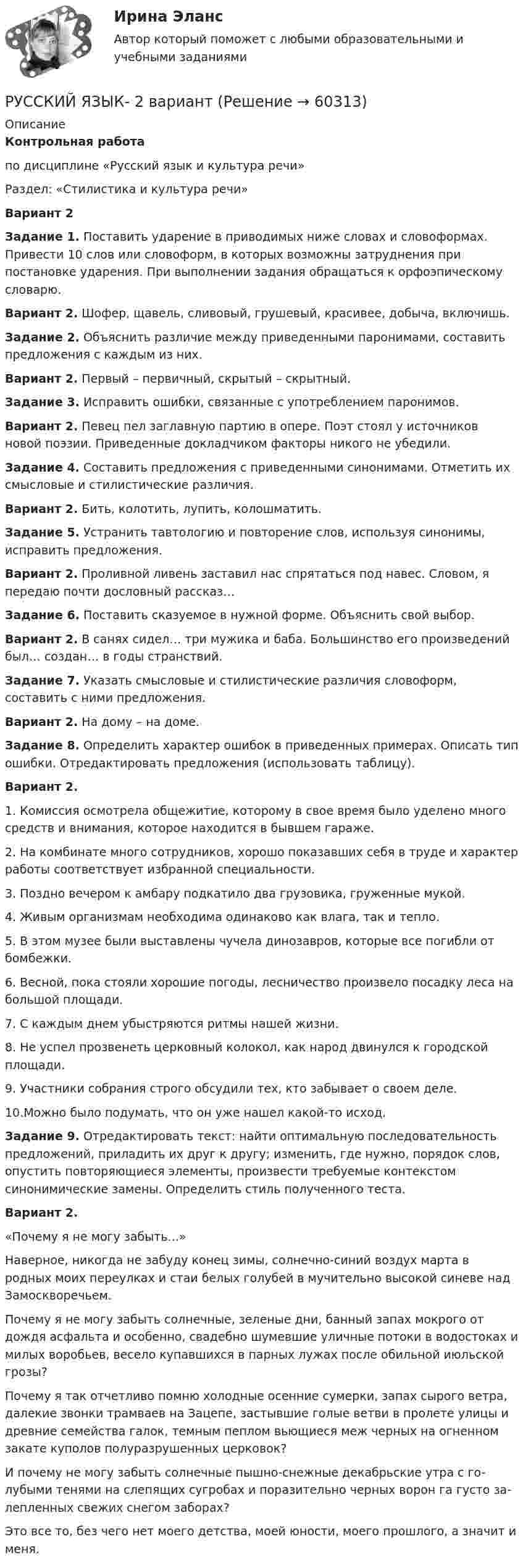     
            Описание
            Контрольная работапо дисциплине «Русский язык и культура речи»Раздел: «Стилистика и культура речи»Вариант 2Задание 1. Поставить ударение в приводимых ниже словах и словоформах. Привести 10 слов или словоформ, в которых возможны затруднения при постановке ударения. При выполнении задания обращаться к орфоэпическому словарю. Вариант 2. Шофер, щавель, сливовый, грушевый, красивее, добыча, включишь.Задание 2. Объяснить различие между приведенными паронимами, составить предложения с каждым из них.Вариант 2. Первый – первичный, скрытый – скрытный.Задание 3. Исправить ошибки, связанные с употреблением паронимов.Вариант 2. Певец пел заглавную партию в опере. Поэт стоял у источников новой поэзии. Приведенные докладчиком факторы никого не убедили.Задание 4. Составить предложения с приведенными синонимами. Отметить их смысловые и стилистические различия. Вариант 2. Бить, колотить, лупить, колошматить.Задание 5. Устранить тавтологию и повторение слов, используя синонимы, исправить предложения.Вариант 2. Проливной ливень заставил нас спрятаться под навес. Словом, я передаю почти дословный рассказ…Задание 6. Поставить сказуемое в нужной форме. Объяснить свой выбор.Вариант 2. В санях сидел… три мужика и баба. Большинство его произведений был… создан… в годы странствий.Задание 7. Указать смысловые и стилистические различия словоформ, составить с ними предложения.Вариант 2. На дому – на доме.Задание 8. Определить характер ошибок в приведенных примерах. Описать тип ошибки. Отредактировать предложения (использовать таблицу).Вариант 2.1.   Комиссия осмотрела общежитие, которому в свое время было уделено много средств и внимания, которое находится в бывшем гараже.2.   На комбинате много сотрудников, хорошо показавших себя в труде и характер работы соответствует избранной специальности.3.   Поздно вечером к амбару подкатило два грузовика, груженные мукой.4.   Живым организмам необходима одинаково как влага, так и тепло.5.   В этом музее были выставлены чучела динозавров, которые все погибли от бомбежки.6.   Весной, пока стояли хорошие погоды, лесничество произвело посадку леса на большой площади.7.   С каждым днем убыстряются ритмы нашей жизни.8.   Не успел прозвенеть церковный колокол, как народ двинулся к городской площади.9.   Участники собрания строго обсудили тех, кто забывает о своем деле.10.Можно было подумать, что он уже нашел какой-то исход.Задание 9. Отредактировать текст: найти оптимальную последовательность предложений, приладить их друг к другу; изменить, где нужно, порядок слов, опустить повторяющиеся элементы, произвести требуемые контекстом синонимические замены. Определить стиль полученного теста.Вариант 2. «Почему я не могу забыть...»Наверное, никогда не забуду конец зимы, солнечно-синий воздух марта в родных моих переулках и стаи белых голубей в мучительно высокой синеве над Замоскворечьем.Почему я не могу забыть солнечные, зеленые дни, банный запах мокрого от дождя асфальта и особенно, свадебно шумевшие уличные потоки в водостоках и милых воробьев, весело купавшихся в парных лужах после обильной июльской грозы?Почему я так отчетливо помню холодные осенние сумерки, запах сырого вет­ра, далекие звонки трамваев на Зацепе, застывшие голые ветви в пролете улицы и древние семейства галок, темным пеплом вьющиеся меж черных на огненном за­кате куполов полуразрушенных церковок?И почему не могу забыть солнечные пышно-снежные декабрьские утра с го­лубыми тенями на слепящих сугробах и поразительно черных ворон га густо за­лепленных свежих снегом заборах?Это все то, без чего нет моего детства, моей юности, моего прошлого, а значит и меня.    
            
            
            Русский язык 1 семестр (тест с ответами Колледж Синергия)РУССКИЙ ЯЗЫК- 2 вариант💯 Русский язык (2) (ответы на тест Синергия / МТИ / МосАП, июнь 2022)Русский язык 2 семестр (тест с ответами Колледж Синергия)Русский язык (2) тест с ответами СинергияРусский язык 3тест НСПК💯 Русский язык (4) (ответы на тест Синергия / МТИ / МосАП, июнь 2022)Русская и всемирная литература ММУ 2023г.Русская средневековая философия относится к ...Русская философия направлена на ... (укажите 2 варианта ответа)Русский и культура речи 1 курс 2 семестр💯 Русский (Синергия, прохождение вступительных испытаний) (январь, 2023)Русский с методикой преподавания (2 семестр) ПЗ №3Русский язык